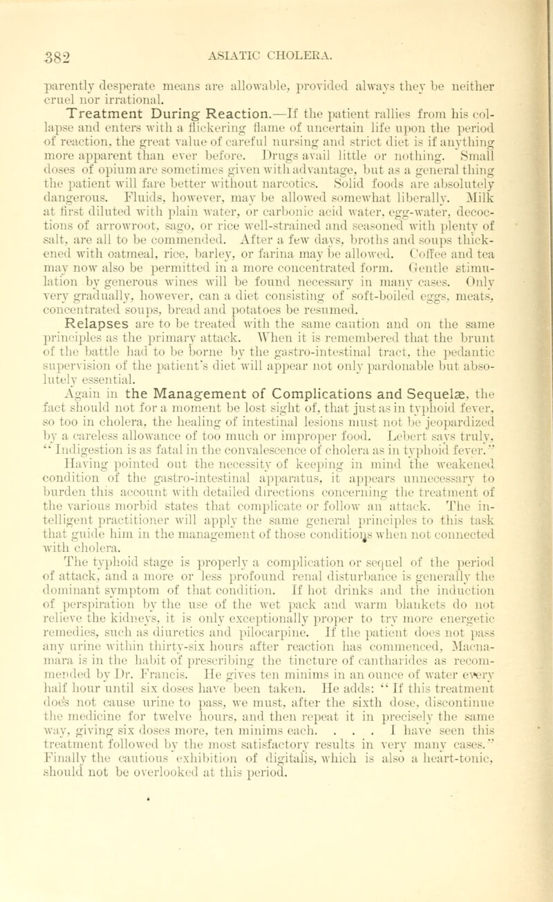 parently desperate means are allowable;, provided always they be neither cruel nor irrational. Treatment During Reaction.—If the patient rallies from his col- lapse and enters with a flickering flame of uncertain life upon the period of reaction, the great value of careful nursing and strict diet is if anything more apparent than ever before. Drugs avail little or nothing. Small doses of opium are sometimes given with advantage, but as a general thing the patient will fare better without narcotics. Solid foods are absolutely dangerous. Fluids, however, may be allowed somewhat liberally. Milk at first diluted with iilain water, or carbonic acid water, egg-Avater, decoc- tions of arroAvroot, sago, or rice well-strained and seasoned with plenty of salt, are all to be commended. After a few days, broths and soups thick- ened with oatmeal, rice, barlev, or farina mav be allowed. Coffee and tea may now also be permitted in a more concentrated form. Gentle stimu- lation by generous wines will be found necessary in many cases. Ojily very gradually, however, can a diet consisting of soft-boiled eggs, meats, concentrated soups, bread and potatoes be resumed. Relapses are to be treated with the same caution and on the same principles as the primary attack. When it is remembered that the brunt of the battle had to be borne by the gastro-intestinal tract, the pedantic supervision of the patient's diet Avill appear not only pardonable but abso- lutely essential. Again in the Management of Complications and Sequelae, the fact should not for a moment be lost sight of, tliat just as in typhoid fever, so too in cholera, the healing of intestinal lesions must not be jeopardized by a careless allowance of too much or improper food. Lebert says truly, '' Indigestion is as fatal in the convalescence of cholera as in typhoid fever. Having pointed out the necessity of keeping in mind the weakened condition of the gastro-intestinal apparatus, it appears unnecessary to burden this account with detailed directions concerning the treatment of the various morbid states that comj^licate or follow an attack. The in- telligent practitioner will apply the same general principles to this task that guide him in the management of those conditioijs when not connected with cholera. The typhoid stage is properly a complication or sequel of the period of attack, and a more or less profound renal disturbance is generally the dominant symptom of that condition. If hot drinks and the induction of perspiration by the use of the wet pack and warm blankets do not relieve the kidneys, it is only exceptionally proper to try more energetic remedies, such as diuretics and pilocarpine. If the patient does not pass any urine within thirty-six hours after reaction has commenced, Ma('na- mara is in the habit of prescribing the tincture of cantharides as recom- jnended by Dr. Francis. He gives ten minims in an ounce of water eA*ery half hour until six doses have been taken. He adds:  If this treatment doe's not cause urine to pass, we must, after the sixth dose, discontinue the medicine for twelve hours, and then repeat it in precisely the same way, giving six doses more, ten minims each. ... I have seen this treatment followed by tlie most satisfactory results in very many cases.*' Finally the cautious exhibition of digitalis, which is also a heart-tonic, should not be overlooked at this period.