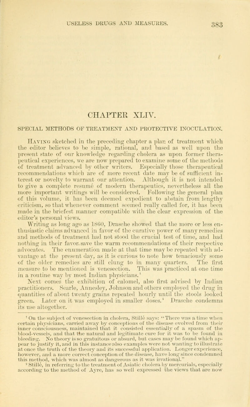 USELESS DRUGS AND MEASURES. 333 CHAPTER XLIV. SPECIAL METHODS OF TREATMENT AND PROTECTIVE INOCULATION. IIayixg sketclied in the preceding cliapter a plan of treatment which the editor beheves to be simple, rational, and based as well upon the present state of our knowledge regarding cholera as upon former thera- peutical experiences, Ave are now prepared to examine some of the metliods of treatment advanced by otJier writers. Especially those therapeutical recommendations which are of more recent date may be of sufficient in- terest or novelty to warrant our attention. Although it is not intended to give a complete resume of modern therapeutics, nevertheless all the more important writings will be considered. Following the general plan of this volume, it has been deemed expedient to abstain from lengthy criticism, so that whenever comment seemed really called for, it has been made in the briefest manner compatible with the clear expression of the editor's personal views. Writing as long ago as 18GO, Drasche showed that the more or less en- thusiastic claims advanced in favor of the curative power of many remedies and methods of treatment had not stood the crucial test of time, and had nothing in their favor, save the warm recommendations of their respective advocates. The enumeration made at that time may be repeated Avith ad- vantage at the present day, as it is curious to note how tenaciously some of the older remedies are still clung to in many quarters. The first measure to be mentioned is venesection. This was practiced at one time in a routine way by most Indian physicians.' Next comes the exhibition of calomel, also first advised by Indian practitioners. Searle, Annesley, Johnson and others employed the drug in cpiantities of about twenty grains repeated hourly until the stools looked green. Later on it Avas employed in smaller doses.' Drasche condemns its use altogether. ' On the subject of venesection in cholera, Stille says:  There was a time when cei'tain pln'sicians, carded away by conceptions of the disease evolved from their inner consciousness, maintained that it consisted essentially of a spasm of the blood-vessels, and that the natural and legitimate cure for it was to be found in bleeding. No theory is so gratuitous or absurd, but cases may be found which ap- pear to justify it, and in this instance tdso examples were not wanting to illustrate at once the truth of the theory- and its successful application. Longer exjserience, hoAvever, and a more correct conception of the disease, haA'e long since condemned this method, Avhich was almost as dang'erous as it Avas irrational. '■^ Stille, in referring to the treatment^ of Asiatic cholera b}^ mercurials, especially according to the method of Ayre, has so Aveii expressed the vieAvs that are noAV