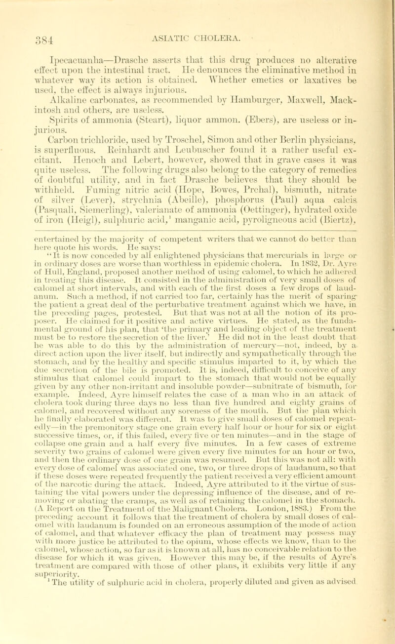 Ipecaciiunlia—Drasclic asserts that tliis drug produces no alterative effect upon the intestinal tract. lie denounces the eliminative method in whatever wav its action is obtained. Whether emetics or laxatives he used, the effect is ahvays mjurious. Alkaline carhonates, as recommended by Hamburirer, ^raxwell, Mack- intosh and others, are useless. Spirits of ammonia (Steart), liquor ammon, (Ehers), are useless or in- jurious. Carbon trichloride, used hy Troschel, Simon and other Berlin physicians, is superlluous. Keinhardt and Leubuscher found it a rather useful ex- citant. Henoch and Lehert, however, showed that in grave cases it was quite useless. The following drugs also belong to the category of remedies of doubtful utility, and in fact Drasche believes that they should he withheld. Fuming nitric acid (Hope, Bowes, Prchal), bismuth, niti'ate of silver (Lever), strychnia (Abeille), phosphorus (Paul) aqua calcis (Pasquali, Siemerling). valerianate of ammonia (Oettinger), liydrated oxide of iron (Heigl), sulphuric acid,' manganic acid, pyroligneous acid (Biertz), entertained by the majority of competent writers that we cannot do bettor tluin here quote his words. He says: It is now conceded by all enhghtened pliysicians that mercurials in liu-g-c or in oidinary doses are worse than wortliless in epidemic cliolera. In 1832, Dr. Ayre of Hull, England, proposed another method of using calomel, to which he adhered in treating this disease. It consisted in the administration of very small doses of calomel at short intervals, and with each of the first doses a few drops of laud- anum. Such a method, if not carrietl too far, certainlj^ has the merit of sparing tlie i)atient a great deal of tlie perturbative treatment against wliicli we liave, in the preceding- j^ages, protested. But that was not at all the notion of its pro- poser. He claimed for it positive and active virtues. He stated, as the funda- mental gTound of his plan, that 'the primary and leading object of the treatment must be to restore the secretion of the liver.' He did not in the least doubt tliat he was able to do this by the administration of mercury—not, indeed, bj- a direct action upon the liver'itself, hut indirectly and sympatlietieall}- through tlie stomach, and hy the healthy and specific stimulus imparted to it, b^'whicli the due secretion of the hile is promoted. It is, indeed, difficult to conceive of an3 stimulus that calomel could iiupart to the stomach that woukl not be equaUy given by any other non-irritant and insoluble powdei-—subnitrate of bismuth, for example. Indeed, Ayre himself relates the case of a man who in an attaclc of cholera took during three days no less than live hundred and eight}' grains of calomel, and recovered without any soreness of the mouth. But the plan which he linally elaborated was different. It was to give small doses of calomel repeat- edly—in the premonitory stage one grain every half hour or hour for six or eight successive times, or, if this failed, every five or ten minutes—and in the stage of collapse one grain and a half every five minutes. In a few cases of extreme severity two grains of calomel were given every five minutes for an hour or two, and then tlie ordinary dose of one grain was resumed. But this was not all: with every dose of calomel was associated one, two, or t hree droi)s of laudanum, so t bat if these doses were repeated frequently the patient received a very ellicient amount of the narcotic during the attack. Indeed, Ayre attributed to it the virtue of sus- taining the vital powei-s under the depressing influence of the disease, and of re- moving or abating the ci-imps, as well as of retaining the calomel in the stomach. (A Report on the Treatment of the IMalignant Cholera. London, ISS:?.) From the preceiling account it follows that the tn^itment of cholera by small doses of cal- omel with laudanum is founded on an erroneous assumption of the mode of action of calomel, and that whatever efficacy the plan of treatment may possess may with more justice be attributed to the opium, whose effects we know, than to the calomel, whose action, so far as it is known at all, has no conceivable relation to the disease for whi(.:h it was given. However this may be, if the results of Ayre's treatment are compared with those of other plans, it exhibits very little if ain' superiority. ' The utility of sulphuric acid in cholera, properly diluted and given as advised