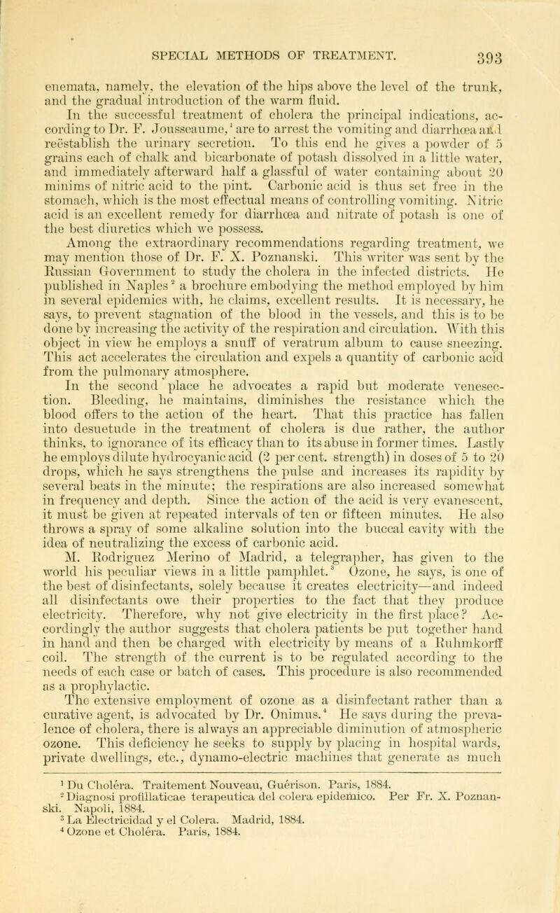 enemata, namely, the elevation of the hips above the level of the trunk, and the gradual introduction of the warm fluid. In th(! successful treatment of cholera the principal indications, ac- cording to Dr. F. Jousseaume,'areto arrest the vomiting and diarrlueaald reestablish the urinary secretion. To this end he gives a powder of 5 grains each of chaliv and bicarbonate of potash dissolved in a little water, and immediately afterward half a glassful of water containing about 20 minims of nitric acid to the i)int. Carbonic acid is thus set free in the stomach, Avliich is the most effectual means of controlling vomiting. Nitric acid is an excellent remedy for diarrhoea and nitrate of potash is one of the best diuretics which we possess. Among the extraordinary recommendations regarding treatment, we may mention those of Dr. F. X. Poznanski. This Avriter was sent by the Russian Government to study the cholera in the infected districts. He published in Xaples ^ a brochure embodying the method emj^loyed by him in several epidemics with, ho claims, excellent results. It is necessary, he says, to prevent stagnation of the blood in the vessels, and this is to be done by increasing the activity of the respiration and circulation. With this object in view he employs a snuff of veratrum album to cause sneezing. This act accelerates the circulation and expels a quantity of carbonic acid from the pulmonary atmosphere. In the second place he advocates a rapid but moderate venesec- tion. Bleeding, he maintains, diminishes the resistance which the blood offers to the action of the heart. That this practice has fallen into desuetude in the treatment of cholera is due rather, the author thinks, to ignorance of its efficacy than to its abuse in former times. Lastly he employs dilute hytlrocyanic acid (2 percent, strength) in doses of 5 to 20 drops, which he says strengthens the pulse and increases its rapidity by several beats in the minute; the respirations are also increased somewhat in frequency and depth. Since the action of the acid is very evanescent, it must be given at repeated intervals of ten or fifteen minutes. He also throws a spray of some alkaline solution into the buccal cavity with the idea of neutralizing the excess of carbonic acid. M. Eodriguez Merino of Madrid, a telegrapher, has given to the world his peculiar views in a little pamphlet. ^ Ozone, he says, is one of the best of disinfectants, solely because it creates electricity—and indeed all disinfectants owe their properties to the fact that they produce electricity. Therefore, why not give electricity in the first place ? Ac- cordingly the author suggests that cholera patients be put together hand in hand and then be charged with electricity by means of a Ruhmkorff coil. The strengih of the current is to be regulated according to the needs of each case or batch of cases. This procedure is also recommended as a prophylactic. The extensive employment of ozone as a disinfectant rather than a curative agent, is advocated by Dr. Onimus.'' He says during the preva- lence of cholera, there is always an appreciable diminution of atmospheric ozone. This deficiency he seeks to supply by placing in hospital wards, private dwellings, etc., dynamo-electric machines that generate as much ' Du Cholera. Traitement Nouveau, Guerison. Paris, 1884. -Diagnosi profillaticae tei-apeutica del colera epidemico. Per Fr. X. Poznan- ski. Napoli, 1884. 3 La Electricidad y el Colera. Madrid, 1884. •* Ozone et Cholera. Paris, 1884.