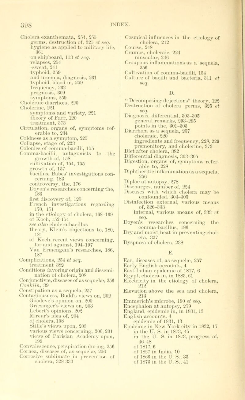 Cholora exanthemata, 2o4, 255 germs, destruction of, 325 et seq. hj'giene as applied to military lil'e, 361 on shipboard, 113 et seq. relapses, 254 -sweat, 241 typlioid, 259 and unemia, diagnosis, 261 typhoid, blood in, 259 frequency, 262 prognosis, 309 symptoms, 259 Choleraic diarrhoea, 220 Cholerine, 221 symptoms and variety, 221 theory of Fan-, 120 treatment, 373 Circulation, organs of, symptoms ref- erable to, 234 Coldness as a symptom, 225 Collapse, stage' of, 223 Colonies of comma-bacilli, 155 Comma-bacilli, antagonists to the growtli of, 158 cultivation of, 154, 155 growth of, 157 bacillus, Babes' investig-ations con- cerning-. 183 controversy, the, 176 Dovens researches concerning- the, 186 fii-st discovery of, 125 Frencii investigations regarding 170, 171 in the etiology of cholera, 168-169 of Koch, 152^154 see also cholera-bacillus theory, Klein's objections to, 180, 18f of Koch, recent views concerning, for and against, 194-197 Van Ermengem's i-esearches, 186, 187 Complications, 254 et seq. treatment 382 Conditions favoring orig-in and dissemi- nation of cholera, 208 ConjunctivfB, diseases of as sequelae, 256 Conklin, 39 Constipation as a sequela, 257 Contagiousness, Budd's views on, 202 Goodeve's opinion on, 200 Griesingers views on, 203 Lebert's opinions, 202 Mireur's idea of, 204 ol'cliolera, 198 Stille's views upon, 203 various views concerning, 200, 201 views of Parisian Academy upon, 199 Convalescence, pei'spiration during, 256 Cornea, diseases of, as sequehe, 250 Corrosive sublimate in prevention of cholera, 328-330 Cosmical influences in the etiology of cholera, 212 Course, 248 Cramps, choleraic, 224 muscular, 246 Croupous inflammations as a sequela, 256 Cultivation of comma-bacilli, 154 Culture of bacilli and bacteria, 311 et seq. D. Decomposing dejections theorj', 122 Destruction of cholera germs, 325 et seq. Diagnosis, difl'erential, 303-305 general remai-ks, 293-295 points in the, 301-303 Diarrhoea as a sequela, 257 choleraic, 220 ingredients and frequency, 228, 229 premonitory, and cholerine, 373 Diet after cholera, 382 Differential diagnosis, 303-305 Digestion, organs of, symptoms refer- able to, 228 Diphtheritic inflammation as a sequela, 256 Diploe at autopsy, 278 Discharges, number of, 224 Diseases Avith which cholera may be confounded, 303-805 Disinfection external, various means of, 326-333 internal, various means of, 333 et seq. Doyen's researches concerning the comma-bacillus, 186 Dry and moist lieat in preventing chol- era, 327 Dyspnoea of cholera, 238 E. Ear, diseases of, as sequela?, 257 Earl J- English accounts, 4 East Indian epidemic of 1817, 6 Egypt, cholera in, in 1883, 61 Electricity in the etiology of cholera, 212 Elevation above the sea and cholera, 213 Emmerich's microbe, 190 et seq. Encephalon at autopsy, 279 England, epidemic in, in 1831, 13 English accounts, 4 epidemic of 1831, 13 Epidemic in New York city in 1832, 17 in the U. S. in 1873, 45 in the U. S. in 1873, progress of, 46-48 of 1817, 6 of 1827 in India, 10 of 1866 m the U. S., 35 of 1873 in the U.S., 41