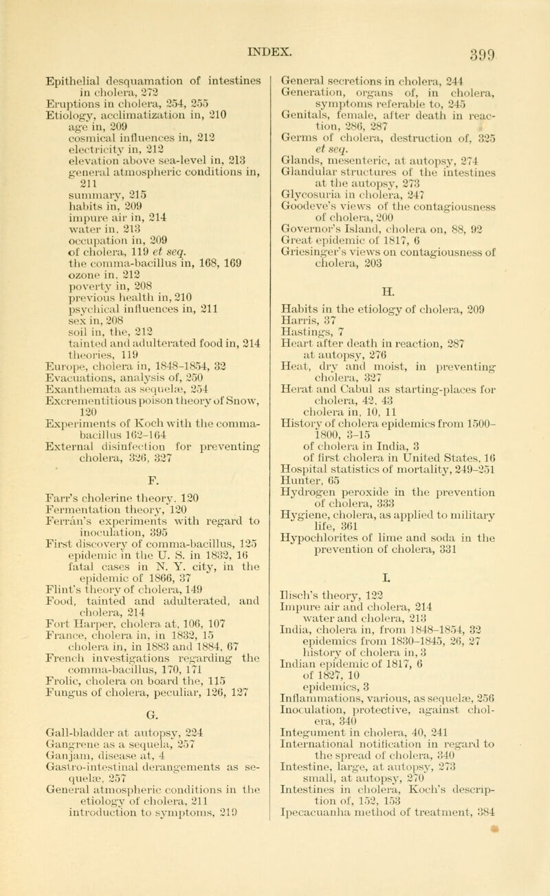 Epithelial desquamation of intestines in cholera, 272 Eruptions in cholera, 254, 255 Etiology, acclimatization in, 310 age in, 209 cosmical influences in, 212 electI'icity in, 212 elevation above sea-level in, 213 general atmospheric conditions in, 2U summary', 215 habits in, 209 impure air in, 214 water in, 2\r> occupation in, 209 of cholera, 119 et seq. the comma-bacillus in, 168, 169 ozone in. 212 poverty in, 208 previous liealth in, 210 psychical influences in, 211 sex in, 208 soil in, the, 212 tainted and adulterated food in, 214 theories, 119 Europe, cholera in, 1848-1854, 32 Evacuations, anal^'sis of, 250 Exanthemata as seciueke, 254 Excrementitious poison theory of Snow, 120 Experiments of Koch with tlie comma- bacillus 1C2-164 External disinfection for preventing cholera, 326, 327 F. Farr's cholerine theory. 120 Fermentation theory, 120 Ferran's experiments with regard to inoculation, 395 First discovery of comma-bacillus, 125 epidemic in the U. S. in 1832, 1(5 fatal cases in N. Y. city, in the e]iidemic of 1866, 37 Flint's theory of cholera, 149 Food, tainted and adulterated, and cholera, 214 Fort Harper, cholera at, 106, 107 France, cholera in, in 1832, 15 cholera in, in 1883 and 1884, 67 Fi'ench investigations regarding- the comma-bacillus, 170, 171 Frolic, cholera on board the, 115 Fungus of cholera, peculiar, 126, 127 G. Gall-bladder at autopsy, 224 Gangrene as a sequela, 257 Ganjam, disease at, 4 Gaslro-intestinal derangements as se- qvielce, 257 General atmospheric conditions in the etiology of cholera, 211 introduction to symptoms, 219 General secretions in cholera, 244 Generation, organs of, in cholera, synii)toms referable to, 245 Genitals, female, alter death in reac- tion, 286, 287 Germs of cholera, destruction of, 325 et seq. Glands, mesenteric, at autopsy, 274 Glandular structures of the intestines at the autopsy, 273 Glycosuria in cholera, 247 Goodeve's views of the contagiousness of cholera, 200 Govei'nor's Island, cholera on, 88, 92 Great epidemic of 1817, 6 Griesingers views on contagiousness of cholera, 203 H. Habits in the etiology of cholera, 209 Harris, 37 Hastings, 7 Heart after death in reaction, 287 at autoi:»sy, 276 Heat, dry and moist, in preventing cholera, 327 Herat and Cabul as starting-places for cholei-a, 42. 43 cholera in, 10, 11 Historv of cholera epidemics from 1500- 1800, 3-15 of cholera in India, 3 of first cholera in United States. 16 Hospital statistics of mortality, 249-251 Hunter, 65 Hydrogen peroxide in the prevention of cholera, 333 Hygiene, cholera, as applied to military life, 361 Hypochlorites of lime and soda in the prevention of cholera, 331 Ilisch's theory, 122 Impure air and cholera, 214 water and cholera, 213 India, cholera in, from 1848-1854, 32 epidemics from 1830-1845, 26, 27 history of cholera in, 3 Indian epidemic of 1817, 6 of 1827, 10 epidemics, 3 Inflanmiations, various, as sequelae, 256 Inoculation, protective, against chol- era, 340 Integument in cholera, 40, 241 International notification in regard to the spread of cholera, 340 Intestine, large, at autopsy, 273 small, at autopsy, 270 Intestines in cholera, Koch's descrip- tion of, 152, 153 Ipecacuanha method of treatment, 384