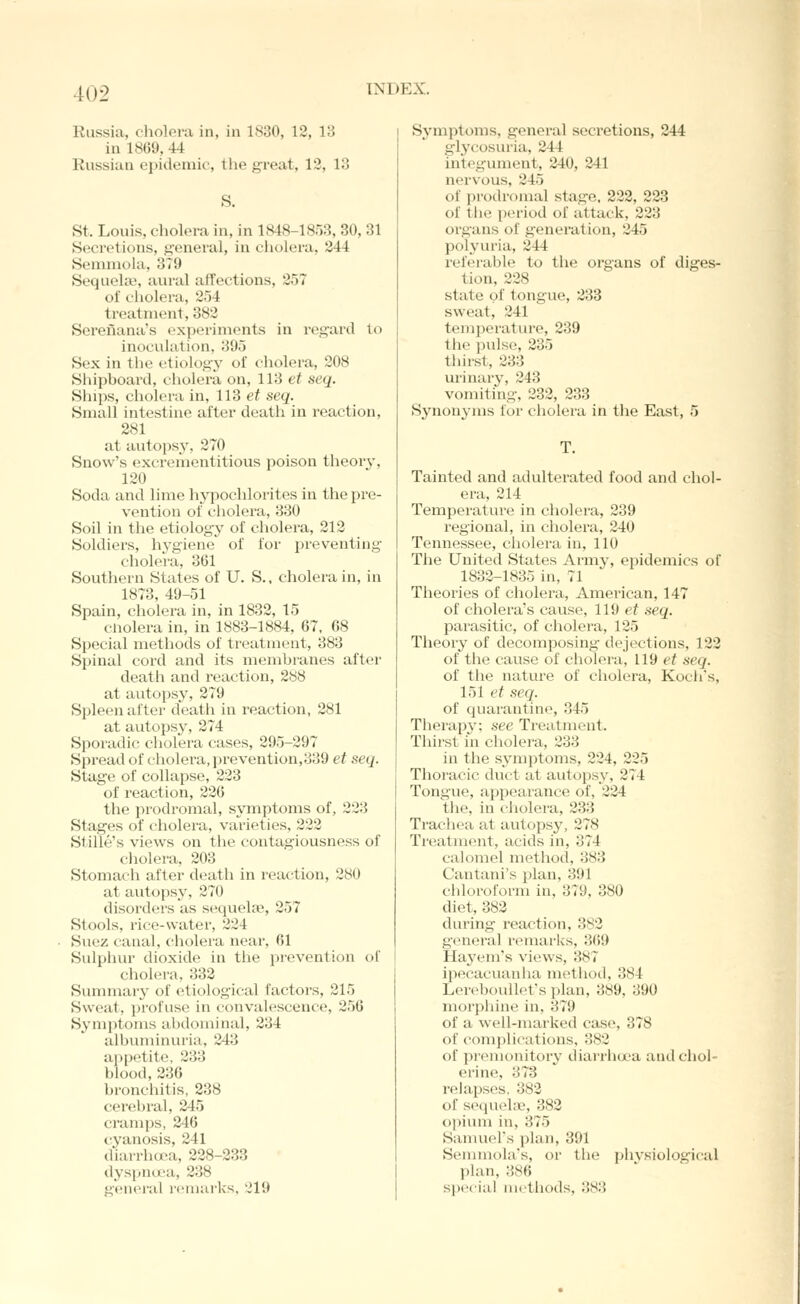 Russia, cholera in, in 1830, 12, 13 in 1869, 44 Russian epidemic, the great, 12, 13 S. St. Louis, cliolora in, in 1848-1853, 30, 31 Secretions, j;-eneral, in cholera, 244 Semniola, 379 Sequeke, aural affections, 257 of cliolera, 254 treatment, 383 Serenana's (experiments in regard to inoculation, 395 Sex in the etiology of cholera, 208 Shipboard, cliolera on, 113 et seq. Slnps, cholera in, 113 et seq. Small intestine after death in reaction, 281 at autopsy, 270 Snow's excrementitious poison theorj-, 120 Soda and lime hypochlorites in the pre- vention of cholera, 330 Soil in the etiology of cholera, 212 Soldiers, hj^giene of for preventing cholera, 361 Southern States of U. S.. cholera in, in 1873, 49-51 Spain, cholera in, in 1832, 15 cnolera in, in 1883-1884, 67, 68 Special methods of treatment, 383 Spinal cord and its membranes after death and reaction, 288 at autopsy, 279 Spleen after death in reaction, 281 at autopsy, 274 Sporadic cholera cases, 295-297 Spread of cholera, prevention,339 et seq. Stage of collapse, 233 of reaction, 236 the prodromal, symptoms of, 223 Stages of cholera, varieties, 232 Stille's views on the contagiousness of cholera, 203 Stomach after death in reaction, 280 at autopsy, 270 disorders as sequela?, 257 Stools, rice-water, 334 Suez canal, cholera near, 61 Sulphur dioxide in the prevention of cholera, 333 Summary of etiological factors, 215 Sweat, profuse in convalescence, 256 Symptoms abdominal, 234 albuminuria, 343 appetite, 333 blood,236 bronchitis, 238 cerebral, 245 cramps, 246 cyanosis, 241 diarrhoea, 228-233 dyspna'a, 238 general reniarks, 319 Symptoms, general secretions, 244 glycosuria, 244 integument, 240, 241 nervous, 345 of prodromal stage. 222, 223 of the period of attack, 223 organs of generation, 245 polyuria, 344 i'ef(»rable to the organs of diges- tion, 238 state of tongue, 233 sweat, 341 temperatiu'e, 239 the j)ulse, 335 thirst, 333 urinary, 343 vomiting, 232, 233 Synonyms for cholera in the East, 5 T. Tainted and adulterated food and chol- era, 214 Temperature in cholera, 239 regional, in cholera, 240 Tennessee, cholera in, 110 The United States Army, epidemics of 1832-1835 in, 71 Theories of cholera, American, 147 of cholera's cause, 119 ef seq. parasitic, of cholei'a, 125 Theory of decomposing dejections, 122 of the cause of cholera, 119 et seq. of the nature of cholera, Koch's, 151 et seq. of quarantine, 345 Therapy; see Treatment. Thii'st in cholera, 333 in the symptoms, 224, 225 Thoracic duct at autopsy, 274 Tongue, appearance of, 334 the, in cholera, 333 Trachea at autopsy, 378 Treatment, acids in, 374 calomel method, 383 Cantani's plan, 391 chloroform in, 379, 380 diet, 383 during reaction, 382 general remarks, 369 Haj'em's views, 387 ipecacuanha metiiod, 384 Lereboullet's plan, 389, 390 morpliine in, 379 of a well-marked case, 378 of complications, 383 of premonitory diarrhcx-a and chol- erine, 373 reiapses. 383 of sequekie, 382 opium in, 375 Sanuiel's plan, 391 Semmola's, or the phvsiological plan, 386 special methods, 383