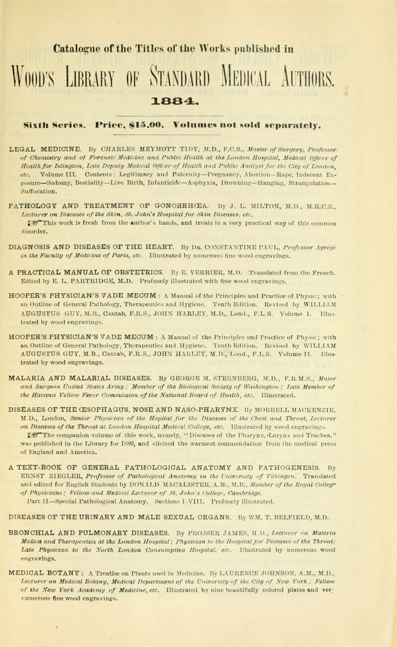 WOOD'S Library of Standard Medical Authors. xee^. Sixth Series. Price, $15.00. Volumes not sold separately. LEGAL MEDICINE. By CHARLES MEVMOTT TIDY, M.V., F.C.S., Master of Surf/erv, Professor of Chemistry and uf Foreiisic. Medicine and Public Health at the London Bospilal, Medical Officer of Health for fulington, Late Depiitij Medical Otilcer of ITealth and Public Anali/.stft/r the Vity of London, etc. Volume III. Contents : Legitimacy and Patpniity—Pregnancy, Abortion—Rape, Indecent Ex- posure—Sodomy, Bestiality—Live Birth, Infanticide—Asphyxia, Drowning—Hanging, Strangulation— Suffocation. PATHOLOGY AND TREATMENT OP GONORRHCEA. By J. L. MILTON, M.D., M.R.C.S., Lecturer on Diseasen of the tSkin, St. John's Hospital for •ikin Diseases, etc. ^'This work is fresh from the author's hands, and treats in a very practical way of this common disorder. DIAGNOSIS AND DISEASES OF THE HEART. By Dk. CONSTANTINE PAUL, Professor Agrege in the Faculty of Medicine of Paris, etc. Illustrated by numerous fine wood engravings. A PRACTICAL MANUAL OF OBSTETRICS. By E. VKRRIER, M.l). Translated from the French. Edited by E. L. PARTllIDGB, M.D. Profu.sely illustrated with fine wood engravings. HOOPER'S PHYSICIAN'S VADE MECtJM : A Manual of the Principles and Practice of Physic ; with an Outline of General Pathology, Therapeutics and Hygiene. Tenth Edition. Revised by WILLIAM AUGUSTUS GUY, M.B., Cantab, F.R.S., JOHN HARLEY, M.D., Lond., P.L.S. Volume L Illu.s- trated by wood engravings. HOOPER'S PHYSICIAN'S VADE MECUM : A Manual of the Principles and Practice of Physic; with an Outline of General Pathology, Therapeutics and Hygiene. Tenth Edition. Revised by WILLIAM AUGUSTUS GUY, M.B., Cantab, F.R.S., JOHN HARLEY, M.D., Lond., F.L.S. Vohime IL Illus- trated by wood engravings. MALARIA AND MALARIAL DISEASES. By GEORGE M, STERNBERG, M.D., F.R.M.S., Major and Surgeon United States Army; Member of the Biological Society of Washington ; Late Member of the Havana Yellow Fever Comrnission of the National Board of Health, etc. Illustrated. DISEASES OF THE CESOPHAGUS, NOSE AND NASO-PHARYNX. By MORRELL MACKENZIE, M.D., London, Senior Physician of the Hopital for the Diseases of the Chest and Throat, Lecturer on Diseases of the Throat at London Hospital Medical College, etc. Illustrated by wood engravings. ^^~Tho companion volume of this work, namely, Diseases of the Pharynx,'Larynx and Trachea, was published in the Library for ISSO, and elicited the warmest commendation from the medical press of England and America. A TEXT-BOOK OF GENERAL PATHOLOGICAL ANATOMY AND PATHOGENESIS. By ERNST ZIEGLER, Prtfessor <f Pathological Anatomy in the UiUvi r.\ity of Tiihingen,. Translated and edited for English Students by DONALD MACALISTER, A.M., M.B., Meinber of the Royal Colleg' of Physicians; Felloio and Medical Lecturer of St. John's College, Cambridge. Part II—Special Pathological Anatomy. Sections I-VIII. Profusely illustrated. DISEASES OF THE URINARY AND MALE SEXUAL ORGANS. By WM. T. BELFIELD, M.D. BRONCHIAL AND PULMONARY DISEASES. By PR03SER JAMES, M.D., Lecturer on Materia Medicaand Therapeutics at the London Jfospital; Physician to the Hospital Jor Diseases of the Throat; Late Physician to the North London Consumptive Hospital, etc. Illustrated by numerous wood engravings. MEDICAL BOTANY : A Treatise on Plants used in Medicine. By LAURENCE JOHNSON, A.M., M.D., Lecturer on Medical Botany, Medical Department of the Dn.iversity of the City of Neio York : Fellow of the New York Academy of Medicine, etc. Illustrated by nine beautifully colored plates and ver; nuraerons fine wood engravines.