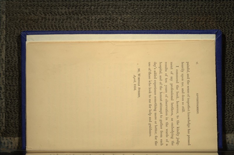 painful, and the sense of imperfect knowledge has pressed heavily upon me, and does so still. I commend the book, however, to the kindly judg- ment of my professional brethren, as embodying the results of ten years of observation in the wards of a hospital, and of the honest attempt to gather from each day's added experience something more or better, for the use of those who look to me for help and guidance. . 96, WIMPOLE STREET, April, 1856.