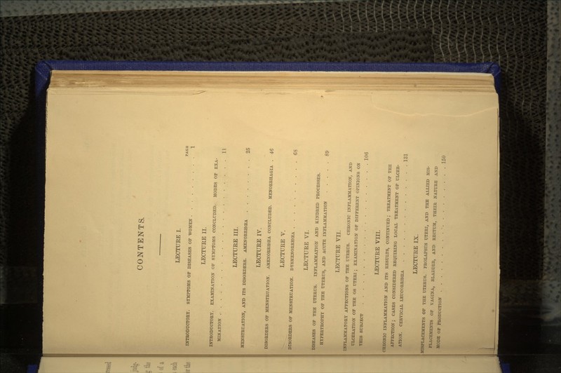 CONTENTS. LECTUEE I. PAGE INTRODUCTORY. SYMPTOMS OF DISEASES OF WOMEN 1 LECTUEE II. INTRODUCTORY. EXAMINATION OF SYMPTOMS CONCLUDED. MODES OF EXA- MINATION 11 LECTUEE III. MENSTRUATION, AND ITS DISORDERS. AMENORRHCEA 25 LECTUEE IV. DISORDERS OF MENSTRUATION. AMENORRHCEA CONCLUDED. MENORRHAGIA . 46 LECTUEE V. DISORDERS OF MENSTRUATION. DYSMENORRHCEA 68 LECTUEE VI. DISEASES OF THE UTERUS. INFLAMMATION AND KINDRED PROCESSES. HYPERTROPHY OF THE UTERUS, AND ACUTE INFLAMMATION 89 LECTURE VII. INFLAMMATORY AFFECTIONS OF THE UTERUS. CHRONIC INFLAMMATION, AND ULCERATION OF THE OS UTERI ; EXAMINATION OF DIFFERENT OPINIONS ON THIS SUBJECT 106 LECTUEE VIII. CHRONIC INFLAMMATION AND ITS RESULTS, CONTINUED; TREATMENT OF THE AFFECTION; CASES CONSIDERED REQUIRING LOCAL TREATMENT OF ULCER- ATION. CERVICAL LEUCORRHCEA 131 LECTUEE IX. MISPLACEMENTS OF THE UTERUS. PROLAPSUS UTERI, AND THE ALLIED MIS- PLACEMENTS OF VAGINA, BLADDER, AND RECTUM, THEIR NATURE AND MODE OF PRODUCTION . . 150