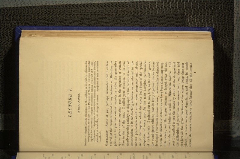 INTRODUCTORY. Keview of subjects already considered in the Lectures on Midwifery—Eeasons for having postponed the Study of the Diseases of Women—Two-fold knowledge requisite for their study—Dangers and mistakes arising from want of it—Illus- trative cases. Symptoms of these diseases furnished by disturbance of function, alteration of sensibility, and change of texture. Symptoms of first two classes considered. GENTLEMEN,—Some of you, perhaps, remember that I endea- voured, at the commencemeDt of my Lectures on Midwifery, to point out to you the various respects in which the generative system plays a more important part in the organism of woman than in that of the man. I called your attention to its con- stantly recurring activity, as displayed in the periodical return of menstruation, to its far-reaching influence as manifested in the various phenomena which attend upon pregnancy and labour, and to the impress which the whole body bears of the special adaptation of every part for the most complete performance of its functions. I pointed out to you, how, as the child grows, the womb grows with it; how'its lowly organized tissues become developed ; its vessels increase in size; nerve-matter is deposited within the sheaths, so delicate as to have been almost impercep- tible before; and the uterus becomes at length what old ana- tomists have not hesitated to call it,—Miraculum Nature. And next I described to you the means by which all the dangers and the difficulties of parturition are surmounted ; and then told you how all the grand functions of the uterus being thus com- pleted, its tissue undergoes degradation and decay, its vessels shrink, its nerves dwindle to their former size, all the emunc- 1