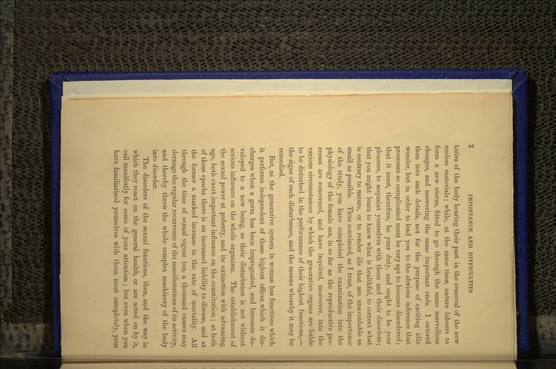 tories of the body bearing their part in the removal of the now useless materials; while, at the same time, nature labours to form a new uterus, fitted to go through the same marvellous changes, and answering the same important ends. I entered then into such details, not for the purpose of exciting idle wonder, but in order to lead you to the obvious inference that processes so complicated must be very apt to become disordered; that it must, therefore, be your duty, and ought to be your pleasure, to acquaint yourselves with them and their disorders; that you might learn to know what is healthful, to correct what is contrary to nature, or to render ills that are unavoidable as small as possible. Thus convinced, as I trust, of the importance of the study, you have completed the examination into the physiology of the female sex, in so far as the reproductive pro- cesses are concerned, and have inquired, moreover, into the various circumstances by which the generative organs are liable to be disturbed in the performance of their highest functions,— the signs of such disturbance, and the means whereby it may be remedied. But, as the generative system in woman has functions which it performs independent of those highest offices which it dis- charges when a germ has been impregnated, and becomes de- veloped to a new being, so their disturbance is not without serious influence on the whole organism. The establishment of the sexual power at puberty, and its extinction with advancing age, both exert important influence on the constitution ; at both of these epochs there is an increased liability to disease, and at the former a marked increase in the rate of mortality. All through the time of sexual vigour too, a thousand causes may derange the regular recurrence of the manifestations of its activity, and thereby throw the whole complex machinery of the body into disorder. The disorders of the sexual functions, then, and the way in which they react on the general health, or are acted on by it, call manifestly for some of your attention ; but even when you have familiarized yourselves with them most completely, your