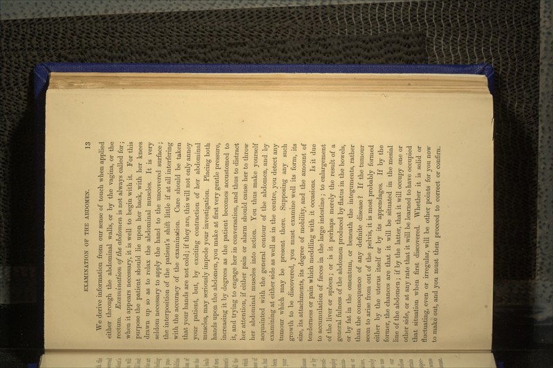 We derive information from our sense of touch when applied either through the abdominal walls, or by the vagina, or the rectum. Examination of the abdomen is not always called for; when it appears necessary, it is well to begin with it. For this purpose the patient should lie upon her back, with her knees drawn up so as to relax the abdominal muscles. It is very seldom necessary to apply the hand to the uncovered surface; the interposition of the patient's shift little if at all interfering with the accuracy of the examination. Care should be taken that your bands are not cold; if they are, this will not only annoy your patient, but, by exciting contraction of her abdominal muscles, may seriously impede your investigation. Placing both hands upon the abdomen, you make at first very gentle pressure, increasing it by degrees as the patient becomes accustomed to it, and trying to engage her in conversation, and thus to distract her attention, if either pain or alarm should cause her to throw her abdominal muscles into action. You thus make yourself acquainted with the general contour of the abdomen, and by examining at either side as well as in the centre, you detect any tumour which may be present there. Supposing any such growth to be discovered, you must examine well its form, its size, its attachments, its degree of mobility, and the amount of tenderness or pain which meddling with it occasions. Is it due to accumulation of fasces in the large intestine ; to enlargement of the liver or spleen; or is it perhaps merely the result of a general fulness of the abdomen produced by flatus in the bowels, or by fat in the omentum, or beneath the integuments, rather than the consequence of any definite disease ? If the tumour seem to arise from out of the pelvis, it is most probably formed either by the uterus itself or by its appendages. If by the former, the chances are that it will be situated in the mesial line of the abdomen; if by the latter, that it will occupy one or other side, or at any rate that it will be learned to have occupied that situation when first discovered. Whether it is solid or fluctuating, even or irregular, will be other points for you now to make out, and you must then proceed to correct or confirn.