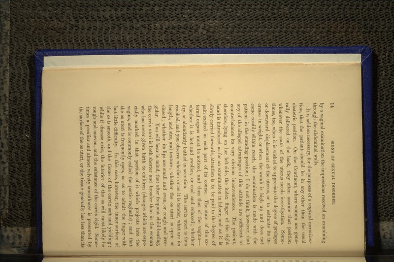 by a vaginal examination the impressions received on examining through the abdominal walls. It is seldom necessary, for the purposes of a vaginal examina- tion, that the patient should be in any other than the usual obstetric position. On the Continent, where women are gene- rally delivered on the back, they often assume that position whenever the state of the uterus needs investigation. Some- times, too, when it is wished to appreciate the degree of prolapse or downward displacement of- the uterus, or to estimate its in- crease in weight, or when the womb is high up and does not come readily within reach, the examination is made with the patient in the standing position ; I do not think, however, that any of the alleged advantages of this attitude are sufficient to counterbalance its very obvious inconveniences. The patient, therefore, lying on her left side, the index finger of the right hand is introduced as for an examination in labour, and as it is slowly carried forwards, attention is to be paid to the degree of pain excited in each part of its course. The state of the ex- ternal organs must be noticed, and then that of the vagina— whether it is hot and swollen, or cool and relaxed; whether dry, or abundantly bathed in secretion. The cervix uteri is thus reached, and you observe whether or no it is tender, what are its length, and size, and texture; whether the os uteri is open or closed; whether its lips are small and even, or rough and irre- gular. You will bear in mind, that after frequent child-bearing, the cervix uteri is both shorter and broader than in the woman who has never given birth to children (changes which are espe- cially marked in that portion of it which projects into the vagina, and is commonly called the portio vaginalis) ; and that the os uteri is frequently open, so as to admit the finger with but little difficulty. In this case, however, the inner surface of the os is smooth, and the tissue of the cervix soft and yielding ; while if disease exist, the interior of the os will most likely be rough and uneven, and the substance of the cervix rigid. Some- times a peculiar and almost velvety smoothness is presented by the surface of the os uteri, or the tissue generally has less than its