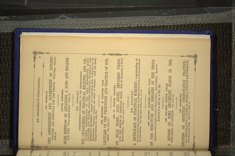 DR. CONOLLY. THE CONSTRUCTION AND GOVERNMENT OF LUNATIC ASYLUMS AND HOSPITALS FOR THE INSANE. With Plans. Post8vo. cloth, 6s. LENA/IS CORNARO. SURE METHODS OF ATTAINING A LONG AND HEALTH- FUL LIFE. Thirty-eighth Edition. 18mo., Is. MR. COO LEY. COMPREHENSIVE SUPPLEMENT TO THE PHARMACOPEIAS. THE CYCLOPEDIA OF PRACTICAL RECEIPTS, AND COL- LATERAL INFORMATION IN THE ARTS, PROFESSIONS, MANU- FACTURES, AND TRADES, INCLUDING MEDICINE, PHARMACY, AND DOMESTIC ECONOMY; designed as a Compendious Book of Reference for the Manufacturer, Tradesman, Amateur, and Heads of Families. Third and greatly enlarged Edition, 8vo. cloth, 26s. MR. BRANSBY B. COOPER, F.R.S. LECTURES ON THE PRINCIPLES AND PRACTICE OF SUR- GERY. 8vo. cloth, 21s. MR. W. WHITE COOPER. ON NEAR SIGHT, AGED SIGHT, IMPAIRED YISION, AND THE MEANS OF ASSISTING SIGHT. With 31 Illustrations on Wood. Second Edition. Fcap. 8vo. cloth, 7s. 6d. MR. COOPER. DICTIONARY OF PRACTICAL SURGERY; comprehending ail the most interesting Improvements, from the Earliest Times down to the Present Period. Seventh Edition. One very thick volume, 8vo., II. 10s. SIR ASTLEY COOPER, BART., F.R.S. ON THE STRUCTURE AND DISEASES OF THE TESTIS, Illustrated with 24 highly finished Coloured Plates. Second Edition. Royal 4to. Reduced from £3. 3s. to £1. 10s. MR. HOLMES COOTE, F.R.C.S. A REPORT ON SOME IMPORTANT POINTS IN THE TREATMENT OF SYPHILIS. 8vo. cloth, 5s. DR. COPEMAN. RECORDS OF OBSTETRIC CONSULTATION PRACTICE; and a TRANSLATION of BUSCH and MOSER on UTERINE HAEMORRHAGE; with Notes and Cases. Post 8vo. cloth, 5s.