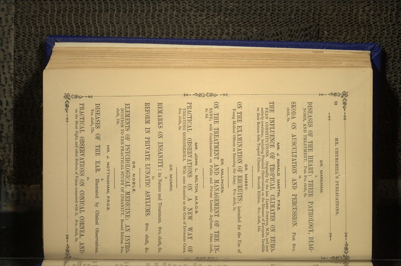 DR. MARKHAM. DISEASES OF THE HEART: THEIE PATHOLOGY, DIAG- NOS1S, AND TREATMENT. Post. 8vo. cloth, 6s. SKODA ON AUSCULTATION AND PEECUSSION. Post 8vo. cloth, 6s. MR. J. RANALD MARTIN, F.R.S. THE INFLUENCE OF TEOPICAL CLIMATES ON EUEO- PEAN CONSTITUTIONS. Originally by the late JAMES JOHNSON, M.D., and now entirely rewritten; including Practical Observations on the Diseases of European Invalids on their Return from Tropical Climates. Seventh Edition. 8vo. cloth, 16s. DR. MASSY. ON THE EXAMINATION OF EECEUITS; intended for the Use of Young Medical Officers on Entering the Army. 8vo. cloth, 5s. DR. MILLINGEN. ON THE TREATMENT AND MANAGEMENT OF THE IN- SANE; with Considerations on Public and Private Lunatic Asylums. 18mo. cloth, 4s. 6d. MR. JOHN L. MILTON, M.R.C.S. PEACTICAL OBSEEYATIONS ON A NEW WAY OF TREATING GONORRHOEA. With some Remarks on the Cure of Inveterate Cases. 8vo. cloth, 5s. DR. MONRO. I. EEMAEKS ON INSANITY : its Nature and Treatment. 8vo. cloth, 6*. EEFOEM IN PEIYATE LUNATIC ASYLUMS, 8vo. cloth, 4,. DR. NOBLE. ELEMENTS OF PSYCHOLOGICAL MEDICINE: AN INTRO- DUCTION TO THE PRACTICAL STUDY OF INSANITY. Second Edition. 8vo. cloth, 10s. MR. J. NOTTINGHAM, F.R.C.S. I. DISEASES OF THE EAE, Illustrated by Clinical Observations. 8vo. cloth, 12s. ii. PEACTICAL OBSEEYATIONS ON CONICAL CORNEA, AND the Short Sight, and other Defects of Vision connected with it. 8vo. cloth, 6s.