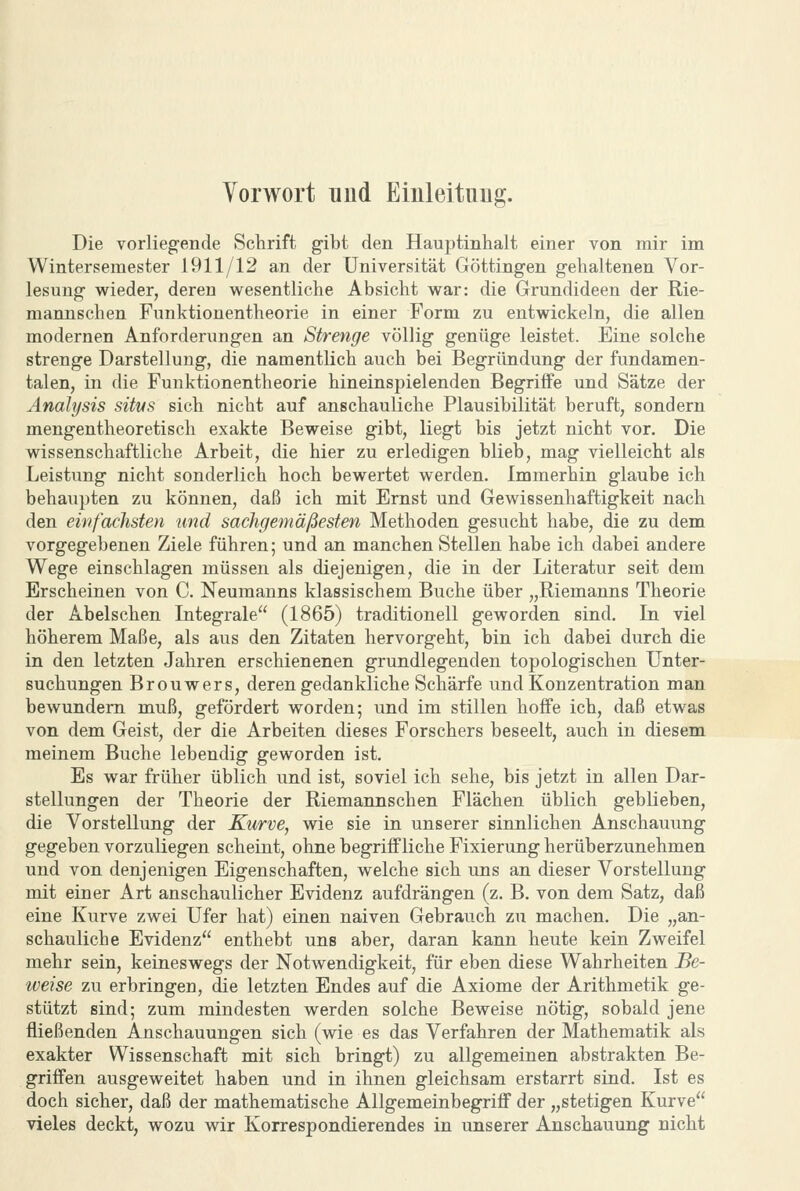 Vorwort und Eiiileituug. Die vorlieg-ende Schrift gibt den Hauptinhalt einer von mir im Wintersemester 1911/12 an der Universität Göttingen gehaltenen Vor- lesung wieder, deren wesentliche Absicht war: die Grundideen der Rie- mannschen Funktionentheorie in einer Form zu entwickeln, die allen modernen Anforderungen an Strenge völlig genüge leistet. Eine solche strenge Darstellung, die namentlich auch bei Begründung der fundamen- talen, in die Funktionentheorie hineinspielenden Begriffe und Sätze der Analysis sitvs sich nicht auf anschauliche Plausibilität beruft, sondern mengentheoretisch exakte Beweise gibt, liegt bis jetzt nicht vor. Die wissenschaftliche Arbeit, die hier zu erledigen blieb, mag vielleicht als Leistung nicht sonderlich hoch bewertet werden. Immerhin glaube ich behaupten zu können, daß ich mit Ernst und Gewissenhaftigkeit nach den einfachsten und Sachgemäßesten Methoden gesucht habe, die zu dem vorgegebenen Ziele führen; und an manchen Stellen habe ich dabei andere Wege einschlagen müssen als diejenigen, die in der Literatur seit dem Erscheinen von C. Neumanns klassischem Buche über „Riemanns Theorie der Abelschen Litegrale (1865) traditionell geworden sind. In viel höherem Maße, als aus den Zitaten hervorgeht, bin ich dabei durch die in den letzten Jahren erschienenen grundlegenden topologischen Unter- suchungen Brouwers, deren gedankliche Schärfe und Konzentration man bewundem muß, gefördert worden; und im stillen hoffe ich, daß etwas von dem Geist, der die Arbeiten dieses Forschers beseelt, auch in diesem meinem Buche lebendig geworden ist. Es war früher üblich und ist, soviel ich sehe, bis jetzt in allen Dar- stellungen der Theorie der Riemannschen Flächen üblich geblieben, die Vorstellung der Kurve, wie sie in unserer sinnlichen Anschauung gegeben vorzuliegen scheint, ohne begriffliche Fixierung herüberzunehmen und von denjenigen Eigenschaften, welche sich uns an dieser Vorstellung mit einer Art anschaulicher Evidenz aufdrängen (z. B. von dem Satz, daß eine Kurve zwei Ufer hat) einen naiven Gebrauch zu machen. Die „an- schauliche Evidenz enthebt uns aber, daran kann heute kein Zweifel mehr sein, keineswegs der Notwendigkeit, für eben diese Wahrheiten Be- weise zu erbringen, die letzten Endes auf die Axiome der Arithmetik ge- stützt sind; zum mindesten werden solche Beweise nötig, sobald jene fließenden Anschauungen sich (wie es das Verfahren der Mathematik als exakter Wissenschaft mit sich bringt) zu allgemeinen abstrakten Be- griffen ausgeweitet haben und in ihnen gleichsam erstarrt sind. Ist es doch sicher, daß der mathematische Allgemeinbegriff der „stetigen Kurve vieles deckt, wozu wir Korrespondierendes in unserer Anschauung nicht