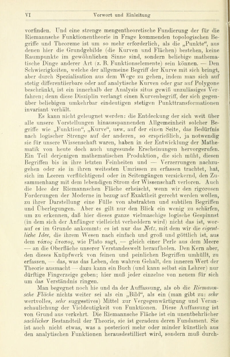 vorfinden. Und eine strenge meng-entheoretische Fundierung der für die Riemaunsche Funktionentheorie in Frage kommenden topologischen Be- griffe und Theoreme ist um so mehr erforderlich, als die „Punkte, aus denen hier die Grundgehilde (die Kurven und Flächen) bestehen, keine Raumpunkte im gewöhnlichen Sinne sind, sondern beliebige mathema- tische Dinge anderer Art (z. B. Funktionseiemeute) sein können. — Den Schwierigkeiten, welche der allgemeine Begriff' der Kurve mit sich bringt, aber durch Spezialisation aus dem Wege zu gehen, indem man sich auf stetig differentiierbare oder auf analytische Kurven oder gar auf Polygone beschränkt, ist ein innerhalb der Analysis situs gewiß unzulässiges Ver- fahren; denn diese Disziplin verlangt einen Kurvenbegriff, der sich gegen- über beliebigen umkehrbar eindeutigen stetigen Punkttransformationen invariant verhält. Es kann nicht geleugnet werden: die Entdeckung der sich weit über alle unsere Vorstellungen hinausspannenden Allgemeinheit solcher Be- griffe wie „Funktion, „Kurve, usw. auf der einen Seite, das Bedürfnis nach logischer Strenge auf der anderen, so ersprießlich, ja notwendig sie für unsere Wissenschaft waren, haben in der Entwicklung der Mathe- matik von heute doch auch ungesunde Erscheinungen hervorgerufen. Ein Teil derjenigen mathematischen Produktion, die sich müht, diesen Begriff'en bis in ihre letzten Feinheiten und — Verzerrungen nachzu- gehen oder sie in ihren weitesten Umrissen zu erfassen trachtet, hat, sich im Leeren verflüchtigend oder in Seitengängen versickernd, den Zu- sammenhang mit dem lebendigen Strom der Wissenschaft verloren. Auch die Idee der Riemannschen Fläche erheischt, wenn wir den rigorosen Forderungen der Moderne in bezug auf Exaktheit gerecht werden wollen, zu ihrer Darstellung eine Fülle von abstrakten und subtilen Begriffen und Überlegungen. Aber es gilt nur den Blick ein wenig zu schärfen, um zu erkennen, daß hier dieses ganze vielmaschige logische Gespiimst (in dem sich der Anfänger vielleicht verheddern wird) nicht das ist, wor- auf es im Grunde ankommt: es ist nur das Nets, mit dem wir die eigent- liche Idee, die ihrem Wesen nach einfach und groß und göttlich ist, aus dem Td;rog üroTtos, wie Plato sagt, — gleich einer Perle aus dem Meere — an die Oberfläche unserer Verstandeswelt heraufholen. Den Kern aber, den dieses Knüpfwerk von feinen und peinlichen Begriffen umhüllt, zu erfassen, — das, was das Leben, den wahren Gehalt, den inneren Wert der Theorie ausmacht — dazu kann ein Buch (und kann selbst ein Lehrer) nur dürftige Fingerzeige geben; hier muß jeder einzelne von neuem für sich um das Verständnis ringen. Man begegnet noch hie und da der Auffassung, als ob die Biemann- sche Fläclie nichts weiter sei als ein „Bild, als ein (man gibt zu: sehr wertvolles, seJir suggestives) Mittel zur Vergegenwärtigung und Veran- schaulichung der Vieldeutigkeit von Funktionen. Diese Auffassung ist von Grund aus verkehrt. Die Riemaunsche Fläche ist ein unentbehrlicher sachlicher Bestandteil der Theorie, sie ist geradezu deren Fundament. Sie ist auch nicht etwas, was a posteriori mehr oder minder künstlich aus den analytischen Funktionen herausdestilliert wird, sondern muß durch-