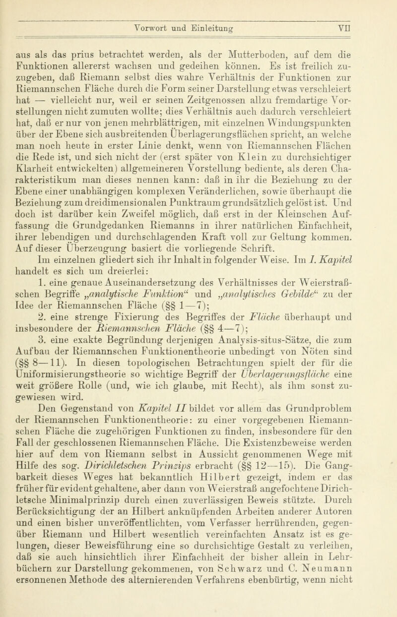 aus als das prius betrachtet werden, als der Mutterboden, auf dem die Funktionen allererst wachsen und g-edeihen können. Es ist freilich zu- zugeben, daß Riemann selbst dies wahre Verhältnis der Funktionen zur Riemannschen Fläche durch die Form seiner Darstellung etwas verschleiert hat — vielleicht nur, weil er seinen Zeitgenossen allzu fremdartige Vor- stellungen nicht zumuten wollte; dies Verhältnis auch dadurch verschleiert hat, daß er nur von jenen mehrblättrigen, mit einzelnen Windungspunkten über der Ebene sich ausbreitenden Uberlagerungsflächen spricht, an welche man noch heute in erster Linie denkt, wenn von Riemannschen Flächen die Rede ist, und sich nicht der (erst später von Klein zu durchsichtiger Klarheit entwickelten) allgemeineren Vorstellung bediente, als deren Cha- rakteristikum man dieses nennen kann: daß in ihr die Beziehung zu der Ebene einer unabhängigen komplexen Veränderlichen, sowie überhaupt die Beziehung zum dreidimensionalen Punktraum grundsätzlich gelöst ist. Und doch ist darüber kein Zweifel möglich, daß erst in der Kleinschen Auf- fassung die Grundgedanken Riemanns in ihrer natürlichen Einfachheit, ihrer lebendigen und durchschlagenden Kraft voll zur Geltung kommen. Auf dieser Überzeugung basiert die vorliegende Schrift. Im einzelnen gliedert sich ihr Inhalt in folgender Weise. Im 1. Kapitel handelt es sich um dreierlei: 1. eine genaue Auseinandersetzung des Verhältnisses der Weierstraß- schen Begriffe „analytische Fimltion und „analytisches Gebilde^' zu der Idee der Riemannschen Fläche (§§ 1—7); 2. eine strenge Fixierung des Begriffes der Fläche überhaupt und insbesondere der RiemannscJien Fläche (§§ 4—7); 3. eine exakte Begründung derjenigen Analysis-situs-Sätze, die zum Aufbau der Riemannschen Funktionentheorie unbedingt von Nöten sind (§§8—11). In diesen topologischen Betrachtungen spielt der für die Üniformisierungstheorie so wichtige Begriff der Überlageriingsfläche eine weit größere Rolle (und, wie ich glaube, mit Recht), als ihm sonst zu- gewiesen wird. Den Gegenstand von Kapitel II bildet vor allem das Grundproblem der Riemannschen Funktionentheorie: zu einer vorgegebenen Riemann- schen Fläche die zugehörigen Funktionen zu finden, insbesondere für den Fall der geschlossenen Riemannschen Fläche. Die Existenzbeweise werden hier auf dem von Riemann selbst in Aussicht genommenen Wege mit Hilfe des sog. Dirichletschen Prinzips erbracht (§§ 12—15). Die Gang- barkeit dieses W^eges hat bekanntlich Hilbert gezeigt, indem er das früher für evident gehaltene, aber dann von W^eierstraß angefochtene Dirich- letsche Minimalprinzip durch einen zuverlässigen Beweis stützte. Durch Berücksichtigung der an Hilbert anknüpfenden Arbeiten anderer Autoren und einen bisher unveröffentlichten, vom Verfasser herrührenden, gegen- über Riemann und Hilbert wesentlich vereinfachten Ansatz ist es ge- lungen, dieser Beweisführung eine so durchsichtige Gestalt zu verleihen, daß sie auch hinsichtlicli ihrer Einfachheit der bisher allein in Lehr- büchern zur Darstellung gekommenen, von Schwarz und C. Neumann ersonnenen Methode des alternierenden Verfahrens ebenbürtig, wenn nicht