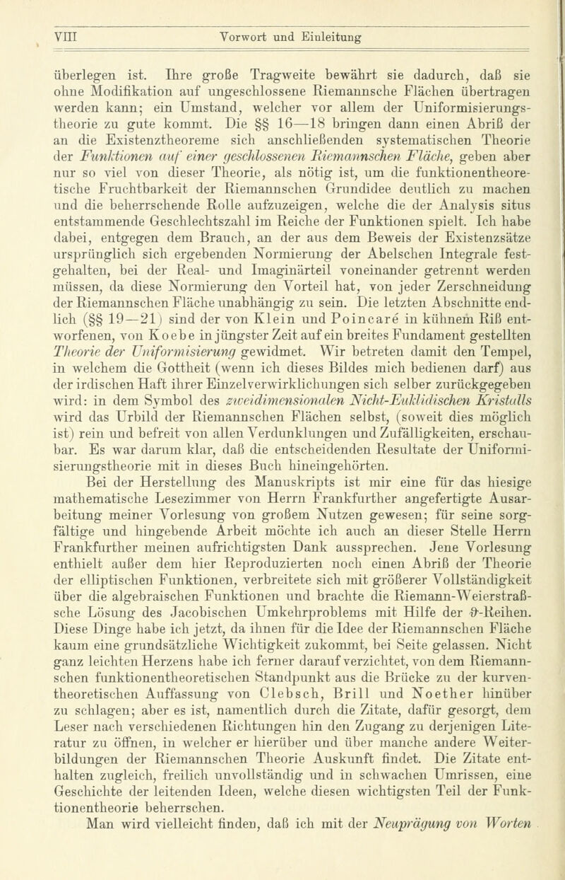 überleg-en ist. Ihre große Tragweite bewährt sie dadurch, daß sie ohne Modifikation auf ungeschlossene Riemannsche Flächen übertragen werden kann; ein Umstand, welcher vor allem der Uniformisierungs- theorie zu gute kommt. Die §§ 16—18 bringen dann einen Abriß der an die Existenztheoreme sich anschließenden systematischen Theorie der Funktionen auf einer geschlossenen Biemannschen Fläche, geben aber nur so viel von dieser Theorie, als nötig ist, um die funktionentheore- tische Fruchtbarkeit der Riemannschen Grundidee deutlich zu machen und die beherrschende Rolle aufzuzeigen, welche die der Analysis situs entstammende Geschlechtszahl im Reiche der Funktionen spielt. Ich habe dabei, entgegen dem Brauch, an der aus dem Beweis der Existenzsätze ursprünglich sich ergebenden Normierung der Abelschen Integrale fest- gehalten, bei der Real- und Imaginärteil voneinander getrennt werden müssen, da diese Normierung den Vorteil hat, von jeder Zerschneidung der Riemannschen Fläche unabhängig zu sein. Die letzten Abschnitte end- lich (§§ 19—21) sind der von Klein und Poincare in kühnem Riß ent- worfenen, von Koebe in jüngster Zeit auf ein breites Fundament gestellten Theorie der Uniform isierung gewidmet. Wir betreten damit den Tempel, in welchem die Gottheit (wenn ich dieses Bildes mich bedienen darf) aus der irdischen Haft ihrer Einzel Verwirklichungen sich selber zurückgegeben wird: in dem Symbol des zweidimensionalen Nicht-Euldidisehen Kristalls wird das Urbild der Riemannschen Flächen selbst, (soweit dies möglich ist) rein und befreit von allen Verdunklungen und Zufälligkeiten, erschau- bar. Es war darum klar, daß die entscheidenden Resultate der Unifonni- sierungstheorie mit in dieses Buch hineingehörten. Bei der Herstellung des Manuskripts ist mir eine für das hiesige mathematische Lesezimmer von Herrn Frankfurther angefertigte Ausar- beitung meiner Vorlesung von großem Nutzen gewesen; für seine sorg- faltige und hingebende Arbeit möchte ich auch an dieser Stelle Herrn Frankfurther meinen aufrichtigsten Dank aussprechen. Jene Vorlesung enthielt außer dem hier Reproduzierten noch einen Abriß der Theorie der elliptischen Funktionen, verbreitete sich mit größerer Vollständigkeit über die algebraischen Funktionen und brachte die Riemann-Weierstraß- sche Lösung des Jacobischen Umkehrproblems mit Hilfe der -O'-Reihen. Diese Dinge habe ich jetzt, da ihnen für die Idee der Riemannschen Fläche kaum eine grundsätzliche Wichtigkeit zukommt, bei Seite gelassen. Nicht ganz leichten Herzens habe ich ferner darauf verzichtet, von dem Riemann- schen funktionentheoretischen Standpunkt aus die Brücke zu der kurven- theoretischen Auffassung von Clebsch, Brill und Noether hinüber zu schlagen; aber es ist, namentlich durch die Zitate, dafür gesorgt, dem Leser nach verschiedenen Richtungen hin den Zugang zu derjenigen Lite- ratur zu öffnen, in welcher er hierüber und über manche andere Weiter- bildungen der Riemannschen Theorie Auskunft findet. Die Zitate ent- halten zugleich, freilich unvollständig und in schwachen Umrissen, eine Geschichte der leitenden Ideen, welche diesen wichtigsten Teil der Funk- tionentheorie beherrschen. Man wird vielleicht finden, daß ich mit der Neuprägung von Worten