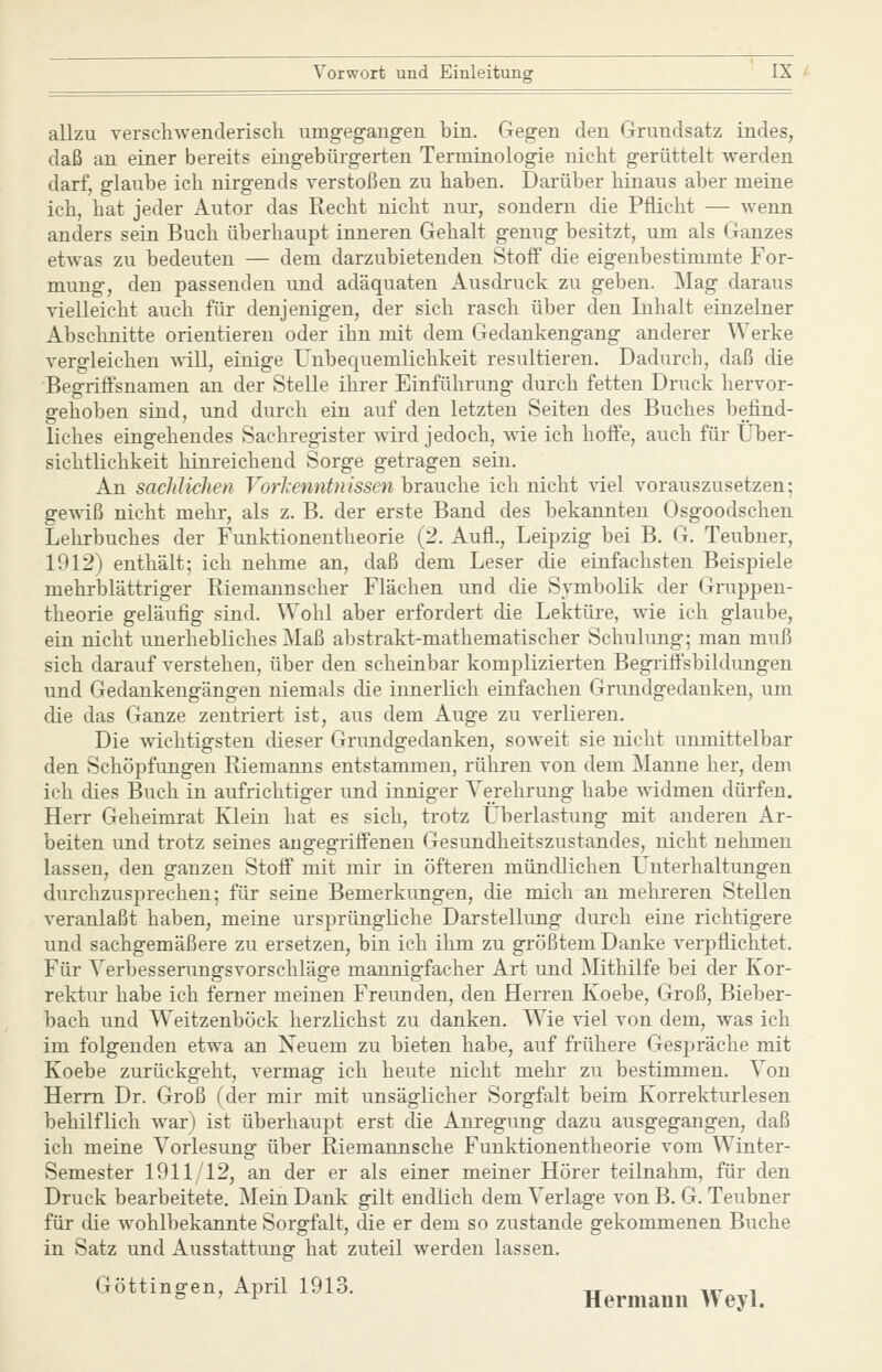 allzu verschwenderisch umgegang-en bin. Gegen den Grundsatz indes, daß an einer bereits eingebürgerten Terminologie nicht gerüttelt werden darf, glaube ich nirgends verstoßen zu haben. Darüber hinaus aber meine ich, hat jeder Autor das Recht nicht nur, sondern die Pflicht — wenn anders sein Buch überhaupt inneren Gehalt genug besitzt, um als Ganzes etwas zu bedeuten — dem darzubietenden Stoff die eigenbestimmte For- mung, den passenden und adäquaten Ausdruck zu geben. Mag daraus vielleicht auch für denjenigen, der sich rasch über den Inhalt einzelner Abschnitte orientieren oder ihn mit dem Gedankengang anderer Werke vergleichen A\ill, einige Unbequemlichkeit resultieren. Dadurch, daß die Begriffsnamen an der Stelle ihrer Einführung durch fetten Druck hervor- gehoben sind, und durch ein auf den letzten Seiten des Buches befind- liches eingehendes Sachregister wird jedoch, \vie ich hoffe, auch für Über- sichtlichkeit hinreichend Sorge getragen sein. An saclüichen Vorl'enntnissen brauche ich nicht viel vorauszusetzen: gewiß nicht mehr, als z. B. der erste Band des bekannten Osgoodschen Lehrbuches der Funktionentheorie (2. Aufl., Leipzig bei B. G. Teubner, 1912) enthält; ich nehme an, daß dem Leser die einfachsten Beispiele mehrblättriger Riemannscher Flächen und die Symbolik der Gruppen- theorie geläufig sind. Wohl aber erfordert die Lektüre, wie ich glaube, ein nicht unerhebliches Maß abstrakt-mathematischer Schulung; man muß sich darauf verstehen, über den scheinbar komplizierten BegriÖsbildungen und Gedankengängen niemals die innerlich einfachen Grundgedanken, um die das Ganze zentriert ist, aus dem Auge zu verlieren. Die wichtigsten dieser Grundgedanken, soweit sie nicht unmittelbar den Schöpfungen Riemanns entstammen, rühren von dem Manne her, dem ich dies Buch in aufrichtiger und inniger Verehrung habe widmen dürfen. Herr Geheimrat Klein hat es sich, trotz Überlastung mit anderen Ar- beiten und trotz seines angegriffenen Gesundheitszustandes, nicht nehmen lassen, den ganzen Stoff mit mir in öfteren mündlichen L'nterhaltungen durchzusprechen; für seine Bemerkungen, die mich an mehreren Stellen veranlaßt haben, meine ursprüngliche Darstellung durch eine richtigere und sachgemäßere zu ersetzen, bin ich ihm zu größtem Danke verpflichtet. Für Verbesserungsvorsehläge mannigfacher Art und Mithilfe bei der Kor- rektur habe ich ferner meinen Freunden, den Herren Koebe, Groß, Bieber- bach und Weitzenböck herzlichst zu danken. Wie ^del von dem, was ich im folgenden etwa an Neuem zu bieten habe, auf frühere Gespräche mit Koebe zurückgeht, vermag ich heute nicht mehr zu bestimmen. Von Herrn Dr. Groß (der mir mit unsäglicher Sorgfalt beim Korrekturlesen behilflich war) ist überhaupt erst die Anregung dazu ausgegangen, daß ich meine Vorlesung über Riemannsche Funktionentheorie vom Winter- Semester 1911/12, an der er als einer meiner Hörer teilnahm, für den Druck bearbeitete. Mein Dank gilt endlich dem Verlage von B. G. Teubner für die wohlbekannte Sorgfalt, die er dem so zustande gekommenen Buche in Satz und Ausstattung hat zuteil werden lassen. Göttinnen, April 1913. -,r i«t i ^ ' ^ Hermann Weyl.