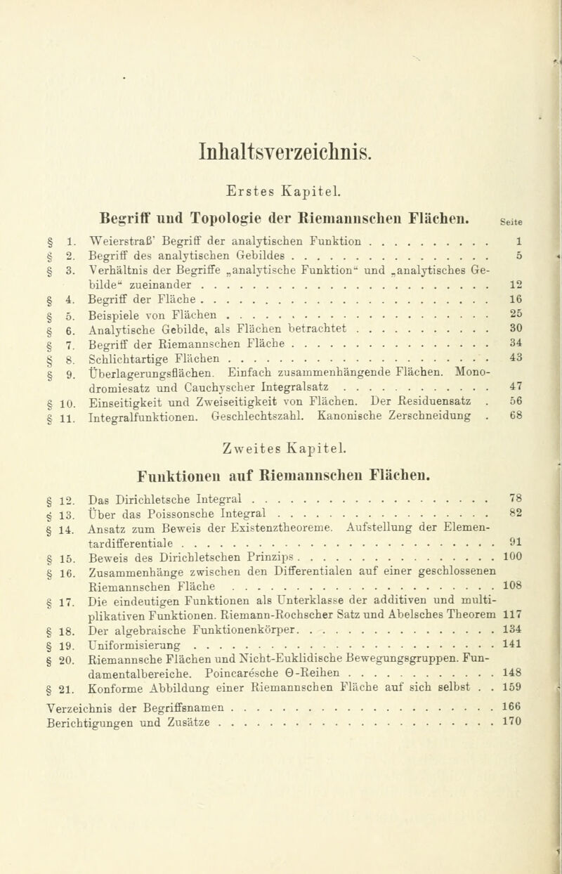 Inhaltsverzeichnis. Erstes Kapitel. Begriff uud Topologie der Kiemannsclien Flächen. seite § 1. Weierstraß Begrifif der analytischen Funktion 1 § 2. BegriiF des analytischen Gebildes 5 § 3. Verhältnis der Begriffe „analytische Funktion- und „analytisches Ge- bilde zueinander 12 § 4. Begriff der Fläche 16 § 5. Beispiele von Flächen 25 § 6. Analytische Gebilde, als Flächen betrachtet 30 § 7. Begriff der Riemannschen Fläche 34 § 8. Schlichtartige Flächen 43 § 9. Überlagerungsflächen. Einfach zusammenhängende Flächen. Mono- dromiesatz und Cauchyscher Integralsatz 47 § 10. Einseitigkeit und Zweiseitigkeit von Flächen. Der Residuensatz . 56 § 11. Integralfunktionen. Geschlechtszahl. Kanonische Zerschneidung . 68 Zweites Kapitel. Fimktioneu auf Riemannschen Flächen. § 12. Das Dirichletsche Integral 78 § 13. Über das Poissonsche Integral 82 § 14. Ansatz zum Beweis der Existenztheoreme. Aufstellung der Elemen- tardifferentiale 91 § 15. Beweis des Dirichletschen Prinzips 100 § 16. Zusammenhänge zwischen den Differentialen auf einer geschlossenen Riemannschen Fläche 108 § 17. Die eindeutigen Funktionen als Unterklasse der additiven und multi- plikativen Funktionen. Riemann-Rochscher Satz und Abelsches Theorem 117 § 18. Der algebraische Funktionenkörper 134 § 19. Uniformisierung 141 § 20. Riemannsche Flächen und Nicht-Euklidische Bewegungsgruppen. Fun- damentalbereiche. Poincaresche 0-Reihen 148 § 21. Konforme Abbildung einer Riemannschen Fläche auf sich selbst . . 159 Verzeichnis der Begriffsnamen 166 Berichtigungen und Zusätze 170