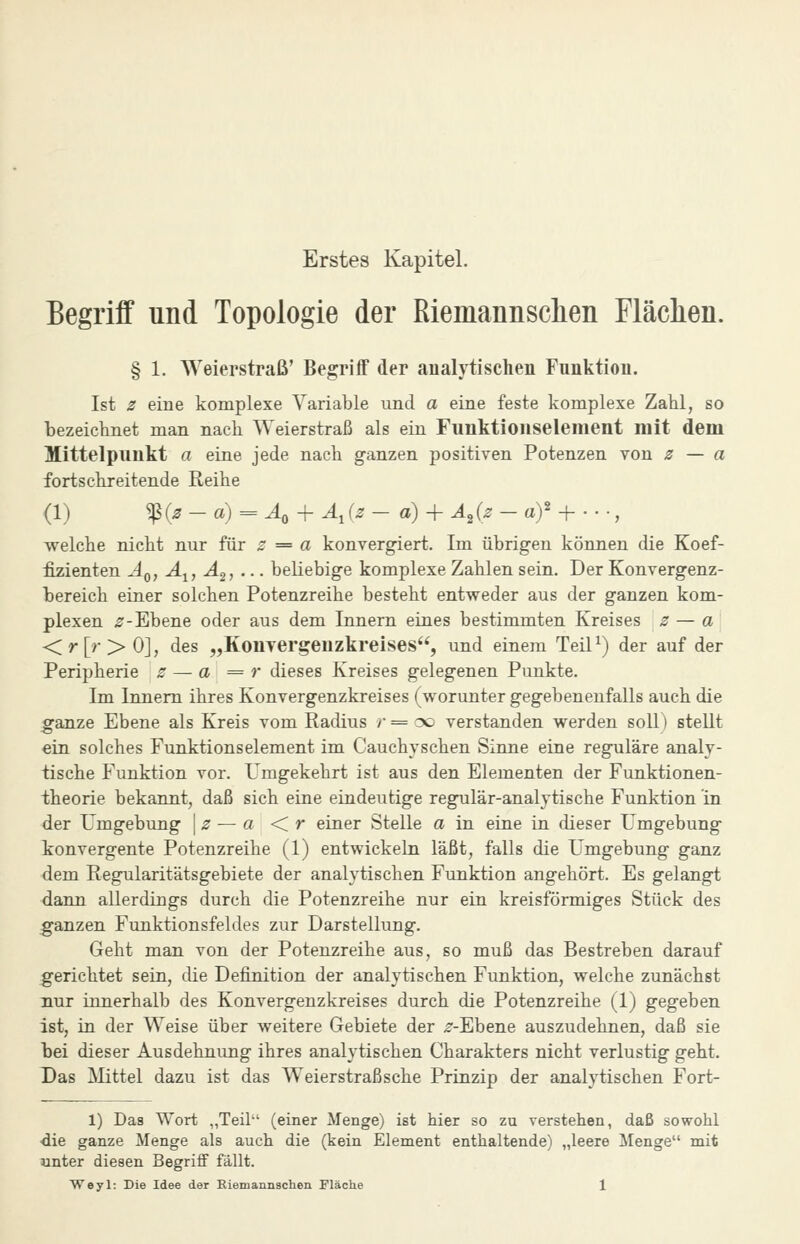 Erstes Kapitel. Begriff und Topologie der Riemannsclien Fläclien. § 1. Weierstraß' Begriff der analytischen Funktion. Ist z eine komplexe Variable und a eine feste komplexe Zahl, so bezeiclmet man nach Weierstraß als ein Funktloiiselenient mit dem Mittelpunkt a eine jede nach ganzen positiven Potenzen von z — a fortschreitende Reihe (1) '^{z - a) = ^ + A^iz - a) + A^{z - af ^ • ■ ■, welche nicht nur für z = a konvergiert. Im übrigen können die Koef- fizienten Äq, A^, A2, ... beliebige komplexe Zahlen sein. Der Konvergenz- bereich einer solchen Potenzreihe besteht entweder aus der ganzen kom- plexen ^-Ebene oder aus dem Innern eines bestimmten Kreises z — a <r[r>0], des „Konvergeuzkreises, und einem Teil^) der auf der Peripherie z — a = r dieses Kreises gelegenen Punkte. Im Innern ihres Konvergenzkreises (worunter gegebenenfalls auch die ganze Ebene als Kreis vom Radius >• = oo verstanden werden soll) stellt ein solches Funktionselement im Cauchyschen Sinne eine reguläre analy- tische Funktion vor. Umgekehrt ist aus den Elementen der Funktionen- theorie bekannt, daß sich eine eindeutige regulär-analytische Funktion in der Umgebung \z — a < r einer Stelle a in eine in dieser Umgebung konvergente Potenzreihe (1) entwickeln läßt, falls die Umgebung ganz dem Regularitätsgebiete der analytischen Funktion angehört. Es gelangt dann allerdings durch die Potenzreihe nur ein kreisförmiges Stück des ganzen Funktionsfeldes zur Darstellung. Geht man von der Potenzreihe aus, so muß das Bestreben darauf gerichtet sein, die Definition der analytischen Funktion, welche zunächst nur innerhalb des Konvergenzkreises durch die Potenzreihe (1) gegeben ist, in der Weise über weitere Gebiete der ^--Ebene auszudehnen, daß sie bei dieser Ausdehnung ihres analytischen Charakters nicht verlustig geht. Das ]VIittel dazu ist das Weierstraßsche Prinzip der analytischen Fort- 1) Das Wort „Teil-' (einer Menge) ist hier so zu verstehen, daß sowohl •die ganze Menge als auch die (kein Element enthaltende) „leere Menge mit unter diesen Begriff fällt.