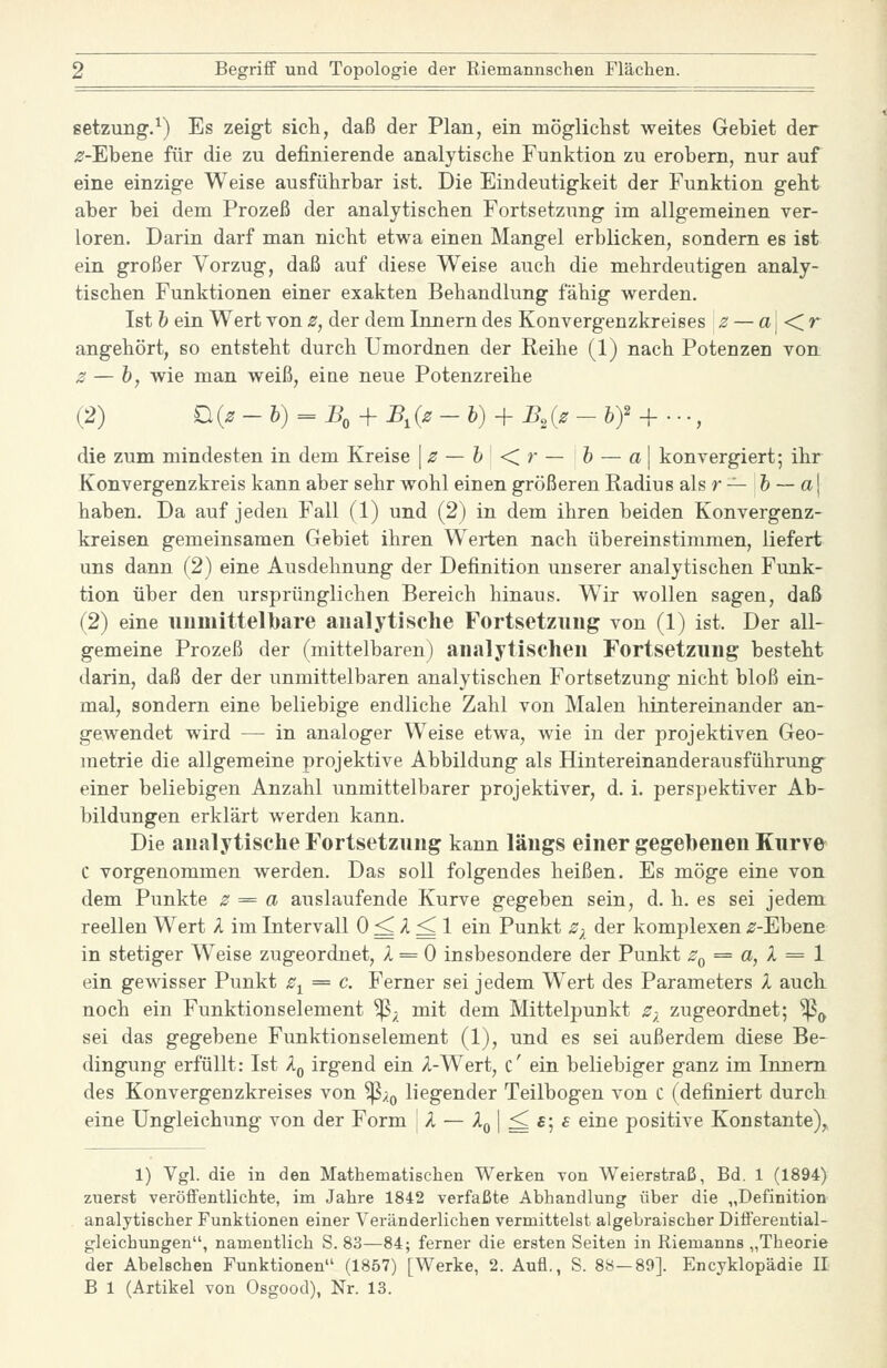 Setzung.^) Es zeigt sicli, daß der Plan, ein möglichst weites Gebiet der ^-Ebene für die zu definierende analytische Funktion zu erobern, nur auf eine einzige Weise ausführbar ist. Die Eindeutigkeit der Funktion geht aber bei dem Prozeß der analytischen Fortsetzung im allgemeinen ver- loren. Darin darf man nicht etwa einen Mangel erblicken, sondern es ist ein großer Vorzug, daß auf diese Weise auch die mehrdeutigen analy- tischen Funktionen einer exakten Behandlung fähig werden. Ist h ein Wert von z, der dem Innern des Konvergenzkreises z — a\<Cr angehört, so entsteht durch Umordnen der Reihe (1) nach Potenzen von ^ — h, wie man weiß, eiae neue Potenzreihe (2) £i{z -h)==B, + B,{z -b) + B,{z - 6)2 + ..., die zum mindesten in dem Kreise \z — h <>■— h — a\ konvergiert; ihr Konvergenzkreis kann aber sehr wohl einen größeren Radius als r -^ 6 — a | haben. Da auf jeden Fall (1) und (2) in dem ihren beiden Konvergenz- kreisen gemeinsamen Gebiet ihren Werten nach übereinstimmen, liefert uns dann (2) eine Ausdehnung der Definition unserer analytischen Funk- tion über den ursprünglichen Bereich hinaus. Wir wollen sagen, daß (2) eine iiumittelbare analytische Fortsetzung von (1) ist. Der all- gemeine Prozeß der (mittelbaren) analytischen Fortsetzung besteht darin, daß der der unmittelbaren analytischen Fortsetzung nicht bloß ein- mal, sondern eine beliebige endliche Zahl von Malen hintereinander an- gewendet wird — in analoger Weise etwa, wie in der projektiven Geo- metrie die allgemeine projektive Abbildung als Hintereinanderausführung^ einer beliebigen Anzahl unmittelbarer projektiver, d. i. perspektiver Ab- bildungen erklärt werden kann. Die analytische Fortsetzung kann längs einer gegebenen Kurve C vorgenommen werden. Das soll folgendes heißen. Es möge eine von dem Punkte z = a auslaufende Kurve gegeben sein, d. h. es sei jedem reellen Wert l im Intervall 0 ^ A ^ 1 ein Punkt Z) der komplexen ^r-Ebene in stetiger Weise zugeordnet, 1 = 0 insbesondere der Punkt Zq = a, X = 1 ein gewisser Punkt z^ = c. Ferner sei jedem Wert des Parameters X auch, noch ein Funktionselement ^; mit dem Mittelpunkt z-^_ zugeordnet; ^^ sei das gegebene Funktionselement (1), und es sei außerdem diese Be- dingung erfüllt: Ist l^ irgend ein A-Wert, c' ein beliebiger ganz im Innern des Konvergenzkreises von ^^g liegender Teilbogen von C (definiert durch eine Ungleichung von der Form \X — ■^o I = *5 ^ ^^^^ positive Konstante), 1) Vgl. die in den Mathematischen Werken von Weierstraß, Bd. 1 (1894) zuerst veröffentlichte, im Jahre 1842 verfaßte Abhandlung über die „Definition analytischer Funktionen einer Veränderlichen vermittelst algebraischer Differential- gleichungen, namentlich S. 83—84; ferner die ersten Seiten in Riemanns „Theorie der Abelschen Funktionen (1857) [Werke, 2. Aufl., S. 88—89]. Encyklopädie II