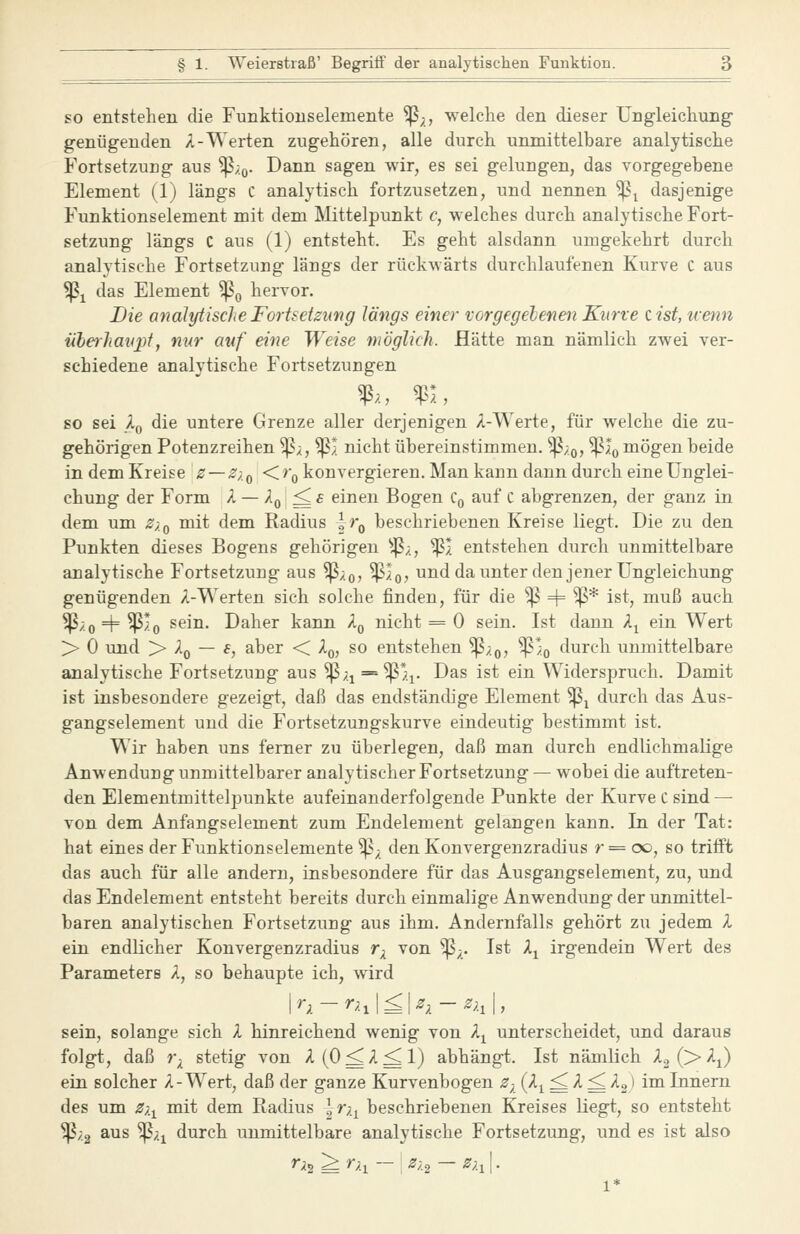 so entstehen die Funktiouselemente ^;, welche den dieser Ungleichung- genügenden A-Werten zugehören, alle durch unmittelbare analytische Fortsetzung aus ^/q. Dann sagen wir, es sei gelungen, das vorgegebene Element (1) längs C analytisch fortzusetzen, und nennen ^^ dasjenige Funktionselement mit dem Mittelpunkt c, welches durch analytische Fort- setzung längs C aus (1) entsteht. Es geht alsdann umgekehrt durch analytische Fortsetzung längs der rückwärts durchlaufenen Kurve C aus ^1 das Element ^^ hervor. Die analytische Fortsetzung längs einer vorgegelenen Kurve eist, iienn ubeiliaiq)t, nur auf eine Weise möglich. Hätte man nämlich zAvei ver- schiedene analytische Fortsetzungen so sei Xq die untere Grenze aller derjenigen A-Werte, für welche die zu- gehörigen Potenzreihen ^x, ^1 nicht übereinstimmen, ^/q, ^Iq mögen beide in dem Kreise z — Z),^ Kr^ konvergieren. Man kann dann durch eine Unglei- chung der Form X — Xq^s einen Bogen Cq auf c abgrenzen, der ganz in dem um Z/,^ mit dem Radius ir^ beschriebenen Kreise liegt. Die zu den Punkten dieses Bogens gehörigen ^^;., ^I entstehen durch unmittelbare analytische Fortsetzung aus '^xq, ^Iq? und da unter den jener Ungleichung genügenden A-Werten sich solche finden, für die ^ H= ^* ist, muß auch ^/o + ^^0 ^6^^- Daher kann A^ nicht = 0 sein. Ist dann A^ ein Wert > 0 und > Aq — f, aber < A,,, so entstehen Sßxoj W>o t^urch umnittelbare analytische Fortsetzung aus '^xi^'Wh- Das ist ein Widerspruch. Damit ist insbesondere gezeigt, daß das endständige Element ^^ durch das Aus- gangselement und die Fortsetzungskurve eindeutig bestimmt ist. Wir haben uns femer zu überlegen, daß man durch endlichmalige Anwendung unmittelbarer analytischer Fortsetzung — wobei die auftreten- den Elementmittelpunkte aufeinanderfolgende Punkte der Kurve C sind — von dem Anfangselement zum Endelement gelangen kann. In der Tat: hat eines der Funktionselemente ^^ den Konvergenzradius r = c», so trifft das auch für alle andern, insbesondere für das Ausgangselement, zu, imd das Endelement entsteht bereits durch einmalige Anwendung der unmittel- baren analytischen Fortsetzung aus ihm. Andernfalls gehört zu jedem A ein endlicher Konvergenzradius r^ von ^;. Ist A^ irgendein Wert des Parameters A, so behaupte ich, wird sein, solange sich A hinreichend wenig von A^ unterscheidet, und daraus folgt, daß r^ stetig von A(O^A^l) abhängt. Ist nämlich X^ ('>X^) ein solcher A-Wert, daß der ganze Kurvenbogen ^; (^^i ^''- ^ '^■2} i™ Innern des um Z;.^ mit dem Radius l r;.^ beschriebenen Kreises liegt, so entsteht ^;.2 aus ^;.i durch unmittelbare analytische Fortsetzung, und es ist also ^2 ^ ^h — I ^/2 — ^h\- 1*