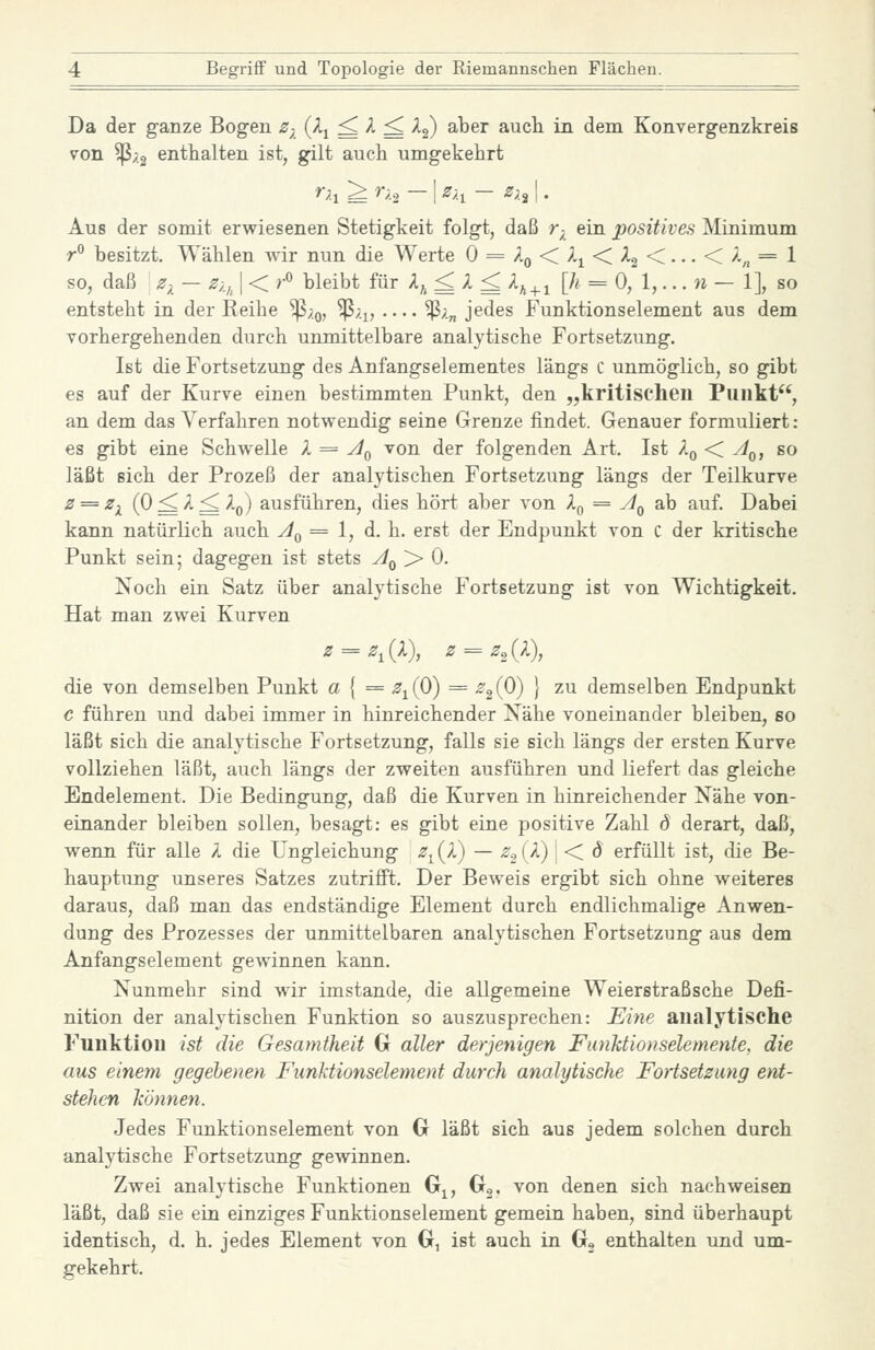 Da der ganze Bogen z^ (^i ^ ^ ^ ^2) ^^^^ auch in dem Konvergenzkreis von ^;.2 enthalten ist, gilt auch umgekehrt r;.i ^ r;.2 - I z-,^ - Zx^ I. Aus der somit erwiesenen Stetigkeit folgt, daß r-^ ein positives Minimum r° besitzt. Wählen Avir nun die Werte 0 = Aq < 2^ < Ag <... < A^ = 1 so, daß Z)^ — Zi,^ I < r^ bleibt für A^ ^ A ^ A^^^ [^ = 0, 1,... w — 1], so entsteht in der Keihe ^;.q, ^;.^, ^;.„ jedes Funktionsdement aus dem vorhergehenden durch unmittelbare analytische Fortsetzung. Ißt die Fortsetzung des Anfangselementes längs C unmöglich, so gibt es auf der Kurve einen bestimmten Punkt, den „kritischen Punkt, an dem das Verfahren notwendig seine Grenze findet. Genauer formuliert: so läßt sich der Prozeß der analytischen Fortsetzung längs der Teilkurve z==z^ (0 ^ A ^ Ap) ausführen, dies hört aber von Aj, = A^ ab auf. Dabei kann natürlich auch Aq = 1, d. h. erst der Endpunkt von C der kritische Punkt sein; dagegen ist stets A^ > 0. Noch ein Satz über analytische Fortsetzung ist von Wichtigkeit. Hat man zwei Kurven z = z^ (A), z = z^_ (A), die von demselben Punkt a { = .^^(0) = ^2(0) 1 ^^ demselben Endpunkt c führen und dabei immer in hinreichender Nähe voneinander bleiben, so läßt sich die analytische Fortsetzung, falls sie sich längs der ersten Kurve vollziehen läßt, auch längs der zweiten ausführen und liefert das gleiche Endelement. Die Bedingung, daß die Kurven in hinreichender Nähe von- einander bleiben sollen, besagt: es gibt eine positive Zahl (5 derart, daß, weim für alle A die Ungleichung ^^(A) — ^'oiA) ] < d erfüllt ist, die Be- hauptung unseres Satzes zutrifft. Der BeAveis ergibt sich ohne weiteres daraus, daß man das endständige Element durch endlichmalige Anwen- dung des Prozesses der unmittelbaren analytischen Fortsetzung aus dem Anfangs dement gewinnen kann. Nunmehr sind wir imstande, die allgemeine Weierstraßsche Defi- nition der analytischen Funktion so auszusprechen: Eine analytische Funktion ist die GesamÜieit G aller derjenigen Fiuiktionselemeyite, die aus einem gegebenen Funktionselement durch analytische Fortsetzung ent- stehen können. Jedes Funktionsdement von G läßt sich aus jedem solchen durch analytische Fortsetzung gewinnen. Zwei analytische Funktionen G^, Gg. von denen sich nachweisen läßt, daß sie ein einziges Funktionselement gemein haben, sind überhaupt identisch, d. h. jedes Element von G, ist auch in G, enthalten und um- gekehrt.