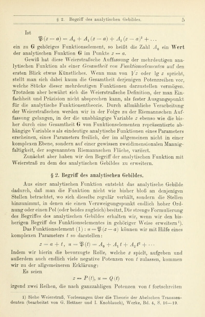 Ist ^{2-a) = A,-\-Ä, (z - a) + ^2 (^ - «)' + ... ein zu G gehöriges Fimktionselement, so heißt die Zahl A^ ein Wert der analytischen Funktion G im Punkte z = a. Gewiß hat diese Weierstraßsche Auffassung der mehrdeutigen ana- lytischen Funktion als einer Gesamtheit von Funldionselementen auf den ersten Blick etwas Künstliches. Wenn man von y^ oder lg z spricht, stellt man sich dabei kaum die Gesamtheit derjenigen Potenzreihen vor, welche Stücke dieser mehrdeutigen Funktionen darzustellen vermögen. Trotzdem aber bewährt sich die Weierstraßsche Definition, der man Ein- fachheit und Präzision nicht absprechen kann, als fester Ausgangspunkt für die analytische Funktionentheorie. Durch allmähliche Verarbeitung der Weierstraßschen werden wir in der Folge zu der Riemannschen Auf- fassung gelangen, in der die unabhängige Variable z ebenso wie die bis- her durch eine Gesamtheit G von Funktionselementen repräsentierte ab- hängige Variable u als eindeutige analytische Funktionen eines Parameters erscheinen, eines Parameters freilich, der im allgemeinen nicht in einer komplexen Ebene, sondern auf einer gewissen zweidimensionalen Mannig- faltigkeit, der sogenannten Riemannschen Fläche, variiert. Zunächst aber haben Avir den Begriff der analytischen Funktion mit Weierstraß zu dem des analytischen Gebildes zu erweitern. § 2. Begriff des analytischen Gebildes. Aus einer analytischen Funktion entsteht das analytische Gebilde dadurch, daß man die Funktion nicht wie bisher bloß an denjenigen Stellen betrachtet, wo sich dieselbe regulär verhält, sondern die Stellen hinzunimmt, in denen sie einen Verzweigungspunkt endlich hoher Ord- nung oder einen Pol (oder beides zugleich) besitzt. Die strenge Formulierung des Begriffes des analytischen Gebildes erhalten wir, wenn wir den bis- herigen Begriff des Funktionselementes in gehöriger Weise erweitern^). Das Funktionselement (l) : u = '^{z ~a) können wir mit Hilfe eines komplexen Parameters t so darstellen: z = a + t, M = ^ (^) = ^0 + ^, ^ -f ^2 ^2 _^ ... Indem wir hierin die bevorzugte Rolle, welche z spielt, aufgeben und außerdem auch endlich viele negative Potenzen von t zulassen, kommen wir zu der allgemeineren Erklärung: Es seien z^P{t),u^Q{t) irgend zwei Reihen, die nach ganzzahligen Potenzen von t fortschreiten 1) Siehe Weierstraß, Vorlesungen über die Theorie der Abelschen Transzen-