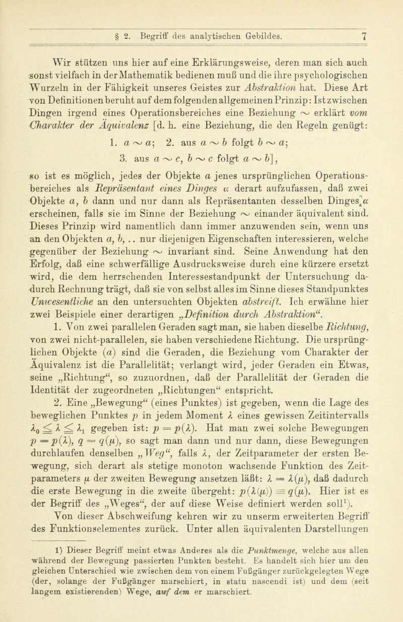 Wir stützen uns hier auf eine Erklärungsweise, deren man sich auch sonst vielfach in der Mathematik bedienen muß und die ihre psychologischen Wurzeln in der Fähigkeit unseres Geistes zur Abstraktion hat. Diese Art Ton Definitionen beruht auf dem folgenden allgemeinen Prinzip: Ist zwischen Dingen irgend eines Operationsbereiches eine Beziehung ~ erklärt vom Charalder der Äquivalenz [d. h. eine Beziehung, die den Regeln genügt: 1. a ~ a; 2. aus a ~ & folgt & ~ a; 3. aus a ~ c, 6 '^ c folgt a ~ &], jso ist es möglich, jedes der Objekte a jenes ursprünglichen Operations- bereiches als Bepräsentant eines Dinges cc derart aufzufassen, daß zwei Objekte a, h dann und nur dann als Repräsentanten desselben Dinges,« erscheinen, falls sie im Sinne der Beziehung ~ einander äquivalent sind. Dieses Prinzip wird namentlich dann immer anzuwenden sein, wenn uns an den Objekten a,h, .. nur diejenigen Eigenschaften interessieren, welche gegenüber der Beziehung -^ invariant sind. Seine Anwendung hat den Erfolg, daß eine schwerfällige Ausdrucksweise durch eine kürzere ersetzt wird, die dem herrschenden Interessestandpunkt der Untersuchung da- durch Rechnung trägt, daß sie von selbst alles im Sinne dieses Standpunktes ümvesentliche an den untersuchten Objekten abstreift. Ich erwähne hier zwei Beispiele einer derartigen „Definition durch Abstraktion^^. 1. Von zwei parallelen Geraden sagt man, sie haben dieselbe RicJitung, Ton zwei nicht-parallelen, sie haben verschiedene Richtung. Die ursprüng- lichen Objekte (a) sind die Geraden, die Beziehung vom Charakter der Äquivalenz ist die Parallelität; verlangt wird, jeder Geraden ein Etwas, seine „Richtung, so zuzuordnen, daß der Parallelität der Geraden die Identität der zugeordneten „Richtungen entspricht. 2. Eine „Bewegung (eines Punktes) ist gegeben, wenn die Lage des beweglichen Punktes jt) in jedem Moment A eines gewissen Zeitintervalls ^0 = ^ ^ -^1 gegeben ist: p = p{X). Hat man zwei solche Bewegungen p == p{V), q = q{fi), so sagt man dann und nur dann, diese Bewegungen durchlaufen denselben „Weg, falls A, der Zeitparameter der ersten Be- wegung, sich derart als stetige monoton wachsende Funktion des Zeit- parameters ^ der zweiten Bewegung ansetzen läßt: X = X{^), daß dadurch die erste Bewegung in die zweite übergeht: p(X{^)) = q{^). Hier ist es der Begriff des „Weges, der auf diese Weise definiert werden solP). Von dieser Abschweifung kehren wir zu unserm erweiterten Begriff des Funktionselementes zurück. Uiiter allen äquivalenten Darstellungen 1) Dieser Begriff meint etwas Anderes als die Punktmenge, welche aus allen während der Bewegung passierten Punkten besteht. Es handelt sich hier um den gleichen unterschied wie zwischen dem von einem Fußgänger zurückgelegten Wege (der, solange der Fußgänger marschiert, in statu nascendi ist) und dem (seit langem existierenden) Wege, awf dem er marschiert.