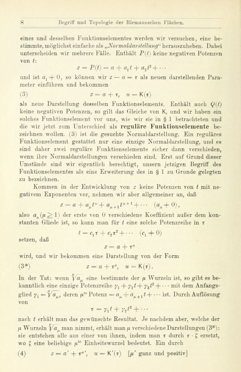 eines und desselben Funktionselementes werden wir versuchen, eine be- stimmte, möglichst einfache als „NormaldarsteUung'' herauszuheben. Dabei unterscheiden wir mehrere Fälle. Enthält P(t) keine negativen Potenzen von t: z = P(t) = a + a,t + aj^+--- und ist «1 4= 0> so können wir 2 — a = r als neuen darstellenden Para- meter einführen und bekommen (3) 3 = a-\-r, u=K{r) als neue Darstellung desselben Funktionselements. Enthält auch Q({) keine negativen Potenzen, so gilt das Gleiche von K, und wir haben ein solches Funktionselement vor ims, wie wir sie in § 1 betrachteten und die wir jetzt zum Unterschied als reguläre Fuulitioiiselemente be- zeichnen wollen. (3) ist die gesuchte Normaldarstellung. Ein reguläres Funktionsdement gestattet nur eine einzige XormaldarStellung, und es sind daher zwei reguläre Funktionselemente sicher dann verschieden^ wenn ihre Normaldarstellungen verschieden sind. Erst auf Grund dieser Umstände sind wir eigentlich berechtigt, unsern jetzigen Begriff des Funktionselementes als eine Erweiterung des in § 1 zu Grunde gelegten zu bezeichnen. Kommen in der Entwicklung von z keine Potenzen von t mit ne- gativem Exponenten vor, nehmen wir aber allgemeiner an, daß 0 = a + a^,^ -f a^+i^ + ^ + • • • {%^ 0), also a,((i'*^l' ^^^ erste von 0 verschiedene Koeffizient außer dem kon- stanten Gliede ist, so kann man für t eine solche Potenzreihe in r t = c^T^c^y-\---- (ci + o) setzen, daß 2 = a -\- t wird, und wir bekommen eine Darstellung von der Form (3*) 2^a-^T, M = K(r). In der Tat: wenn Ya eine bestimmte der [i Wurzeln ist, so gibt es be- kanntlich eine einzige Potenzreihe J'i + 72 ^ + 7^3'^^ H ^i^ ^^°^ Anfangs- glied y^ = ya, deren ^*^ Potenz = ci^-ra^^_^^t-\ ist. Durch Auflösung von nach t erhält man das gew^ünschte Resultat. Je nachdem aber, welche der /i Wurzeln j/a man nimmt, erhält man ji verschiedene Darstellungen (3*): sie entstehen alle aus einer von ihnen, indem man t durch t ■ t, ersetzt^ wo ^ eine beliebige fi^^ Einheitswurzel bedeutet. Ein durch