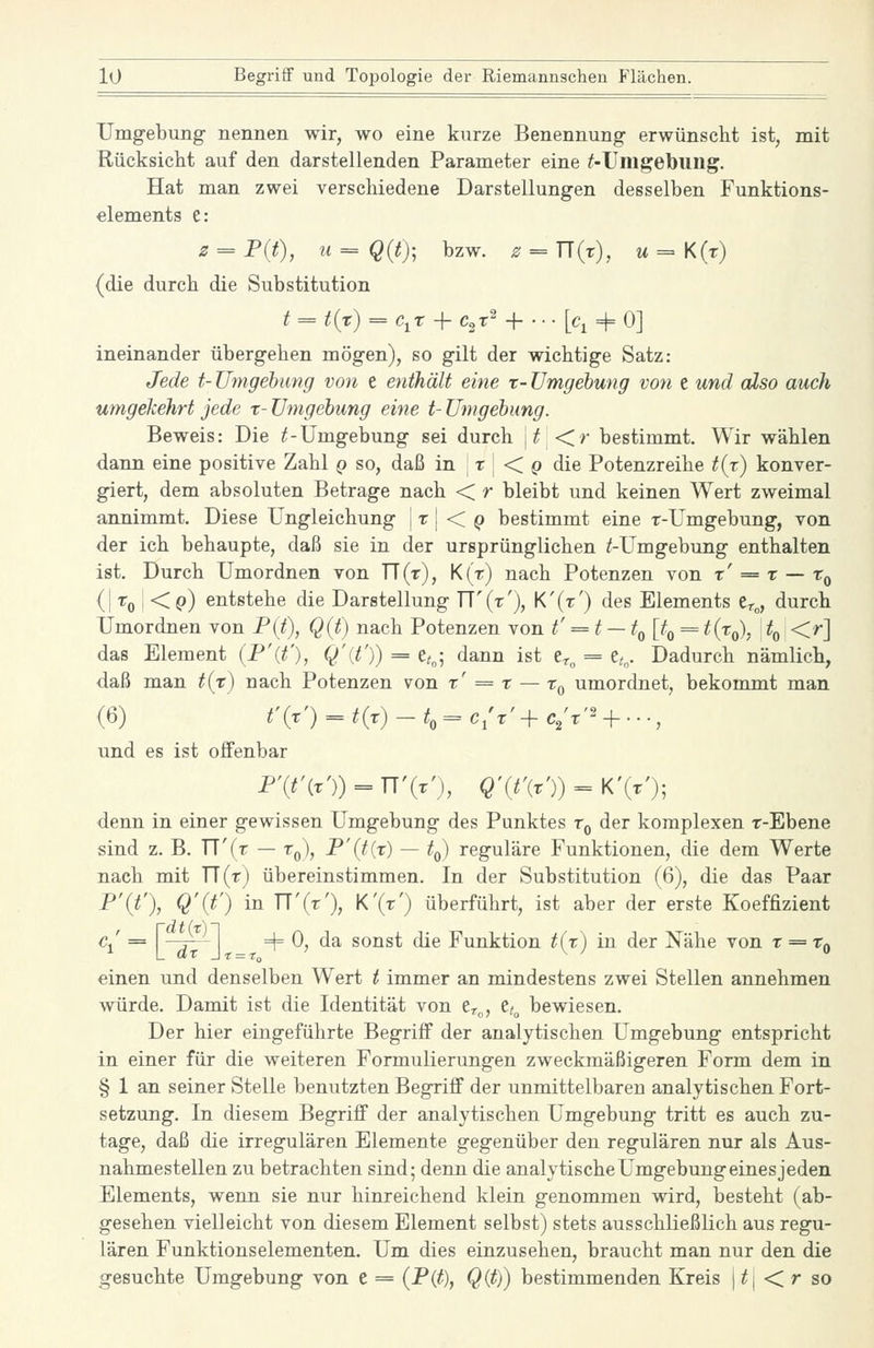 Umgebung- nennen wir, wo eine kurze Benennung- erwünscht ist, mit Rücksiclit auf den darstellenden Parameter eine ^-Umgebung. Hat man zwei verschiedene Darstellungen desselben Funktions- elements e: z = P{t), u==Q{t); bzw. ^ = n(r), m = K(r) (die durch die Substitution t = t{t) = c^t -f c,r^ + ... [q 4= 0] ineinander übergehen mögen), so gilt der wichtige Satz: Jede t- Umgebung von e enthält eine x- Umgebung von e und also auch umgekehrt jede t- Umgebung eine t- Umgebung. Beweis: Die ^-Umgebung sei durch \t\<ir bestimmt. Wir wählen dann eine positive Zahl q so, daß in t | < p die Potenzreihe ^(t) konver- giert, dem absoluten Betrage nach < r bleibt und keinen Wert zweimal annimmt. Diese Ungleichung \x\ <C Q bestimmt eine r-Umgebung, von der ich behaupte, daß sie in der ursprünglichen /-Umgebung enthalten ist. Durch Umordnen von TT(t), K(r) nach Potenzen von x' = x — t^ (I '^o I <P) entstehe die Darstellung TT'(t'), K'(t') des Elements Cr«, durch Umordnen von Pit), Q(t) nach Potenzen von t' = t — tQ [t^ = t{x^, t^ <r] das Element (P'{t'), Q'{t')) = e<„; dann ist er„ = e,„. Dadurch nämlich, daß man t{x) nach Potenzen von x' = x — x^ umordnet, bekommt man (6) t'(x') = ^(r) -t,=^ c/t' + c/t'^ + ..., und es ist offenbar F\t'{x')) = T[\x'), Q'{t\x')) = K'(r'); denn in einer gewissen Umgebung des Punktes t^ der komplexen r-Ebene sind z. B. TT'(r — t,,), P'(t{x) — to) reguläre Funktionen, die dem Werte nach mit TT(t) übereinstimmen. In der Substitution (6), die das Paar P'it'), Q'{t') in '^'{'^'), K'(t') überführt, ist aber der erste Koeffizient c^ = -^' _ =4= 0, da sonst die Funktion t{x) in der Nähe von x = Xq einen und denselben Wert t immer an mindestens zwei Stellen annehmen würde. Damit ist die Identität von er„, tt^ bewiesen. Der hier eingeführte Begriff der analytischen Umgebung entspricht in einer für die weiteren Formulierungen zweckmäßigeren Form dem in § 1 an seiner Stelle benutzten Begriff der unmittelbaren analytischen Fort- setzung. In diesem Begriff der analytischen Umgebung tritt es auch zu- tage, daß die irregulären Elemente gegenüber den regulären nur als Aus- nahmestellen zu betrachten sind; denn die analytische Umgebung eines jeden Elements, wenn sie nur hinreichend klein genommen wird, besteht (ab- gesehen vielleicht von diesem Element selbst) stets ausschließlich aus regu- lären Funktionsdementen. Um dies einzusehen, braucht man nur den die gesuchte Umgebung von e = (-P(^), QXt)) bestimmenden Kreis | /| < r so