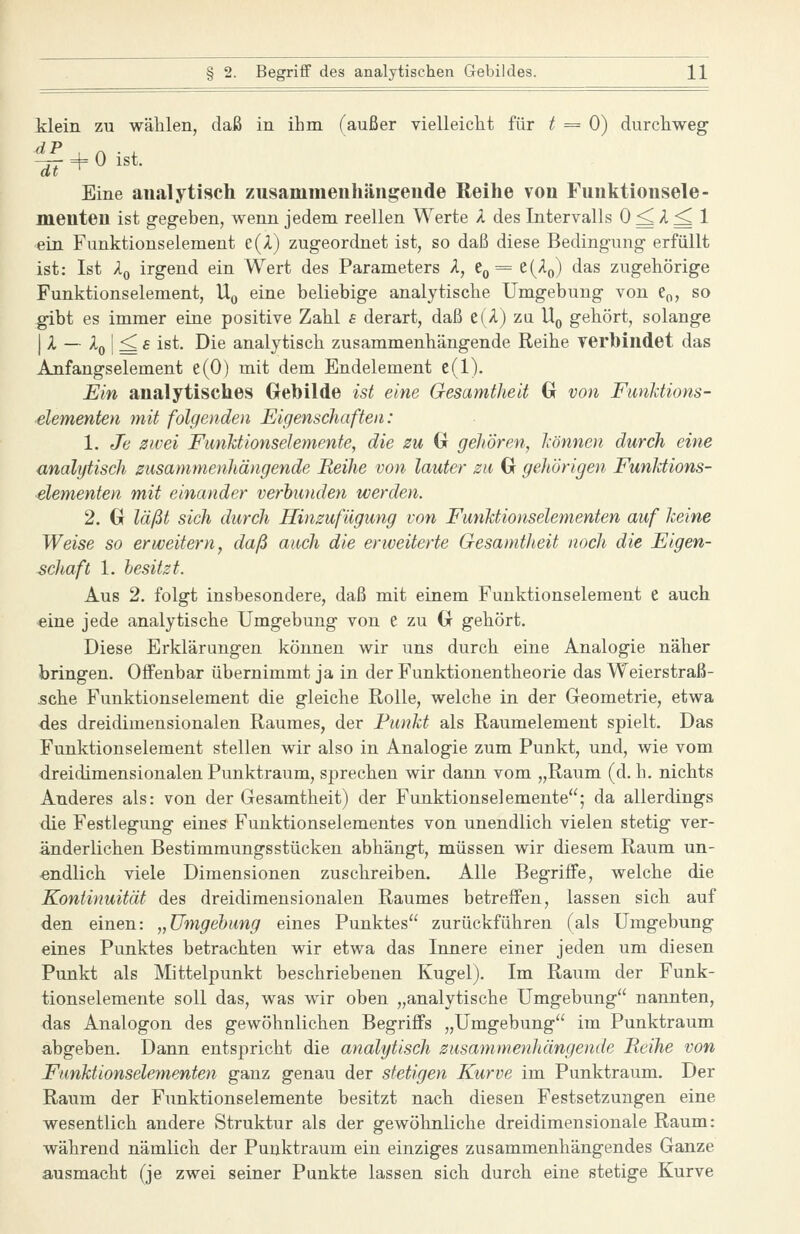 klein zu wählen, daß in ihm (außer vielleicht für ^ = 0) durchweg- dP . ^ . , Eine analytisch zusammenhängende Reihe von Funktionsele- menten ist geg-eben, wenn jedem reellen Werte A des Intervalls 0 ^ A ^ 1 ein Funktionselement e(A) zugeordnet ist, so daß diese Bedingung erfüllt ist: Ist Ao irgend ein Wert des Parameters A, 60= e(Ao) das zugehörige Funktionselement, U^ eine beliebige analytische Umgebung von e^, so gibt es immer eine positive Zahl s derart, daß e(A) zu U,, gehört, solange I A — Aß I ^ £ ist. Die analytisch zusammenhängende Reihe verbindet das Anfangselement e(0) mit dem Endelement e(l). Ein analytisches Grehilde ist eine Gesamtheit G von FunUions- elementen mit folgenden Eigenschaften: 1. Je zwei Fimhtionselemente, die zu G gehören, hönnen durch eine analytisch zusammenhängende Beihe von lauter zu G gehörigen Funldions- elementen mit einander verbunden werden. 2. G läßt sich durch Hinzufügung von Fmiktionselementen auf Jceine Weise so erweitern, daß auch die erweiterte GesamtJieit noch die Eigen- schaft 1. besitzt. Aus 2. folgt insbesondere, daß mit einem Fuuktionselement e auch eine jede analytische Umgebung von e zu G gehört. Diese Erklärungen können wir uns durch eine Analogie näher bringen. Offenbar übernimmt ja in der Funktionentheorie das Weierstraß- 5che Funktionselement die gleiche Rolle, welche in der Geometrie, etwa des dreidimensionalen Raumes, der Funkt als Raumelement spielt. Das Funktionselement stellen wir also in Analogie zum Punkt, und, wie vom dreidimensionalen Punktraum, sprechen wir dann vom „Raum (d. h. nichts Anderes als: von der Gesamtheit) der Funktionselemente; da allerdings die Festlegung eines Funktionselementes von unendlich vielen stetig ver- änderlichen Bestimraungsstücken abhängt, müssen wir diesem Raum un- endlich viele Dimensionen zuschreiben. Alle Begriffe, welche die Kontinuität des dreidimensionalen Raumes betreffen, lassen sich auf den einen: „Umgehung eines Punktes zurückführen (als Umgebung eines Punktes betrachten wir etwa das Innere einer jeden um diesen Punkt als Mittelpunkt beschriebenen Kugel). Im Raum der Funk- tionselemente soll das, was wir oben „analytische Umgebung nannten, das Analogen des gewöhnlichen Begriffs „Umgebung im Punktraum abgeben. Dann entspricht die analytisch zusammenhängende Reihe von Funktionselementen ganz genau der stetigen Kurve im Punktraum. Der Raum der Funktionselemente besitzt nach diesen Festsetzungen eine wesentlich andere Struktur als der gewöhnliche dreidimensionale Raum: während nämlich der Punktraum ein einziges zusammenhängendes Ganze ausmacht (je zwei seiner Punkte lassen sich durch eine stetige Kurve