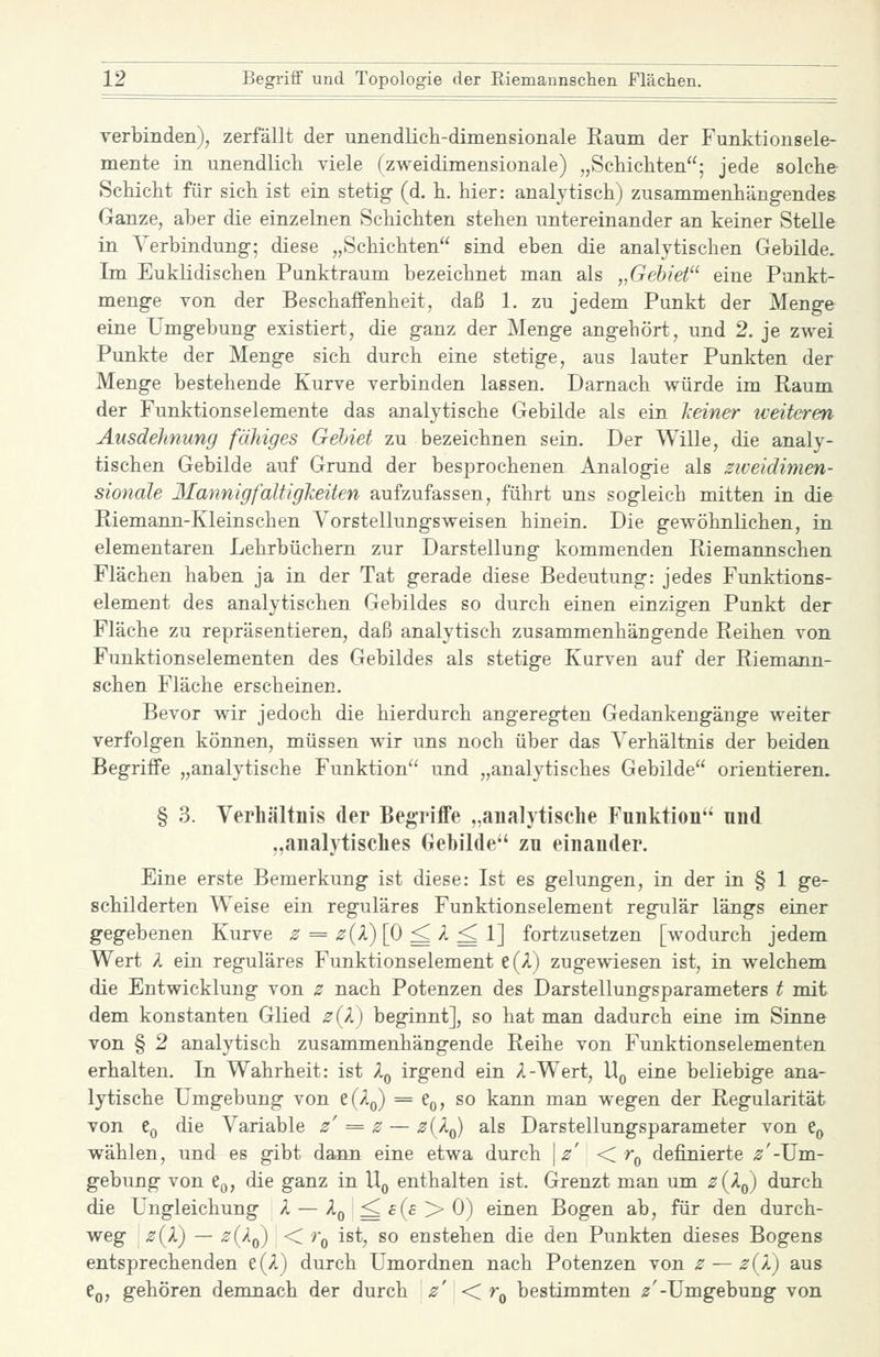 verbinden), zerfällt der unendlich-dimensionale Raum der Funktionsele- mente in unendlich viele (zweidimensionale) „Schicliten; jede solche- Schicht für sich ist ein stetig (d. h. hier: analytisch) zusammenhängendes Ganze, aber die einzelnen Schichten stehen untereinander an keiner Stelle in Verbindung; diese „Schichten sind eben die analytischen Gebilde. Im Euklidischen Punktraum bezeichnet man als „Gebiet eine Punkt- menge von der Beschaffenheit, daß 1, zu jedem Punkt der Menge eine Umgebung existiert, die ganz der Menge angehört, und 2. je zwei Punkte der Menge sich durch eine stetige, aus lauter Punkten der Menge bestehende Kurve verbinden lassen. Darnach würde im Raum der Funktionselemente das analytische Gebilde als ein keiner iveiteren Ausdehnung fähiges Gehiet zu bezeichnen sein. Der Wille, die analy- tischen Gebilde auf Grund der besprochenen Analogie als ziveidimen- sionale llannigfaUigJieiten aufzufassen, führt uns sogleich mitten in die Riemann-Kleinschen Vorstellungsweisen hinein. Die gewöhnlichen, in elementaren Lehrbüchern zur Darstellung kommenden Riemannschen Flächen haben ja in der Tat gerade diese Bedeutung: jedes Funktions- element des analytischen Gebildes so durch einen einzigen Punkt der Fläche zu repräsentieren, daß analytisch zusammenhängende Reihen von Fuuktionselementen des Gebildes als stetige Kurven auf der Riemann- schen Fläche erscheinen. Bevor wir jedoch die hierdurch angeregten Gedankengänge weiter verfolgen können, müssen wir uns noch über das Verhältnis der beiden Begriffe „analytische Funktion und „analytisches Gebilde orientieren. § 3. Verhältnis der Begriffe „analytische Funktion nnd „analytisches Gebilde*' zu einander. Eine erste Bemerkung ist diese: Ist es gelungen, in der in § 1 ge- schilderten Weise ein reguläres Funktionselement regulär längs einer gegebenen Kurve ^ = ^(A) [0 ^ A ^ 1] fortzusetzen [wodurch jedem Wert A ein reguläres Funktionselement e(A) zugewiesen ist, in welchem die Entwicklung von z nach Potenzen des Darstellungsparameters t mit dem konstanten Glied z(l) beginnt], so hat man dadurch eine im Sinne von § 2 analytisch zusammenhängende Reihe von Funktionselementen erhalten. In Wahrheit: ist A(, irgend ein A-Wert, U^ eine beliebige ana- lytische Umgebung von e(Aj)) = t^, so kann man wegen der Regularität von Co die Variable z' = z — ^(A^) als Darstellungsparameter von e^ wählen, und es gibt dann eine etwa durch \z' < r^ definierte ^'-Um- gebung von Co, die ganz in U^ enthalten ist. Grenzt man um z{Iq) durch die Ungleichung A —Ao^£(£>0) einen Bogen ab, für den durch- weg z(X) — zUq) < Vq ist, so enstehen die den Punkten dieses Bogens entsprechenden e(A) durch Umordnen nach Potenzen von z — z(l) aus Cq, gehören demnach der durch z' < r^ bestimmten ^j'-Umgebung von