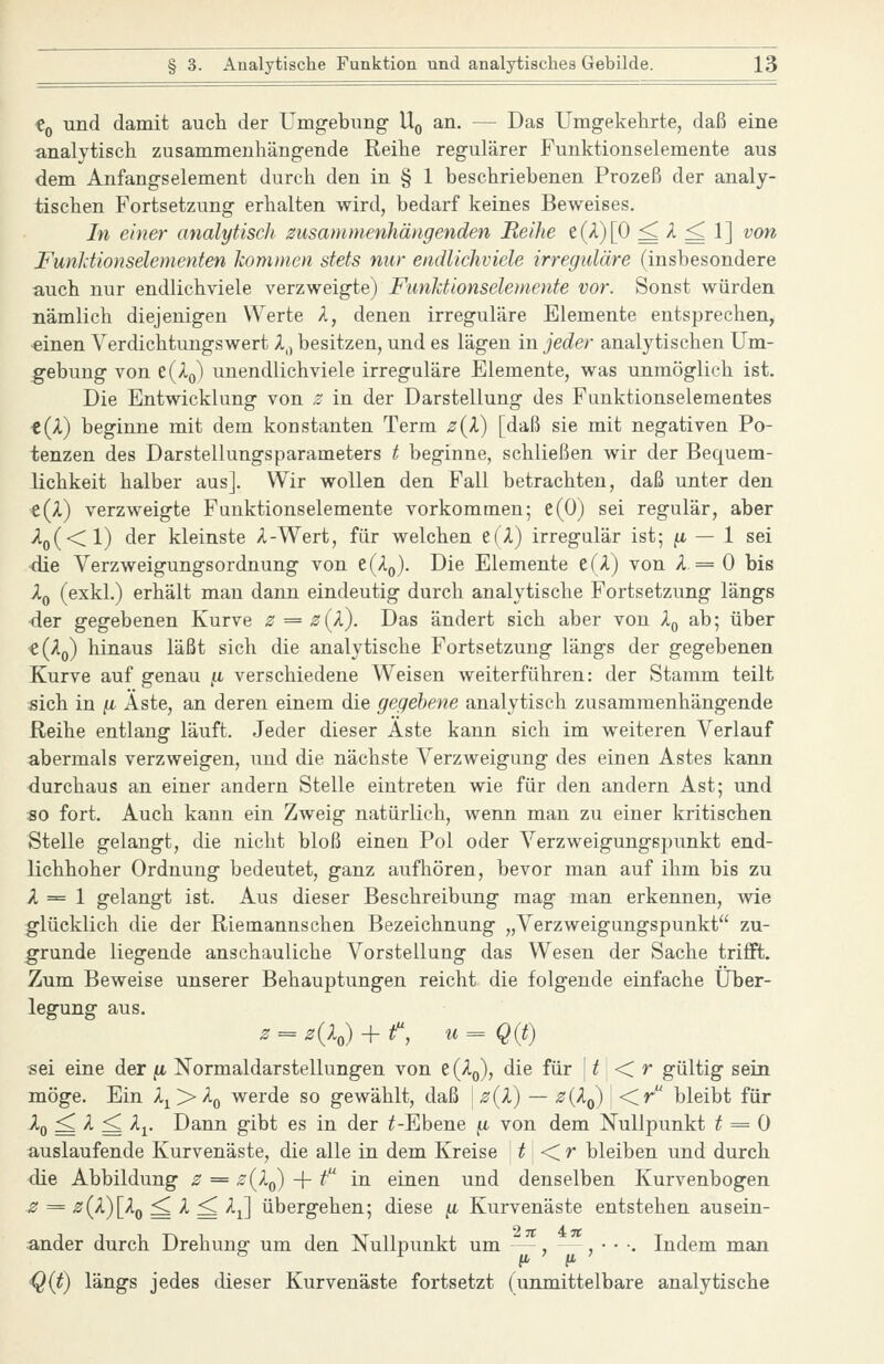 «0 und damit auch der Umgebung- Uq an. — Das Umgekehrte, daß eine analytisch zusammenhängende Reihe regulärer Funktionselemente aus dem Anfangselement durch den in § 1 beschriebenen Prozeß der analy- tischen Fortsetzung erhalten wird, bedarf keines Beweises. In einer analytisch zusammenhängenden Reihe t{^)\^ ^ ^ ^ 1 ] ^on Funldionselementen kommen stets nur endlichviele irreguläre (insbesondere auch nur endlichviele verzweigte) Funktionselemente vor. Sonst würden nämlich diejenigen Werte A, denen irreguläre Elemente entsprechen, einen Verdichtungswert A,, besitzen, und es lägen in jeder analytischen Um- gebung von z(Iq) unendlichviele irreguläre Elemente, was unmöglich ist. Die Entwicklung von 2 in der Darstellung des Fuuktionselementes t(X) beginne mit dem konstanten Term 2{V) [daß sie mit negativen Po- tenzen des Darstellungsparameters t beginne, schließen wir der Bequem- lichkeit halber aus]. Wir wollen den Fall betrachten, daß unter den e(/L) verzweigte Funktionselemente vorkommen; e(0) sei regulär, aber ylo(<l) der kleinste A-Wert, für welchen e(A) irregulär ist; ^ — 1 sei die VerzweigungsOrdnung von e(Ao). Die Elemente e(A) von A = 0 bis Xq (exkl.) erhält man dann eindeutig durch analytische Fortsetzung längs der gegebenen Kurve B = z{X). Das ändert sich aber von l^ ab; über «(Aq) hinaus läßt sich die analytische Fortsetzung längs der gegebenen Kurve auf genau ii verschiedene Weisen weiterführen: der Stamm teilt «ich in /i Äste, an deren einem die gegebene analytisch zusammenhängende Reihe entlang läuft. Jeder dieser Aste kann sich im weiteren Verlauf abermals verzweigen, und die nächste Verzweigung des einen Astes kann durchaus an einer andern Stelle eintreten wie für den andern Ast; und so fort. Auch kann ein Zweig natürlich, wenn man zu einer kritischen Stelle gelangt, die nicht bloß einen Pol oder Verzweigungspunkt end- lichhoher Ordnung bedeutet, ganz aufhören, bevor man auf ihm bis zu A = 1 gelangt ist. Aus dieser Beschreibung mag man erkennen, wie glücklich die der Riemannschen Bezeichnung „Verzweigungspunkt zu- grunde liegende anschauliche Vorstellung das Wesen der Sache triffi. Zum Beweise unserer Behauptungen reicht die folgende einfache Über- legung aus. z^z{l,) + f, u^Q{t) sei eine der ^ Normaldarstellungen von ^{Xq), die für | T < r gültig sein möge. Ein X^ > A^ werde so gewählt, daß z(l) — z{Xq) ' <r^ bleibt für Aq ^ A ^ Ap Dann gibt es in der ^-Ebene ^ von dem Nullpunkt ^ = 0 auslaufende Kurvenäste, die alle in dem Kreise \t\<Cr bleiben und durch die Abbildung z = z{Iq) + f in einen und denselben Kurvenbogen z = z(X)[Xq ^ A ^ Aj] übergehen; diese (i Kurvenäste entstehen ausein- ander durch Drehung um den Nullpunkt um —, , • • •. Indem man Q{t) längs jedes dieser Kurvenäste fortsetzt (unmittelbare analytische