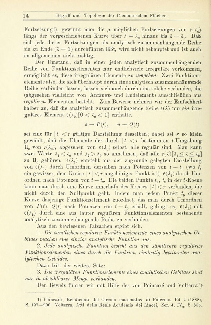 Fortsetzung'!), gewinnt man die ^ mögliclien Fortsetzungen von t(2.^ längs der vorgeschriebenen Kurve über A = A^ hinaus bis A = Aj. Daß sich jede dieser Fortsetzungen als analytisch zusammenhängende Reihe bis zu Ende (A = 1) durchführen läßt, vv^ird nicht behauptet und ist auch im allgemeinen nicht richtig. Der Umstand, daß in einer jeden analytisch zusammenhängenden Reihe von Funktionselementen nur endlichviele irreguläre vorkommen^, ermöglicht es, diese irregulären Elemente zu umgehen. Zwei Funktions- elemente also, die sich überhaupt durch eine analytisch zusammenhängende Reihe verbinden lassen, lassen sich auch durch eine solche verbinden, die (abgesehen vielleicht von Anfangs- und Endelement) ausschließlich aus regulären Elementen besteht. Zum Beweise nehmen wir der Einfachheit halber an, daß die analytisch zusammenhängende Reihe e(A) nur ein irre- guläres Element e(Ao)[0 < A^ < 1] enthalte. ^ = P(t), u=Q(t) sei eine für \t\<ir gültige Darstellung desselben; dabei sei r so klein gewählt, daß die Elemente der durch | ^ | < ^ bestimmten ^-Umgebung Uq von e(Ao), abgesehen von e(A(,) selbst, alle regulär sind. Man kann, zwei Werte Aj<A(, und Aj > A^ so annehmen, daß alle e(^)[^i^^^^j] zu Uq gehören. e(Aj entsteht aus der zugrunde gelegten Darstellung von ^{Xq) durch Umordnen derselben nach Potenzen von t — t^ (wo t^ ein gewisser, dem Kreise f <r angehÖriger Punkt ist), e(A2) durch Um- ordnen nach Potenzen von t— t^. Die beiden Punkte t^, fg in der ^-Ebene kann man durch eine Kurve innerhalb des Kreises \t' <^r verbinden, die nicht durch den Nullpunkt geht. Indem man jedem Punkt t^ dieser Kurve dasjenige Funktionselement zuordnet, das man durch Umordnen, von JP(f), Q(t) nach Potenzen von t — t^ erhält, gelingt es, e(Aj) mit- e(A2) durch eine aus lauter regulären Funktionselementen bestehende analytisch zusammenhängende Reihe zu verbinden. Aus den bewiesenen Tatsachen ergibt sich: 1. Die sämtlichen regulären FunJctionselemente eines analytischen Ge- bildes machen eine einzige analytische Funktion aus. 2. Jede analytische Funktion hesfeht aus den sämtlichen regulären Funktionselementen eines durch die Funktion eindeutig bestimmten ana- lytischen Gebildes. Dazu tritt der weitere Satz: 3. Die irregulären Funktionselemente eines analytischen Gebildes sind' nur in abzählbarer Menge vorhanden. Den Beweis führen wir mit Hilfe des von Poincare und Volterra^) 1) Poincare, Rendiconti del Circolo matematico di Palermo, Bd. 2 (1888), S. 197—200. Volterra, Atti della Reale Aeademia dei Lincei, Ser. 4, IV^, S. 855.