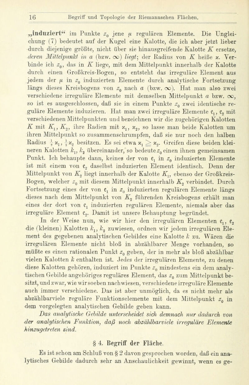 „induziert'^ im Punkte z^ jene ^i regulären Elemente. Die Unglei- chung (7) bedeutet auf der Kugel eine Kalotte, die ich aber jetzt lieber durch diejenige größte, nicht über sie hinausgreifende Kalotte K ersetze, deren Mittelpunkt in a (bzw. oo) liegt-^ der Radius von K heiße x. Ver- binde ich Zq, das in K liege, mit dem Mittelpunkt innerhalb der Kalotte durch einen Großkreis-Bogen, so entsteht das irreguläre Element aus jedem der ^ in z^ induzierten Elemente durch analytische Fortsetzung längs dieses Kreisbogens von Zq nach a (bzw. oo). Hat man also zwei verschiedene irreguläre Elemente mit demselben Mittelpunkt a bzw. cx), so ist es ausgeschlossen, daß sie in einem Punkte z^ zwei identische re- guläre Elemente induzieren. Hat man zwei irreguläre Elemente e^, Cg mit verschiedenen Mittelpunkten und bezeichnen wir die zugehörigen Kalotten K mit K^, K^, ihre Radien mit x^, x^, so lasse man beide Kalotten um ihren Mittelpunkt so zusammenschrumpfen, daß sie nur noch den halben Radius yXj, j^ besitzen. Es sei etwa x^ ^ x^. Greifen diese beiden klei- neren Kalotten k^, Jc^ übereinander, so bedeute^g einen ihnen gemeinsamen Punkt. Ich behaupte dann, keines der von Cj in z^ induzierten Elemente ist mit einem von Cg daselbst induzierten Element identisch. Denn der Mittelpunkt von Z, liegt innerhalb der Kalotte K^, ebenso der Großkreis- Bogen, welcher Zq mit diesem Mittelpunkt innerhalb K^ verbindet. Durch Fortsetzung eines der von e^ in z^ induzierten regulären Elemente längs dieses nach dem Mittelpunkt von K^ führenden Kreisbogens erhält man eines der dort von e^ induzierten regulären Elemente, niemals aber das irreguläre Element e«. Damit ist unsere Behauptung begründet. In der Weise nun, wie wir hier den irregulären Elementen Cj, 63 die (kleinen) Kalotten k^, k^ zuwiesen, ordnen wir jedem irregulären Ele- ment des gegebenen analytischen Gebildes eine Kalotte k zu. Wären die irregulären Elemente nicht bloß in abzählbarer Menge vorhanden, so müßte es einen rationalen Punkt Zq geben, der in mehr als bloß abzählbar vielen Kalotten k enthalten ist. Jedes der irregulären Elemente, zu denen diese Kalotten gehören, induziert im Punkte z^ mindestens ein dem analy- tischen Gebilde angehöriges reguläres Element, das Zq zum Mittelpunkt be- sitzt, und zwar, wie wir soeben nachwiesen, verschiedene irreguläre Elemente auch immer verschiedene. Das ist aber unmöglich, da es nicht mehr als abzählbarviele reguläre Funktionselemente mit dem Mittelpunkt Zq in dem vorgelegten analytischen Gebilde geben kann. Das analytische Gebilde unterscheidet sich demnach nur dadurch von der analytischen Funktion, daß noch ahzäJdharviele irreguläre Elemente hinzugetreten sind. § 4 Begriff der Fläche. Es ist schon am Schluß von § 2 davon gesprochen worden, daß ein ana- lytisches Gebilde dadurch sehr an Anschaulichkeit gewinnt, wenn es ge-