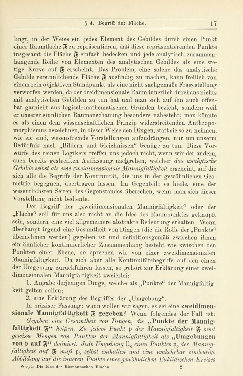 lingt, in der Weise ein jedes Element des Gebildes durch einen Punkt einer Raumfläche ^^ zu repräsentieren, daß diese repräsentierenden Punkte insgesamt die Fläche ^ einfach bedecken und jede analytisch zusammen- hängende Reihe von Elementen des analytischen Gebildes als eine ste- tige Kurve auf ^ erscheint. Das Problem, eine solche das analytische Gebilde versinnlichende Fläche ^ ausfindig zu machen, kann freilich von einem rein objektiven Standpunkt als eine nicht sachgemäße Fragestellung verworfen werden, da der dreidimensionale Raum innerlich durchaus nichts mit analytischen Gebilden zu tun hat und man sich auf ilin auch offen- bar garnicht aus logisch-mathematischen Gründen bezieht, sondern weil er unserer sinnlichen Raumanschauung besonders nahesteht; man könnte es als einen dem wissenschaftlichen Prinzip widerstreitenden Anthropo- morphismus bezeichnen, in dieser Weise den Dingen, statt sie so zu nehmen, wie sie sind, wesensfremde Vorstellungen aufzudrängen, nur um unserm Bedürfnis nach „Bildern und Gleichnissen Genüge zu tun. Diese Vor- würfe des reinen Logikers treffen uns jedoch nicht, wenn wir der andern, auch bereits gestreiften Auffassung nachgehen, welcher das analytische Gebilde selbst als eine zweidimensionale Mannigfaltigkeit erscheint, auf die sich alle die Begriffe der Kontinuität, die uns in der gewöhnlichen Geo- metrie begegnen, übertragen lassen. Im Gegenteil: es hieße, eine der wesentlichsten Seiten des Gegenstandes übersehen, wenn man sich dieser Vorstellung nicht bediente. Der Begriff der „zweidimensionalen Mannigfaltigkeit oder der „Fläche soll für uns also nicht an die Idee des Raumpunktes geknüpft sein, sondern eine viel allgemeinere abstrakte Bedeutung erhalten. Wenn überhaupt irgend eine Gesamtheit von Dingen (die die Rolle der „Punkte übernehmen werden) gegeben ist und definitionsgemäß zwischen ihnen ein ähnlicher kontinuierlicher Zusammenhang besteht wie zwischen den Punkten einer Ebene, so sprechen wir von einer zweidimensionalen Mannigfaltigkeit. Da sich aber alle Kontinuitätsbegriffe auf den einen der Umgebung zurückführen lassen, so gehört zur Erklärung einer zwei- dimensionalen Mannigfaltigkeit zweierlei: 1. Angabe derjenigen Dinge, welche als „Punkte der Mannigfaltig- keit gelten sollen; 2. eine Erklärung des Begriffes der „Umgebung. In präziser Fassung: wann wollen wir sagen, es sei eine zweidimen- sionale Mannigfaltigkeit ^ gegeben? Wenn folgendes der Fall ist: Gegeben eine Gesamtheit von Bingen, die „Punkte der Mannig- faltigkeit ^ heißen. Zu jedem Funkt p der Mannigfaltigkeit ^ sind gewisse Mengen von Punkten der Mannigfaltigkeit als „Umgebungen von p auf ^ definiert. Jede Umgebung Uq eines Punktes p^ der Mannig- faltigkeit auf ^ muß Po selbst enthalten und eine umkehrbar eindeutige Abbildung auf die inneren Punkte eines gewöhnlichen Euklidischen Kreises Weyl: Die Idee der Riemannschen Fläche 2