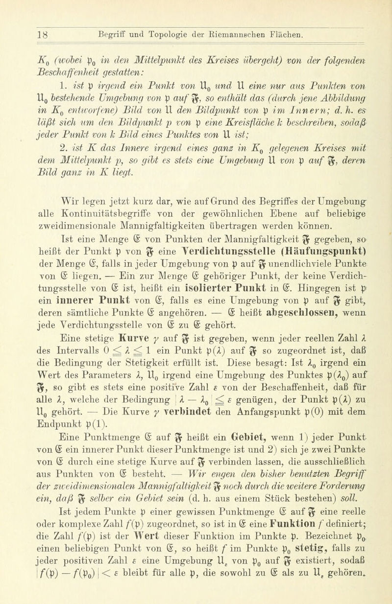 Kq (wobei Po in den MittelpunM des Kreises ühergeht) von der folgenden Beschaffenheit gestatten: 1. ist p irgend ein Punkt von Uq und U eine nur aus PtmJden von Uq bestehende Umgebung von p auf ^, so enthält das (durch jene Abbildung in Kf^ entirorfene) Bild von U den Bildpunht von p im Innern; d. h. es läßt sich um den Bildpunkt p von p eine Kreisfläche h beschreiben, sodaß jeder PunJct von k Bild eines Punktes von U ist; 2. ist K das Innere irgend eines ganz in Kq gelegenen Kreises mit dem Mittelpunkt p, so gibt es stets eine Umgebung U von p auf ^, deren Bild ganz in K liegt. Wir legen jetzt kurz dar, wie auf Grund des Begriffes der Umgebung alle Kontinuitätsbegriffe von der gewöhnlichen Ebene auf beliebige zweidimensionale Mannigfaltigkeiten übertragen werden können. Ist eine Menge (S von Punkten der Mannigfaltigkeit '^ gegeben, so heißt der Punkt p von % eine Yerdichtungsstelle (Häiifuiigspunkt) der Menge @, falls in jeder Umgebung von p auf ^ unendlichviele Punkte von (S liegen. — Ein zur Menge @ gehöriger Punkt, der keine Verdich- tungsstelle von @ ist, heißt ein isolierter Punkt in @. Hingegen ist pi ein innerer Punkt von @, falls es eine Umgebung von p auf % gibt, deren sämtliche Punkte @ angehören. — (5 heißt abgeschlossen, wenn jede Verdichtungsstelle von (£ zu @ gehört. Eine stetige Kurve y auf f^ ist gegeben, wenn jeder reellen Zahl A des Intervalls 0 ^ A ^ 1 ein Punkt p (l) auf ^ so zugeordnet ist, daß die Bedingung der Stetigkeit erfüllt ist. Diese besagt: Ist A^ irgend ein Wert des Parameters A, U^ irgend eine Umgebung des Punktes p{^^ auf %f so gibt es stets eine positive Zahl s von der Beschaffenheit, daß für alle A, welche der Bedingung 1 A — -^o ' ^ ^ genügen, der Punkt p{X) zu Wq gehört. — Die Kurve y YCrbindet den Anfangspunkt p(0) mit dem Endpunkt p(l). Eine Punktmenge @ auf % heißt ein Gebiet, wenn 1) jeder Punkt von @ ein innerer Punkt dieser Punktmenge ist und 2) sich je zwei Punkte von @ durch eine stetige Kurve auf ^ verbinden lassen, die ausschließlich aus Punkten von @ besteht. — Wir engen den bisher benutzten Begriff der zweidimensionalen Mannigfaltigkeit % noch durch die weitere Forderung ein, daß ^ selber ein Gebiet sein (d. h. aus einem Stück bestehen) soll. Ist jedem Punkte p einer gewissen Punktmenge @ auf % eine reelle oder komplexe Zahl /(p) zugeordnet, so ist in @ eine Funktion /' definiert; die Zahl /(p) ist der Wert dieser Funktion im Punkte p. Bezeichnet p^, einen beliebigen Punkt von (5, so heißt f im Punkte po stetig, falls zu jeder positiven Zahl e eine Umgebung U^ von p^ auf ^ existiert, sodaß \f{p) — fiPo) i < £ bleibt für alle p, die sowohl zu (£ als zu U^ gehören»