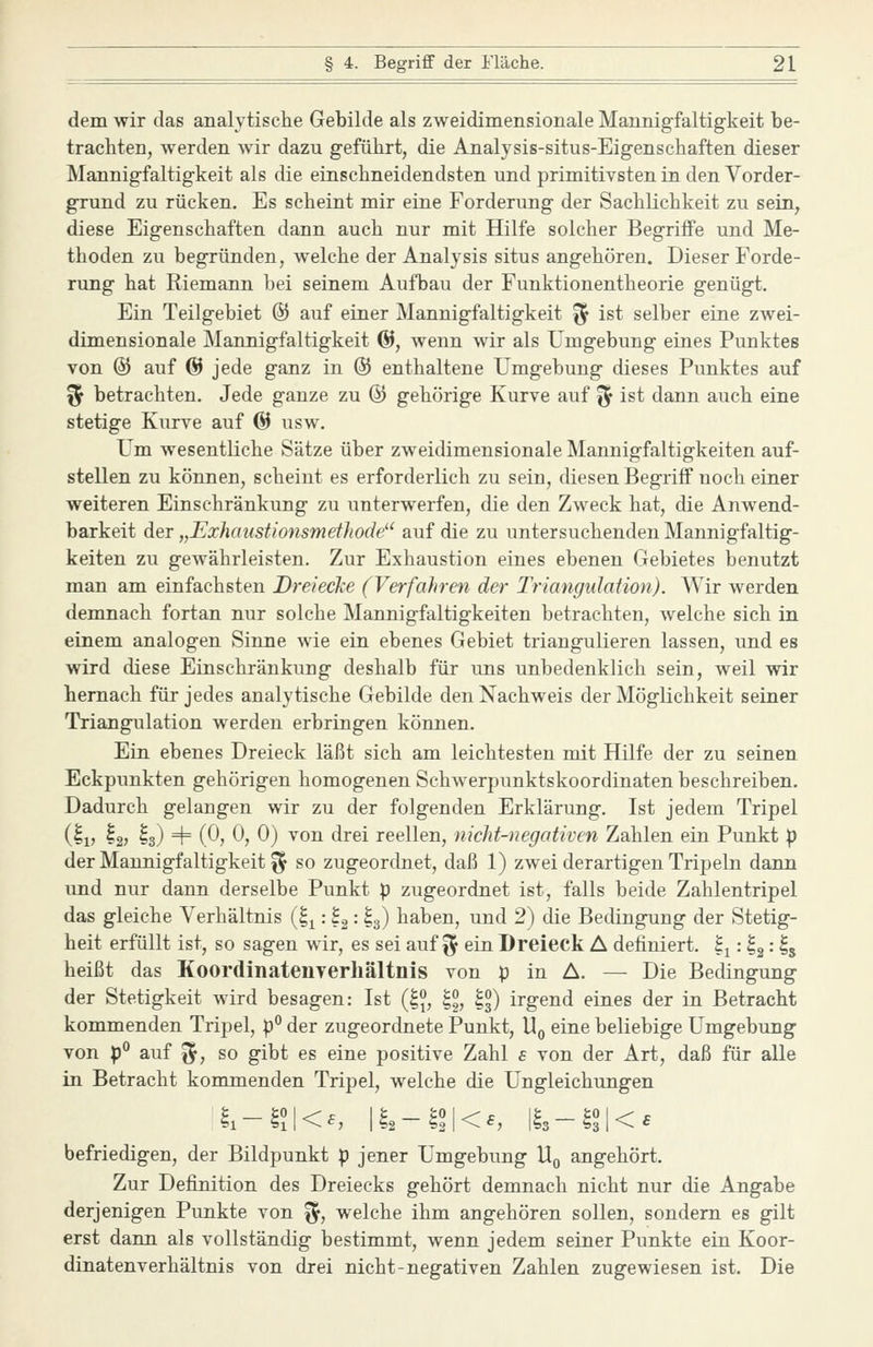 dem wir das analytisclie Gebilde als zweidimensionale Mannigfaltigkeit be- trachten, werden wir dazu geführt, die Analysis-situs-Eigenschaften dieser Mannigfaltigkeit als die einschneidendsten und primitivsten in den Vorder- grund zu rücken. Es scheint mir eine Forderung der Sachlichkeit zu sein, diese Eigenschaften dann auch nur mit Hilfe solcher Begriffe und Me- thoden zu begründen, welche der Analysis situs angehören. Dieser Forde- rung hat Riemann bei seinem Aufbau der Funktionentheorie genügt. Ein Teilgebiet & auf einer Mannigfaltigkeit ^ ist selber eine zwei- dimensionale Mannigfaltigkeit @, wenn wir als Umgebung eines Punktes von @ auf @ jede ganz in ® enthaltene Umgebung dieses Punktes auf ^ betrachten. Jede ganze zu & gehörige Kurve auf ^ ist dann auch eine stetige Kurve auf & usw. Um wesentliche Sätze über zweidimensionale Mannigfaltigkeiten auf- stellen zu können, scheint es erforderlich zu sein, diesen Begriff noch einer weiteren Einschränkung zu unterwerfen, die den Zweck hat, die Anwend- barkeit der „ExJiaiistionsmethode auf die zu untersuchenden Mannigfaltig- keiten zu gewährleisten. Zur Exhaustion eines ebenen Gebietes benutzt man am einfachsten Dreiecke (Verfahren der Triangidation). Wir werden demnach fortan nur solche Mannigfaltigkeiten betrachten, welche sich in einem analogen Sinne wie ein ebenes Gebiet triangulieren lassen, und es wird diese Einschränkung deshalb für uns unbedenklich sein, weil wir hernach für jedes analytische Gebilde den Nachweis der Möglichkeit seiner Triangulation werden erbringen können. Ein ebenes Dreieck läßt sich am leichtesten mit Hilfe der zu seinen Eckpunkten gehörigen homogenen Schwerpunktskoordinaten beschreiben. Dadurch gelangen wir zu der folgenden Erklärung. Ist jedem Tripel (Ij, ^2? I3) 4= (0, 0, 0) von drei reellen, nicht-negotiven Zahlen ein Punkt p der Mannigfaltigkeit ^ so zugeordnet, daß 1) zwei derartigen Tripeln dann und nur dann derselbe Punkt p zugeordnet ist, falls beide Zahlentripel das gleiche Verhältnis (1^: Ig: I3) haben, und 2) die Bedingung der Stetig- heit erfüllt ist, so sagen wir, es sei auf ^^ ein Dreieck A definiert, ^j: Ig • ^5 heißt das Koordinatenverliältnis von p in A. — Die Bedingung der Stetigkeit wird besagen: Ist {l\, II, |^) irgend eines der in Betracht kommenden Tripel, p° der zugeordnete Punkt, Uq eine beliebige Umgebung von p° auf fl^, so gibt es eine positive Zahl e von der Art, daß für alle in Betracht kommenden Tripel, welche die Ungleichungen k-ll\<^, \t,-ll\<e, %-ll\<s befriedigen, der Bildpunkt p jener Umgebung Uq angehört. Zur Definition des Dreiecks gehört demnach nicht nur die Angabe derjenigen Punkte von ^, welche ihm angehören sollen, sondern es gilt erst dann als vollständig bestimmt, wenn jedem seiner Punkte ein Koor- dinatenverhältnis von drei nicht-negativen Zahlen zugewiesen ist. Die