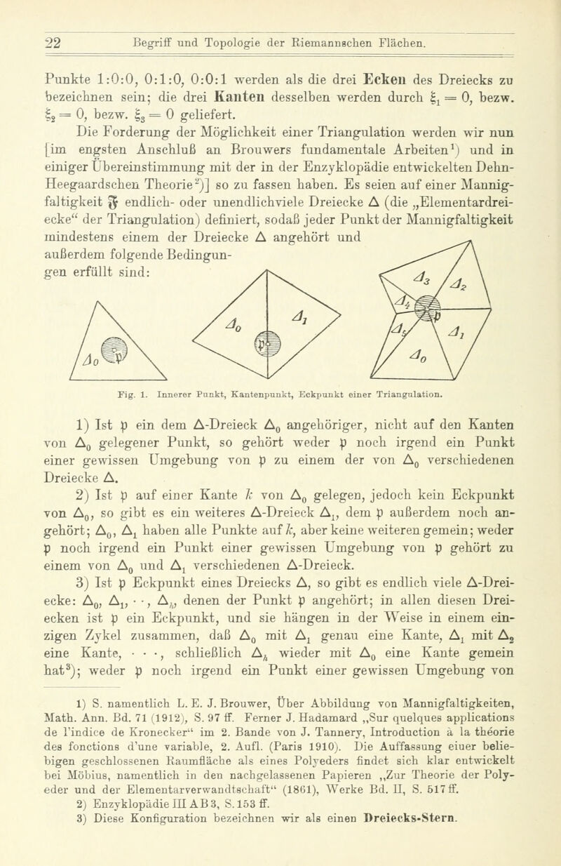 Punkte 1:0:0, 0:1:0, 0:0:1 werden als die drei Eckeu des Dreiecks zu bezeicimen sein; die drei Kanten desselben werden durch |^ = 0, bezw. ^2 = 0, bezw. Ig = 0 geliefert. Die Forderung der Möglichkeit einer Triangulation werden wir nun [im engsten Anschluß an Brouwers fundamentale Arbeiten^) und in einiger Übereinstimmung mit der in der Enzyklopädie entwickelten Dehn- Heegaardschen Theorie^)] so zu fassen haben. Es seien auf einer Mannig- faltigkeit ^ endlich- oder unendlich viele Dreiecke A (die „Elementardrei- ecke der Triangulation) definiert, sodaß jeder Punkt der Mannigfaltigkeit mindestens einem der Dreiecke A angehört und außerdem folgende Bedingun- gen erfüllt sind: Fig. 1. Innerer Punkt, Kantenpunkt, Eckpunkt einer Triangulation. 1) Ist p ein dem A-Dreieck A,, angehöriger, nicht auf den Kanten von Aq gelegener Punkt, so gehört weder p noch irgend ein Punkt einer gewissen Umgebung von p zu einem der von Aq verschiedenen Dreiecke A. 2) Ist p auf einer Kante Je von A^ gelegen, jedoch kein Eckpunkt von Aq, so gibt es ein weiteres A-Dreieck A^, dem p außerdem noch an- gehört; Aq, A^ haben alle Punkte auf yt, aber keine weiteren gemein; weder p noch irgend ein Punkt einer gewissen Umgebung von p gehört zu einem von A^ und A^ verschiedenen A-Dreieck. 3) Ist p Eckpunkt eines Dreiecks A, so gibt es endlich viele A-Drei- ecke: Aß, A^, • -, A„ denen der Punkt p angehört; in allen diesen Drei- ecken ist p ein Eckpunkt, und sie hängen in der Weise in einem ein- zigen Zykel zusammen, daß Aq mit A^ genau eine Kante, Aj mit Ag eine Kante, • • •, schließlich A^^ wieder mit Aq eine Kante gemein hat^); weder p noch irgend ein Punkt einer gewissen Umgebung von 1) S. namentlich L. E. J. Brouwer, Über Abbildung von Mannigfaltigkeiten, Math. Ann. Bd. 71 (1912), S. 97 ff. Ferner J. Hadamard „Sur quelques applications de l'indice de Kronecker im 2. Bande von J. Tannery, Introduction ä la theorie des fonctions d'une variable, 2. Aufl. (Paris 1910). Die Auffassung eiuer belie- bigen geschlossenen Raumüäche als eines Polyeders findet sich klar entwickelt bei Möbius, namentlich in den nachgelassenen Papieren „Zur Theorie der Poly- eder und der Elementarverwandtschaft (1861), Werke Bd. 11, S. 517 ff. 2) Enzyklopädie III AB 3, S. 153 ff. 3) Diese Konfiguration bezeichnen wir als einen Dreiecks-Stern.