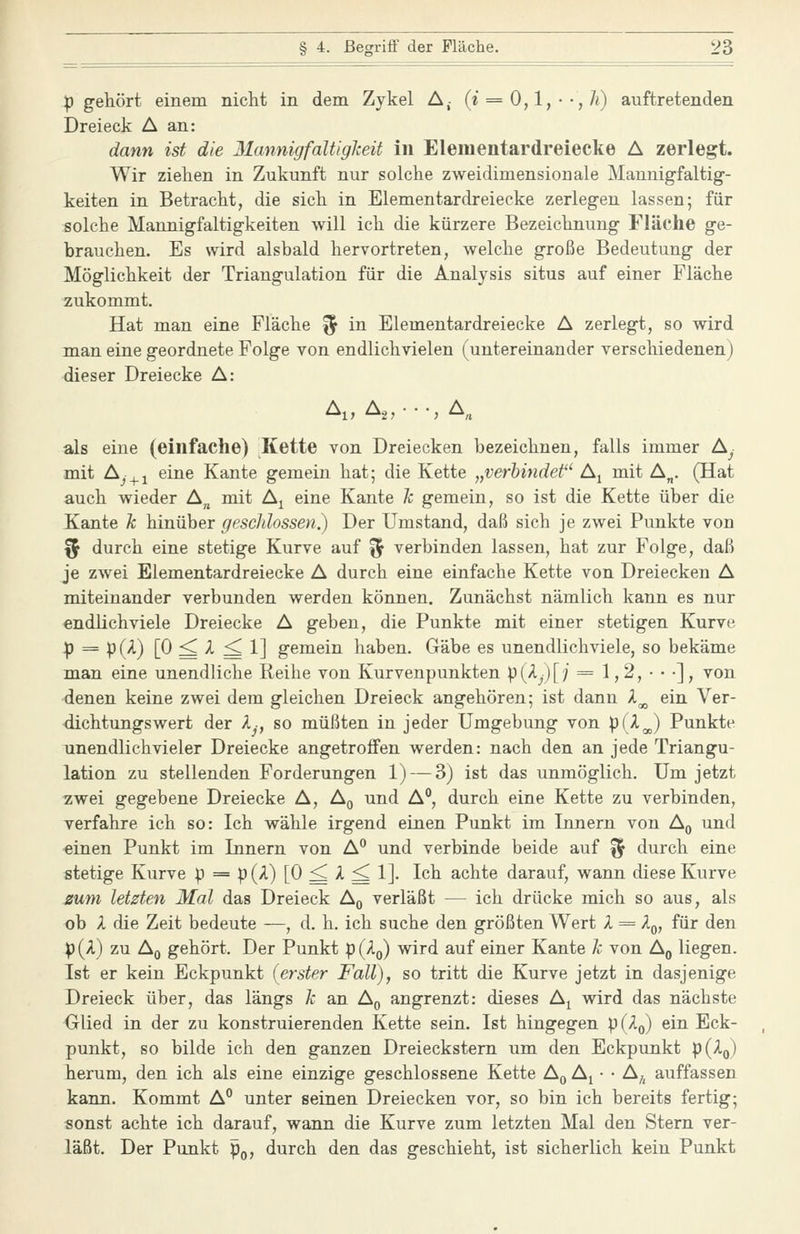 p gehört einem nicht in dem Zykel A,- (i = 0,1, • ',Ji) auftretenden Dreieck A an: dann ist die 31annigfaUigleit in Elementardreiecke A zerlegt. Wir ziehen in Zukunft nur solche zweidimensionale Mannigfaltig- keiten in Betracht, die sich in Elementardreiecke zerlegen lassen; für solche Mannigfaltigkeiten will ich die kürzere Bezeichnung Fläche ge- brauchen. Es wird alsbald hervortreten, welche große Bedeutung der Möglichkeit der Triangulation für die Analysis situs auf einer Fläche zukommt. Hat man eine Fläche ^ in Elementardreiecke A zerlegt, so wird man eine geordnete Folge von endlich vielen (untereinander verschiedenen) dieser Dreiecke A: Ai, A2,--,A„ als eine (einfache) Kette von Dreiecken bezeichnen, falls immer Ay mit Aj_^i eine Kante gemein hat; die Kette „verbindet A^ mit A„. (Hat auch wieder A„ mit A^ eine Kante k gemein, so ist die Kette über die Kante k hinüber geschlossen?) Der Umstand, daß sich je zwei Punkte von % durch eine stetige Kurve auf ^1^ verbinden lassen, hat zur Folge, daß je zwei Elementardreiecke A durch eine einfache Kette von Dreiecken A miteinander verbunden werden können. Zunächst nämlich kann es nur endlichviele Dreiecke A geben, die Punkte mit einer stetigen Kurve 4) = p(A) [0 ^ A ^ 1] gemein haben. Gäbe es unendlichviele, so bekäme man eine unendliche Reihe von Kurvenpunkten p (A^) [ / = 1,2, • • •], von denen keine zwei dem gleichen Dreieck angehören; ist dann X^ ein Ver- dichtungswert der Ij, so müßten in jeder Umgebung von i^il^ Punkte unendlich vieler Dreiecke angetroffen werden: nach den an jede Triangu- lation zu stellenden Forderungen 1) — 3) ist das unmöglich. Um jetzt zwei gegebene Dreiecke A, Ag und A°, durch eine Kette zu verbinden, verfahre ich so: Ich wähle irgend einen Punkt im Innern von A^ und einen Punkt im Innern von A und verbinde beide auf ^ durch eine stetige Kurve p = p(A) [0 ^ >l ^ 1]. Ich achte darauf, wann diese Kurve zum letzten Mal das Dreieck Aq verläßt — ich drücke mich so aus, als ob X die Zeit bedeute —, d. h. ich suche den größten Wert X = Aq, für den p(A) zu Aq gehört. Der Punkt P(Aq) wird auf einer Kante k von A^ liegen. Ist er kein Eckpunkt (erster Fall), so tritt die Kurve jetzt in dasjenige Dreieck über, das längs k an Aq angrenzt: dieses A^ wird das nächste Glied in der zu konstruierenden Kette sein. Ist hingegen p(Ao) ein Eck- punkt, so bilde ich den ganzen Dreieckstem um den Eckpunkt P(Aq) herum, den ich als eine einzige geschlossene Kette A^ A^ • • A^ auffassen kann. Kommt A° unter seinen Dreiecken vor, so bin ich bereits fertig; sonst achte ich darauf, wann die Kurve zum letzten Mal den Stern ver- läßt. Der Punkt p^, durch den das geschieht, ist sicherlich kein Punkt