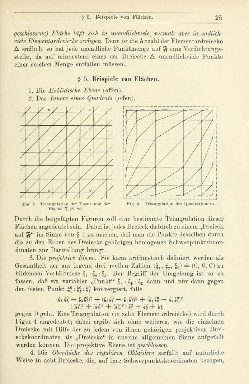 geschlossene) Fläche läßt sich in unendlichviele, niemals ober in endlich- viele Elementardreiecke zerlegen. Denn ist die Anzahl der Elementardreiecke A endlich, so hat jede unendliche Punktmenge auf % eine Verdichtungs- stelle, da auf mindestens eines der Dreiecke A unendlichviele Punkte einer solchen Menge entfallen müssen. § 5. Beispiele von Flächen. 1. Die Euliidische Ebene (offen). 2. Das Innere eines Quadrats (offen). / / °. 1/ / / o [/ Y / / / / / / / / / / / / / / / / / / / / / / / / / x / / / / / / / / / / / / / / o A / / / / / A A / / / ',' ~ -^ '/ ^ ^^-^ ^ / j! '/ / y^ / / l\ ? / / / / 1 \ '/ / y^ / / il ,'/ ^ ^ / l\ |/r — — Fig. 2. Triangulation der Ebene und der Fläche % (S. 28). Fig. 3. Triangulation des Quadratinnem. Durch die beigefügten Figuren soll eine bestimmte Triangulation dieser Flächen angedeutet sein. Dabei ist jedes Dreieck dadurch zu einem „Dreieck auf f5 im Sinne von § 4 zu machen, daß man die Punkte desselben durch die zu den Ecken des Dreiecks gehörigen homogenen Schvv^erpunktskoor- dinaten zur Darstellung bringt. 3. Die projektive Ebene. Sie kann arithmetisch definiert werden als Gesamtheit der aus irgend drei reellen Zahlen (^j, ^g? I3) + (0, 0, 0) zu bildenden Verhältnisse ^^: ^9 = ^3- -^^^ Begriff der Umgebung ist so zu fassen, daß ein variabler „Punkt ^^ : ^j : I3 dann und nur dann gegen den festen Punkt |?: 1: ^3 konvergiert, falls gegen 0 geht. Eine Triangulation (in zehn Elementardreiecke) wird durch Figur 4 angedeutet; dabei ergibt sich ohne weiteres, wie die einzelnen Dreiecke mit Hilfe der zu jedem von ihnen gehörigen projektiven Drei- eckskoordinaten als „Dreiecke in unserm allgemeinen Sinne aufgefaßt werden können. Die projektive Ebene ist geschlossen. 4. Die Oberfläche des regulären Oktaeders zerfällt auf natürliche Weise in acht Dreiecke, die, auf ihre Schwerpunktskoordinaten bezogen^