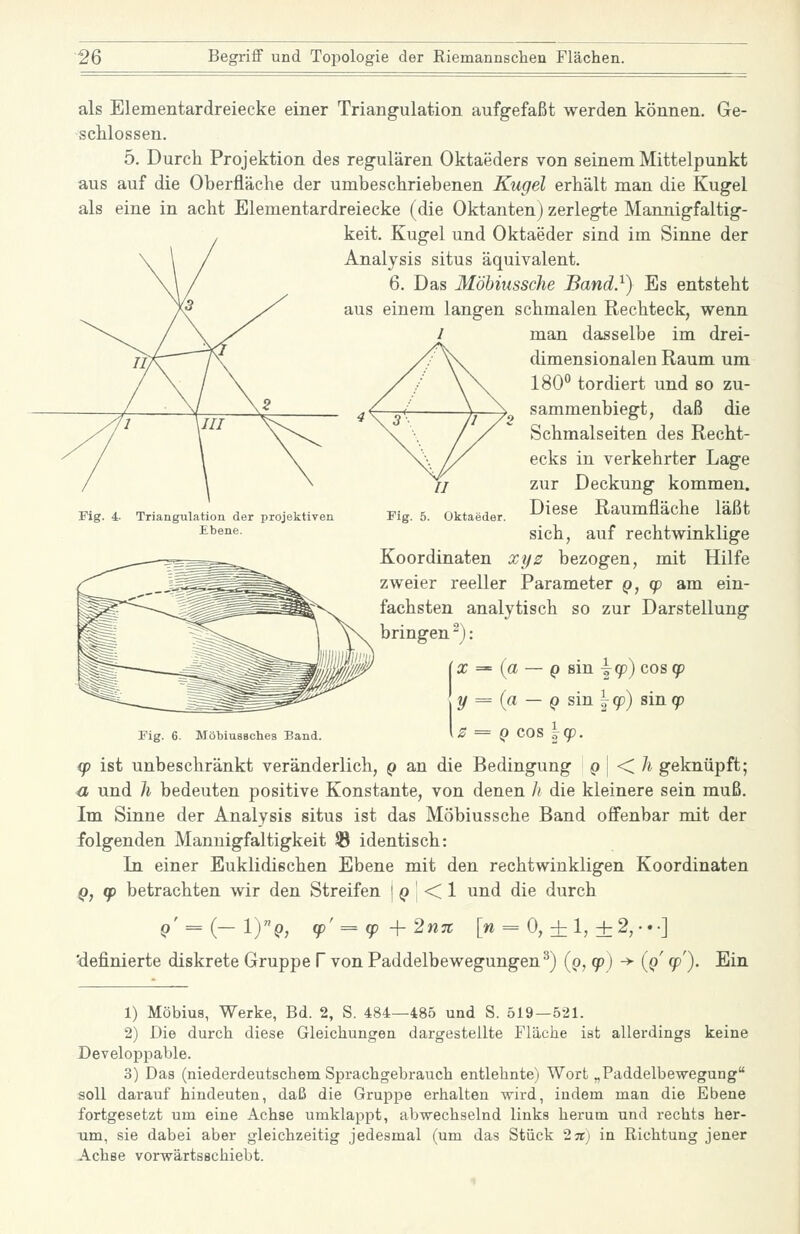 als Elementardreiecke einer Triangulation aufgefaßt werden können. Ge- schlossen. 5. Durch Projektion des regulären Oktaeders von seinem Mittelpunkt aus auf die Oberfläche der umbeschriebenen Kugel erhält man die Kugel als eine in acht Elementardreiecke (die Oktanten) zerlegte Mannigfaltig- keit. Kugel und Oktaeder sind im Sinne der Analysis situs äquivalent. Das Möhiiissche Band}) Es entsteht einem langen schmalen Rechteck, wenn man dasselbe im drei- dimensionalen Raum um 180 tordiert und so zu- sammenbiegt, daß die Schmalseiten des Recht- ecks in verkehrter Lage zur Deckung kommen. Diese Raumfläche läßt sich, auf rechtwinklige Koordinaten xys bezogen, mit Hilfe zweier reeller Parameter q, cp am ein- fachsten analytisch so zur Darstellung bringen ^): ix='{a — () sin \(p) cos qp \y = {a — Q s\n\cp) sin(p \z = Q cos \q). Fig. 4 Triangulation der projektiven Ebene. Fig. MöbiusBches Band. (p ist unbeschränkt veränderlich, q an die Bedingung p | < A geknüpft; a und h bedeuten positive Konstante, von denen h die kleinere sein muß. Im Sinne der Analysis situs ist das Möbiussche Band offenbar mit der folgenden Mannigfaltigkeit ® identisch: In einer Euklidischen Ebene mit den rechtwinkligen Koordinaten Q, (p betrachten wir den Streifen j () | < 1 und die durch q' = {—IYq, (p' = (p +2n% [w = 0,+ 1,+2, •.•] 'definierte diskrete Gruppe V von Paddelbewegungen^) (p, (p) -> {q cp'). Ein 1) Möbius, Werke, Bd. 2, S. 484—485 und S. 519—521. 2) Die durch diese Gleichungen dargestellte Fläche ist allerdings keine Developpable. 3) Das (niederdeutschem Sprachgebrauch entlehnte) Wort „Paddelbewegung soll darauf hindeuten, daß die Gruppe erhalten wird, indem man die Ebene fortgesetzt um eine Achse umklappt, abwechselnd links herum und rechts her- um, sie dabei aber gleichzeitig jedesmal (um das Stück 2it) in Richtung jener Achse vorwärtsschiebt.