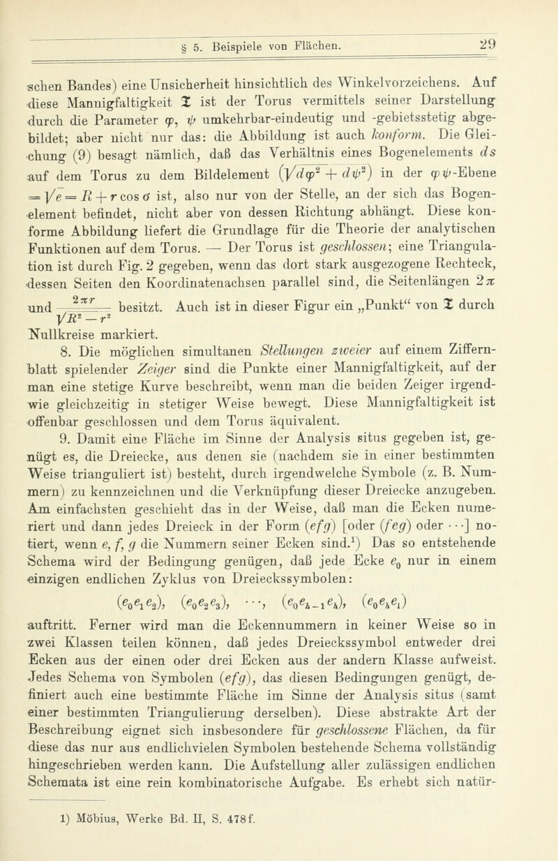 sehen Bandes) eine Unsicherheit hinsichtlich des Winkelvorzeichens. Auf diese Mannigfaltigkeit X ist der Torus vermittels seiner Darstellung durch die Parameter cp, ip umkehrbar-eindeutig und -gebietsstetig abge- bildet; aber nicht nur das: die Abbildung ist auch konform. Die Glei- chung (9) besagt nämlich, daß das Verhältnis eines Bogenelements ds auf dem Torus zu dem Bildelement {Ydcp^ -\- äH'^) in der ()Pj/;-Ebene = ]/^= i^ + r cos ö ist, also nur von der Stelle, an der sich das Bogen- element befindet, nicht aber von dessen Richtung abhängt. Diese kon- forme Abbildung liefert die Grundlage für die Theorie der analytischen Funktionen auf dem Torus. — Der Torus ist geschlossen; eine Triangula- tion ist durch Fig. 2 gegeben, wenn das dort stark ausgezogene Rechteck, dessen Seiten den Koordinatenachsen parallel sind, die Seitenlängen 2x und ^''^ besitzt. Auch ist in dieser Figur ein „Punkt von % durch Nullkreise markiert. 8. Die möglichen simultanen Stellungen zweier auf einem Ziffern- blatt spielender Zeiger sind die Punkte einer Mannigfaltigkeit, auf der man eine stetige Kurve beschreibt, wenn man die beiden Zeiger irgend- wie gleichzeitig in stetiger Weise bewegt. Diese Mannigfaltigkeit ist offenbar geschlossen und dem Torus äquivalent. 9. Damit eine Fläche im Sinne der Analysis situs gegeben ist, ge- nügt es, die Dreiecke, aus denen sie (nachdem sie in einer bestimmten Weise trianguliert ist) besteht, durch irgendwelche Symbole (z. B. Num- mern) zu kennzeichnen und die Verknüpfung dieser Dreiecke anzugeben. Am einfachsten geschieht das in der Weise, daß man die Ecken nume- riert und dann jedes Dreieck in der Form {efg) [oder (feg) oder • • •] no- tiert, wenn e, f, g die Nummern seiner Ecken sind.^) Das so entstehende Schema wird der Bedingung genügen, daß jede Ecke e^ nur in einem einzigen endlichen Zyklus von Dreieckssymbolen: (e^e^e.^, {e^e^e^), ■■-, (ef^e^^^e^), (e^e^e,) auftritt. Ferner wird man die Eckennummern in keiner Weise so in zwei Klassen teilen können, daß jedes Dreieckssymbol entweder drei Ecken aus der einen oder drei Ecken aus der andern Klasse aufweist. Jedes Schema von Symbolen (efg), das diesen Bedingungen genügt, de- finiert auch eine bestimmte Fläche im Sinne der Analysis situs (samt einer bestimmten Triangulierung derselben). Diese abstrakte Art der Beschreibung eignet sich insbesondere für geschlossene Flächen, da für diese das nur aus endlichvielen Symbolen bestehende Schema vollständig hingeschrieben werden kann. Die Aufstellung aller zulässigen endlichen Schemata ist eine rein kombinatorische Aufgabe. Es erhebt sich natür- 1) Möbius, Werke Bd. II, S. 478 f.