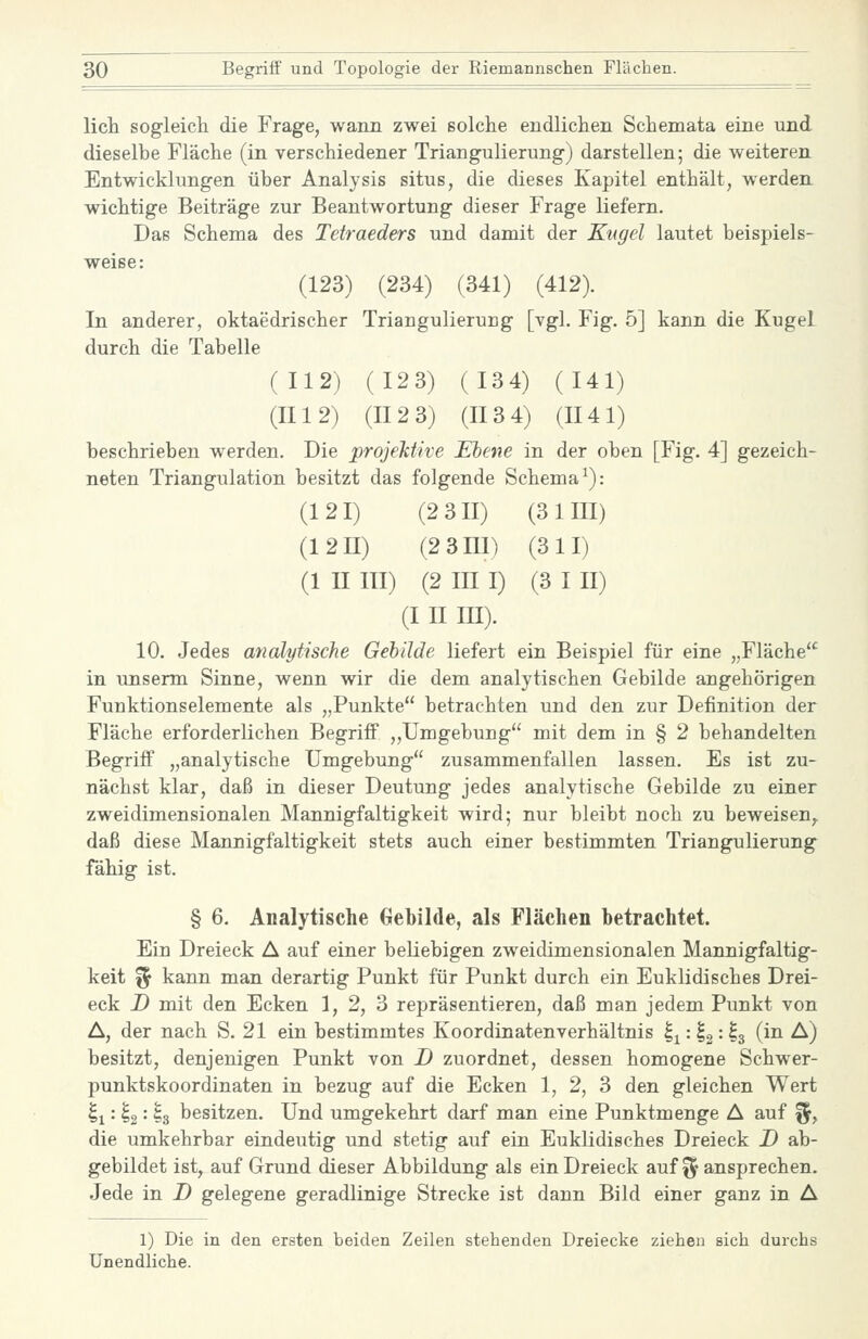 lieh sogleich die Frage, wann zwei solche endlichen Schemata eine und dieselbe Fläche (in verschiedener Triangulierung) darstellen; die weiteren Entwicklungen über Analysis situs, die dieses Kapitel enthält, werden, wichtige Beiträge zur Beantwortung dieser Frage liefern. Das Schema des Tetraeders und damit der Kugel lautet beispiels- weise: (123) (234) (341) (412). In anderer, oktaedrischer Triangulierung [vgl. Fig. 5] kann die Kugel durch die Tabelle (112) (123) (134) (141) (II12) (II 2 3) (II3 4) (II41) beschrieben werden. Die projeMive Ebene in der oben [Fig. 4] gezeich- neten Triangulation besitzt das folgende Schema^): (121) (2 3II) (3 IUI) (12n) (2 3III) (311) (1 n III) (2 III I) (3 I II) (I II III). 10. Jedes analytische Gebilde liefert ein Beispiel für eine „Fläche in unserm Sinne, wenn wir die dem analytischen Gebilde angehörigen Funktionselemente als „Punkte betrachten und den zur Definition der Fläche erforderlichen Begriff „Umgebung mit dem in § 2 behandelten Begriff „analytische Umgebung zusammenfallen lassen. Es ist zu- nächst klar, daß in dieser Deutung jedes analytische Gebilde zu einer zweidimensionalen Mannigfaltigkeit wird; nur bleibt noch zu beweisen,, daß diese Mannigfaltigkeit stets auch einer bestimmten Triangulierung fähig ist. § 6. Analytische Gebilde, als Flächen betrachtet. Ein Dreieck A auf einer beliebigen zweidimensionalen Mannigfaltig- keit % kann man derartig Punkt für Punkt durch ein Euklidisches Drei- eck D mit den Ecken 1, 2, 3 repräsentieren, daß man jedem Punkt von A, der nach S. 21 ein bestimmtes Koordinatenverhältnis Ij: ^2 = ^3 (^^ ^) besitzt, denjenigen Punkt von D zuordnet, dessen homogene Schwer- punktskoordinaten in bezug auf die Ecken 1, 2, 3 den gleichen Wert ^x'-i%'- ^3 besitzen. Und umgekehrt darf man eine Punktmenge A auf f^, die umkehrbar eindeutig und stetig auf ein Euklidisches Dreieck D ab- gebildet ist, auf Grund dieser Abbildung als ein Dreieck auf ^^ ansprechen. Jede in D gelegene geradlinige Strecke ist dann Bild einer ganz in A 1) Die in den ersten beiden Zeilen stehenden Dreiecke ziehen sich durchs Unendliche.