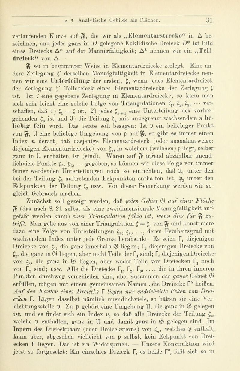 verlaufenden Kurve auf ^, die wir als „Elemeutarstrecke in A be- zeichnen, und jedes ganz in D gelegene Euklidische Dreieck D* ist Bild eines Dreiecks A* auf der Mannigfaltigkeit; A* nennen wir ein „Teil- dreieck** von A. ^ sei in bestimmter Weise in Elementardreiecke zerlegt. Eine an- dere Zerlegung t,' derselben Mannigfaltigkeit in Elementardreiecke nen- nen wir eine Uuterteihing der ersten, ^, wenn jedes Elementardreieck der Zerlegung ^' Teildreieck eines Elementardreiecks der Zerlegung t, ist. Ist ^ eine gegebene Zerlegung in Elementardreiecke, so kann man sich sehr leicht eine solche Folge von Triangulationen ^^ t^, ^3, • • • ver- schaffen, daß 1) ^^ = ^ ist, 2) jedes ^„^^ eine Unterteilung des vorher- gehenden ^„ ist und 3) die Teilung t,^ mit unbegrenzt wachsendem n l3e- liel)ig fein wird. Das letzte soll besagen: Ist |) ein beliebiger Punkt von ^, IX eine beliebige Umgebung von p auf ^, so gibt es immer einen Index n derart, daß dasjenige Elementardreieck (oder ausnahmsweise: diejenigen Elementardreiecke) von 2;„, in welchem (welchen) p liegt, selber ganz in U enthalten ist (sind). Waren auf ^ irgend abzählbar unend- lichviele Punkte p^i p3> ' gegeben, so können wir diese Folge von immer feiner werdenden Unterteilungen noch so einrichten, daß pg unter den bei der Teilung ^3 auftretenden Eckpunkten enthalten ist, P3 unter den Eckpunkten der Teilung ta usw. Von dieser Bemerkung werden wir so- gleich Gebrauch machen. Zunächst soll gezeigt werden, daß jedes Gebiet ö) auf einer Fläche ^ (das nach S. 21 selbst als eine zweidimensionale Mannigfaltigkeit auf- gefaßt werden kann) einer Triangulation fähig ist, wenn dies für % zu- trifft. Man gehe aus von einer Triangulation t, = t,^ von % und konstruiere dazu eine Folge von Unterteilungen t,^, ^3, ..., deren Feinheitsgrad mit wachsendem Index unter jede Grenze herabsinkt. Es seien V^ diejenigen Dreiecke von t,^, die ganz innerhalb % liegen; V^ diejenigen Dreiecke von ^2, die ganz in @ liegen, aber nicht Teile der V^ sind; T^ diejenigen Dreiecke von ^3, die ganz in @ liegen, aber weder Teile von Dreiecken r^ noch von Tg sind; usw. Alle die Dreiecke r^, r2, Tg, ..., die in ihren inneren Punkten durchweg verschieden sind, aber zusammen das ganze Gebiet % erfüllen, mögen mit einem gemeinsamen Namen „die Dreiecke f heißen. Auf den Kanten eines DreiecJcs f liegen nur endlichviele Ecken von Drei- ecJcen T. Lägen daselbst nämlich unendlichviele, so hätten sie eine Ver- dichtungsstelle p. Zu p gehört eine Umgebung U, die ganz in @ gelegen ist, und es findet sich ein Index n, so daß alle Dreiecke der Teilung ^„, welche p enthalten, ganz in U und damit ganz in & gelegen sind. Im Innern des Dreieckpaars (oder Dreiecksterns) von ^„, welches p enthält, kann aber, abgesehen vielleicht von p selbst, kein Eckpunkt von Drei- ecken r liegen. Das ist ein Widerspruch. — Unsere Konstruktion wird jetzt so fortgesetzt: Ein einzelnes Dreieck f, es heiße f, läßt sieh so in