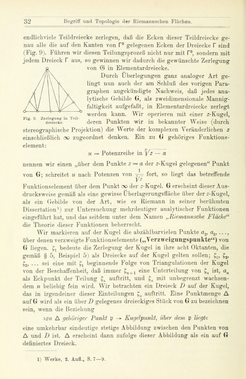 endlicliTiele Teildreiecke zerlegen, daß die Ecken dieser Teildreiecke ge- nau alle die auf den Kanten von P gelegenen Ecken der Dreiecke f sind (Fig. 9). Führen wir diesen Teilungsprozeß nicht nur mit f, sondern mit jedem Dreieck f aus, so gewinnen wir dadurch die gewünschte Zerlegung von @ in Elementardreiecke. Durch Überlegungen ganz analoger Art ge- lingt nun auch der am Schluß des vorigen Para- graphen angekündigte Nachweis, daß jedes ana- lytische Gebilde 0, als zweidimensionale Mannig- faltigkeit aufgefaßt, in Elementardreiecke zerlegt werden kann. Wir operieren mit einer ^f-Kugel, Fig. 9. Zerlegung in Teil- n i j. ■ ■ x. ^ j. tut • /j i dreiecke. deren Funktcn wir m bekannter Weise (durch stereographische Projektion) die Werte der komplexen Veränderlichen 2 einschließlich oo zugeordnet denken. Ein zu (jr gehöriges Funktions- element: u = Potenzreihe in yz — a nennen wir einen „über dem Punkte ^ = a der ^-Kugel gelegenen Punkt von Cr; schreitet u nach Potenzen von -^r^ fort, so liegt das betreffende yz Funktionselement über dem Punkt oo der ^-Kugel. Cr erscheint dieser Aus- drucksweise gemäß als eine gewisse Überlagerungsfläche über der ^-Kugel, als ein Gebilde von der Art, wie es Riemann in seiner berühmten Dissertation^) zur Untersuchung mehrdeutiger analytischer Funktionen eingeführt hat, und das seitdem unter dem Namen ,,Riemannsche Fläche die Theorie dieser Funktionen beherrscht. Wir markieren auf der Kugel die abzählbarvielen Punkte a^, a^, ..., über denen verzweigte Funktionselemente („Terzweigiingspiiukte) von G liegen, t,^ bedeute die Zerlegung der Kugel in ihre acht Oktanten, die gemäß § 5, Beispiel 5) als Dreiecke auf der Kugel gelten sollen; ^^, ^^, ^3, ... sei eine mit t,^ beginnende Folge von Triangulationen der Kugel von der Beschaffenheit, daß immer ^^^^ eine Unterteilung von g^ ist, a„ als Eckpunkt der Teilung ^^ auftritt, und t^ mit unbegrenzt wachsen- dem n beliebig fein \\ärd. Wir betrachten ein Dreieck D auf der Kugel, das in irgendeiner dieser Einteilungen ^„ auftritt. Eine Punktmenge A auf G wird als ein über D gelegenes dreieckiges Stück von Cr zu bezeichnen sein, wenn die Beziehung »zu A gehöriger Punkt p -> Kugelpunkt, über dem p liegU eine umkehrbar eindeutige stetige Abbildung zwischen den Punkten von A und D ist. A erscheint dann zufolge dieser Abbildung als ein auf G definiertes Dreieck. 1) Werke, 2. Aufl., S. 7—9.