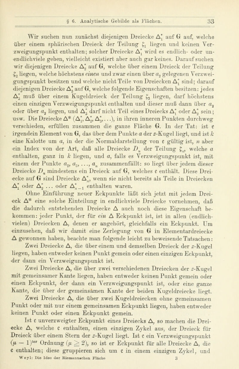 Wir suchen nun zunächst diejenig-en Dreiecke A* auf Gr auf, welche über einem sphärischen Dreieck der Teilung ^^ liegen und keinen Ver- zweigungspunkt enthalten; solcher Dreiecke A* wird es endlich- oder un- endlichviele geben, vielleicht existiert aber auch gar keines. Daraufsuchen Avir diejenigen Dreiecke AI auf Cr, welche über einem Dreieck der Teilung ^2 liegen, welche höchstens einen und zwar einen über a, gelegenen Verzwei- gungspunkt besitzen und welche nicht Teile von Dreiecken A* sind; darauf diejenigen Dreiecke A3 auf G, welche folgende Eigenschaften besitzen: jedes A3 muß über einem Kugeldreieck der Teilung ^3 liegen, darf höchstens einen einzigen Verzweigungspunkt enthalten und dieser muß dann über a^ oder über a^ liegen, und A3 darf nicht Teil eines Dreiecks A* oder A^ sein; usw. Die Dreiecke A* (A*, A^, A3,...), in ihren inneren Punkten durchweg verschieden, erfüllen zusammen die ganze Fläche 0. In der Tat: ist e irgendein Element von G, das über dem Punkte a der ^-Kugel liegt, und ist k eine Kalotte um a, in der die Normaldarstellung von e gültig ist, n aber ein Index von der Art, daß alle Dreiecke Z)„ der Teilung £;„, welche a enthalten, ganz in Je liegen, und a, falls es Verzweigungspunkt ist, mit einem der Punkte a^, a.,, ..., a„ zusammenfällt: so liegt über jedem dieser Dreiecke Z)„ mindestens ein Dreieck auf G, welches e enthält. Diese Drei- ecke auf G sind Dreiecke A*, wenn sie nicht bereits als Teile in Dreiecken A* oder A* ... oder A* _ ^ enthalten waren. Ohne Einführung neuer Eckpunkte läßt sich jetzt mit jedem Drei- eck A* eine solche Einteilung in endlichviele Dreiecke vornehmen, daß die dadurch entstehenden Dreiecke A auch noch diese Eigenschaft be- kommen: jeder Punkt, der für ein A Eckpunkt ist, ist in allen (endlich- vielen) Dreiecken A, denen er angehört, gleichfalls ein Eckpunkt. Um einzusehen, daß wir damit eine Zerlegung von G in Elementardreiecke A. gewonnen haben, beachte man folgende leicht zu beweisende Tatsachen: Zwei Dreiecke A, die über einem und demselben Dreieck der ^-Kugel liegen, haben entweder keinen Punkt gemein oder einen einzigen Eckpunkt, der dann ein Verzweigungspunkt ist. Zwei Dreiecke A, die über zwei verschiedenen Dreiecken der ^^-Kugel mit gemeinsamer Kante liegen, haben entweder keinen Punkt gemein oder einen Eckpunkt, der dann ein Verzweigungspunkt ist, oder eine ganze Kante, die über der gemeinsamen Kante der beiden Kugeldreiecke liegt. Zwei Dreiecke A, die über zwei Kugeldreiecken ohne gemeinsamen Punkt oder mit nur einem gemeinsamen Eckpunkt liegen, haben entweder keinen Punkt oder einen Eckpunkt gemein. Ist e unverzweigter Eckpunkt eines Dreiecks A, so machen die Drei- ecke A, welche e enthalten, einen einzigen Zykel aus, der Dreieck für Dreieck über einem Stern der ^-Kugel liegt. Ist e ein Verzweigungspunkt (fi — 1)**' Ordnung (}i ^ 2), so ist er Eckpunkt für alle Dreiecke A, die € enthalten; diese gruppieren sich um e in einem einzigen Zykel, und Weyl: Die Idee der Riemann»chen Fläche 3