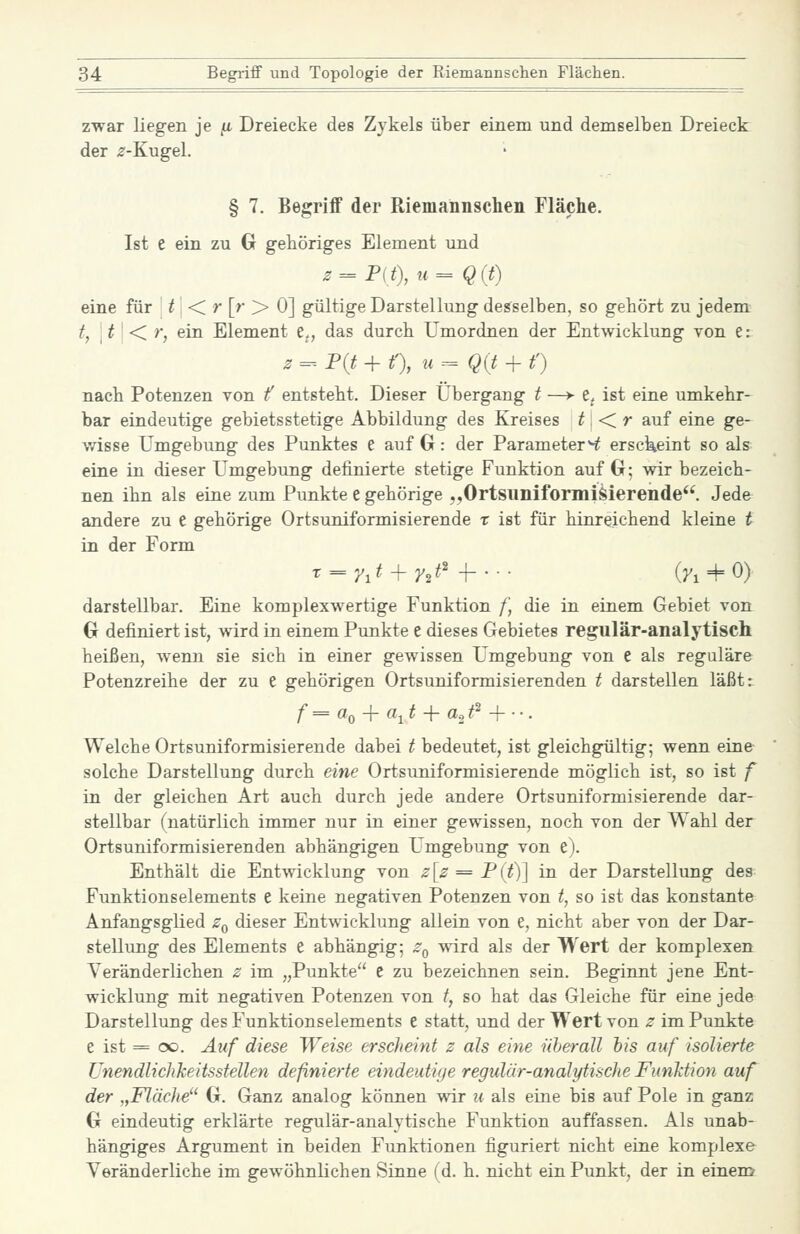 zwar liegen je ju. Dreiecke des Zykels über einem und demselben Dreieck der ^'-Kugel. § 7. Begriff der Riemannschen Fläche. Ist e ein zu G gehöriges Element und z = F(t\u= Q(t) eine für | ^ i < >* [^' > 0] gültige Darstellung desselben, so gehört zu jedem tf i ^ ' < r, ein Element e„ das durch Umordnen der Entwicklung von e: z =-- P(t + t'), u=^Q{t-\- t') nach Potenzen von f entsteht. Dieser Übergang t —> e^ ist eine umkehr- bar eindeutige gebietsstetige Abbildung des Kreises t <Cr auf eine ge- v/isse Umgebung des Punktes e auf G: der Parameter^ ersckeint so als eine in dieser Umgebung definierte stetige Funktion auf G; wir bezeich- nen ihn als eine zum Punkte e gehörige „Ortsimiformi^ierende. Jede andere zu e gehörige Ortsuniformisierende t ist für hinreichend kleine t in der Form darstellbar. Eine komplexwertige Funktion f, die in einem Gebiet von G definiert ist, wird in einem Punkte e dieses Gebietes regulär-analytisch heißen, w^emi sie sich in einer gewissen Umgebung von e als reguläre Potenzreihe der zu e gehörigen Ortsuniformisierenden t darstellen läßt: Welche Ortsuniformisierende dabei t bedeutet, ist gleichgültig; wenn eine solche Darstellung durch eine Ortsuniformisierende möglich ist, so ist f in der gleichen Art auch durch jede andere Ortsuniformisierende dar- stellbar (natürlich immer nur in einer gewissen, noch von der Wahl der Ortsuniformisierenden abhängigen Umgebung von e). Enthält die Entwicklung von z[z = F{{)\ in der Darstellung des Funktionselements e keine negativen Potenzen von t, so ist das konstante Anfangsglied z^ dieser Entwicklung allein von e, nicht aber von der Dar- stellung des Elements e abhängig; z^^ wird als der Wert der komplexen Veränderlichen z im „Punkte C zu bezeichnen sein. Beginnt jene Ent- wicklung mit negativen Potenzen von t, so hat das Gleiche für eine jede Darstellung des Funktionselements e statt, und der Wert von z im Punkte e ist = oo. Auf diese Weise erscheint z als eine nherall his auf isolierte ünendlichkeitssteUen definierte eindeutige regulär-analytische FunMion auf der „Fläche G. Ganz analog können wir u als eine bis auf Pole in ganz G eindeutig erklärte regulär-analytische Funktion auffassen. Als unab- hängiges Argument in beiden Funktionen figuriert nicht eine komplexe Veränderliche im gewöhnlichen Sinne (d. h. nicht ein Punkt, der in einem