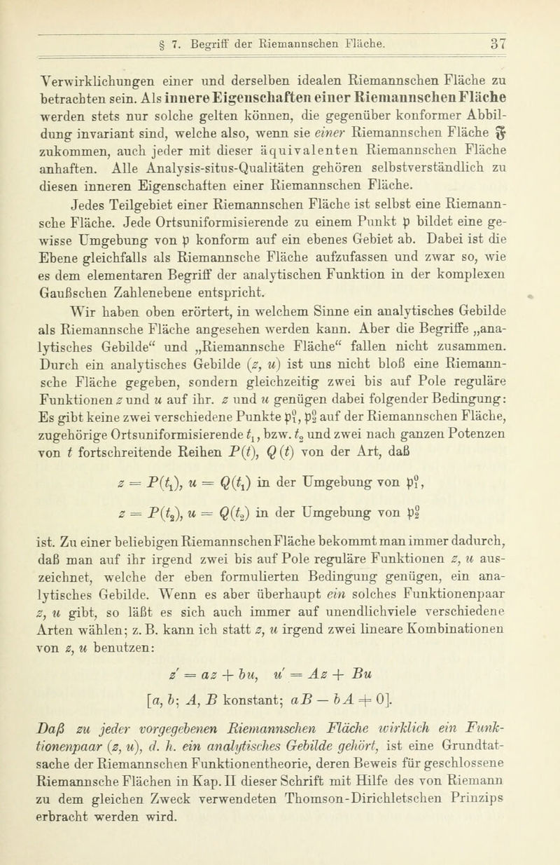 Yerwirklichungen einer und derselben idealen Riemannschen Fläche zu betrachten sein. Als innere Eigenschaften einer Riemannschen Fläche werden stets nur solche gelten können, die gegenüber konformer Abbil- dung invariant sind, welche also, wenn sie einer Riemannschen Fläche ^ zukommen, auch jeder mit dieser äquivalenten Riemannschen Fläche anhaften. Alle Analysis-situs-Qualitäten gehören selbstverständlich zu diesen inneren Eigenschaften einer Riemannschen Fläche. Jedes Teilgebiet einer Riemannschen Fläche ist selbst eine Riemann- sche Fläche. Jede Ortsuniformisierende zu einem Punkt p bildet eine ge- wisse Umgebung von p konform auf ein ebenes Gebiet ab. Dabei ist die Ebene gleichfalls als Riemannsche Fläche aufzufassen und zwar so, wie es dem elementaren Begriif der analytischen Funktion in der komplexen Gaußschen Zahlenebene entspricht. Wir haben oben erörtert, in welchem Sinne ein analytisches Gebilde als Riemannsche Fläche angesehen werden kann. Aber die Begriffe „ana- lytisches Gebilde und „Riemannsche Fläche fallen nicht zusammen. Durch ein analytisches Gebilde [s, u) ist uns nicht bloß eine Riemann- sche Fläche gegeben, sondern gleichzeitig zwei bis auf Pole reguläre Funktionen z und u auf ihr. 0 und ii genügen dabei folgender Bedingung: Es gibt keine zwei verschiedene Punkte p?, pg auf der Riemannschen Fläche, zugehörige Ortsuniformisierende ^j, bzw. t^ und zwei nach ganzen Potenzen von t fortschreitende Reihen P(t), Q (t) von der Art, daß 2 = Pißi), u = Q(t{) in der Umgebung von p?, z = ^(^2)7 ^ ^ Qih) ^ dßr Umgebung von p2 ist. Zu einer beliebigen RiemannschenFläche bekommt man immer dadurch, daß man auf ihr irgend zwei bis auf Pole reguläre Funktionen z, 11 aus- zeichnet, welche der eben formulierten Bedingung genügen, ein ana- lytisches Gebilde. Wenn es aber überhaupt ein solches Funktionenpaar 2, u gibt, so läßt es sich auch immer auf unendlichviele verschiedene Arten wählen; z. B. kann ich statt z, u irgend zwei lineare Kombinationen von z, u benutzen: z' = az -{- hu, u = Az + Bu [a, h; A, B konstant; aB —hA=^0]. Daß zu jeder vorgegebenen Riemannschen Fläche ivirklich ein FimJc- tionenpaar (z, u), d. h. ein analytisches Gebilde gehört, ist eine Grundtat- sache der Riemannschen Funktionentheorie, deren Beweis für geschlossene Riemannsche Flächen in Kap. II dieser Schrift mit Hilfe des von Riemann zu dem gleichen Zweck verwendeten Thomson-Dirichletschen Prinzips erbracht werden wird.