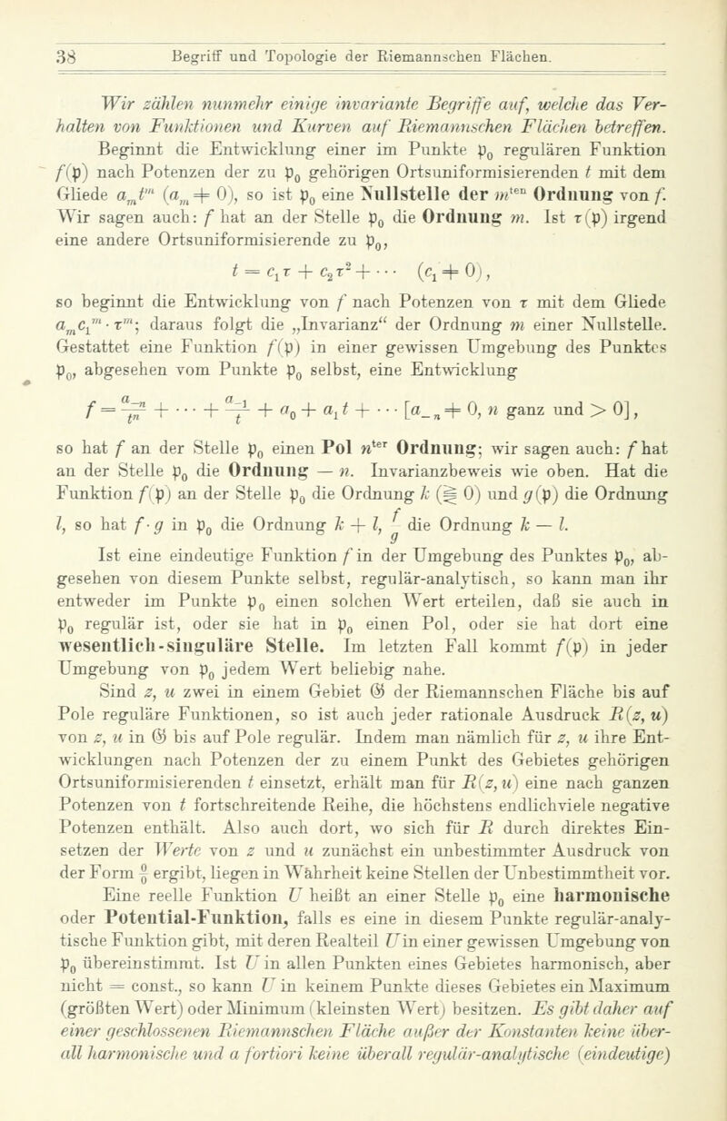 Wir zählen nunmehr einige invariante Begriffe auf, welche das Ver- halten von Funktionen und Kurven auf Riemannschen Flächen betreffen. Beginnt die Entwickhmg einer im Punkte p^ regulären Funktion f(p) nach Potenzen der zu p^ gehörigen Ortsuniformisierenden t mit dem Gliede a^t' (a„=t= 0), so ist p^ eine Nullstelle der m''' Ordnung \onf Wir sagen auch: f hat an der Stelle po ^lie Ordnung m. Ist t(p) irgend eine andere Ortsuniformisierende zu pQ, ^ = Ci r 4- ^2 T- H (q 4= 0;, so beginnt die Entwicklung von f nach Potenzen von r mit dem Gliede a^Cj^'-T'; daraus folgt die „Invarianz der Ordnung m einer Nullstelle. Gestattet eine Funktion f(p) in einer gewissen Umgebung des Punktes pQ, abgesehen vom Punkte p^ selbst, eine Entwicklung /■ = ^ 4 + ^ + 0^0 + «1 ^ H [«- n + 0, )e ganz und > 0], so hat f an der Stelle po einen Pol w' Ordnung; wir sagen auch: /hat an der Stelle p^ die Ordnung — n. Invarianzbeweis wie oben. Hat die Funktion /(p) an der Stelle p^ die Ordnung k (^ 0) und 5f(p) die Ordnung l, so hat fg in p^ die Ordnung k -\-l, die Ordnung k — l. Ist eine eindeutige Funktion f in der Umgebung des Punktes p^, ab- gesehen von diesem Punkte selbst, regulär-analytisch, so kann man ihr entweder im Punkte pg einen solchen Wert erteilen, daß sie auch in Po regulär ist, oder sie hat in p,, einen Pol, oder sie hat dort eine wesentlich-singulare Stelle. Im letzten Fall kommt f{p) in jeder Umgebung von p^ jedem Wert beliebig nahe. Sind z, u zwei in einem Gebiet @ der Riemannschen Fläche bis auf Pole reguläre Funktionen, so ist auch jeder rationale Ausdruck Il(z,u) von z, u in @ bis auf Pole regulär. Indem man nämlich für z, u ihre Ent- wicklungen nach Potenzen der zu einem Punkt des Gebietes gehörigen Ortsuniformisierenden t einsetzt, erhält man für R(z,u) eine nach ganzen Potenzen von t fortschreitende Reihe, die höchstens endlichviele negative Potenzen enthält. Also auch dort, wo sich für R durch direktes Ein- setzen der We)ie von z und u zunächst ein unbestimmter Ausdruck von der Form ~ ergibt, liegen in Wahrheit keine Stellen der Unbestimmtheit vor. Eine reelle Funktion U heißt an einer Stelle p^ eine harmonische oder Potential-Funktion, falls es eine in diesem Punkte regulär-analy- tische Funktion gibt, mit deren Realteil Uin einer gewissen Umgebung von Po übereiustimrat. Ist ü in allen Punkten eines Gebietes harmonisch, aber nicht = const., so kann U in keinem Punkte dieses Gebietes ein Maximum (größten Wert) oder Minimum (kleinsten Wert; besitzen. Es gibt daher auf einer geschlossenen Riemannschen Fläche außer der Konstanten keine über- cdl harmonisclie und a fortiori keine überall regulär-analt/tische (eindeutige)